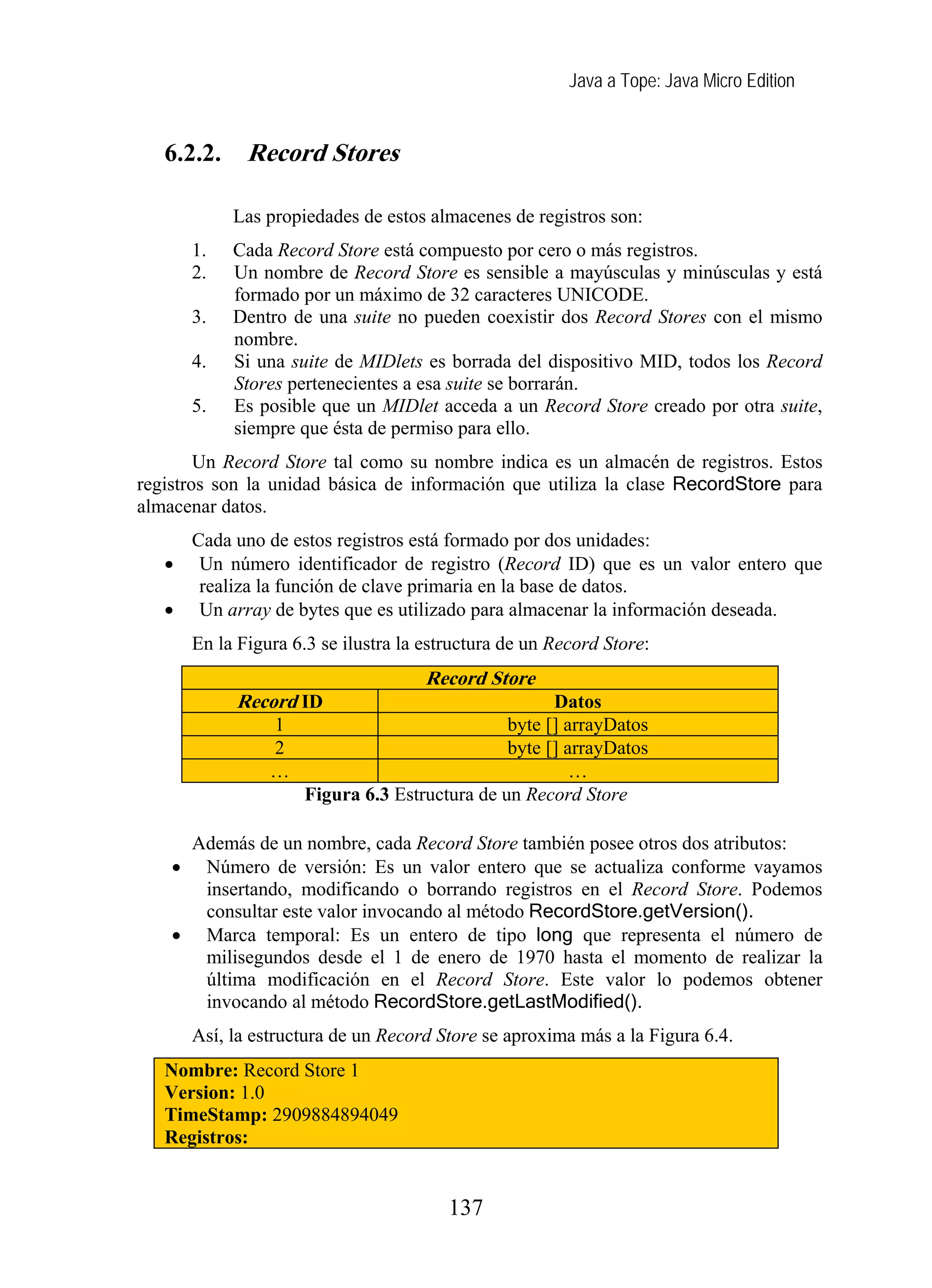 Java a Tope: Java Micro Edition
6.2.2. Record Stores
Las propiedades de estos almacenes de registros son:
1. Cada Record Store está compuesto por cero o más registros.
2. Un nombre de Record Store es sensible a mayúsculas y minúsculas y está
formado por un máximo de 32 caracteres UNICODE.
3. Dentro de una suite no pueden coexistir dos Record Stores con el mismo
nombre.
4. Si una suite de MIDlets es borrada del dispositivo MID, todos los Record
Stores pertenecientes a esa suite se borrarán.
5. Es posible que un MIDlet acceda a un Record Store creado por otra suite,
siempre que ésta de permiso para ello.
Un Record Store tal como su nombre indica es un almacén de registros. Estos
registros son la unidad básica de información que utiliza la clase RecordStore para
almacenar datos.
Cada uno de estos registros está formado por dos unidades:
• Un número identificador de registro (Record ID) que es un valor entero que
realiza la función de clave primaria en la base de datos.
• Un array de bytes que es utilizado para almacenar la información deseada.
En la Figura 6.3 se ilustra la estructura de un Record Store:
Record Store
Record ID Datos
1 byte [] arrayDatos
2 byte [] arrayDatos
… …
Figura 6.3 Estructura de un Record Store
Además de un nombre, cada Record Store también posee otros dos atributos:
• Número de versión: Es un valor entero que se actualiza conforme vayamos
insertando, modificando o borrando registros en el Record Store. Podemos
consultar este valor invocando al método RecordStore.getVersion().
• Marca temporal: Es un entero de tipo long que representa el número de
milisegundos desde el 1 de enero de 1970 hasta el momento de realizar la
última modificación en el Record Store. Este valor lo podemos obtener
invocando al método RecordStore.getLastModified().
Así, la estructura de un Record Store se aproxima más a la Figura 6.4.
Nombre: Record Store 1
Version: 1.0
TimeStamp: 2909884894049
Registros:
137
 