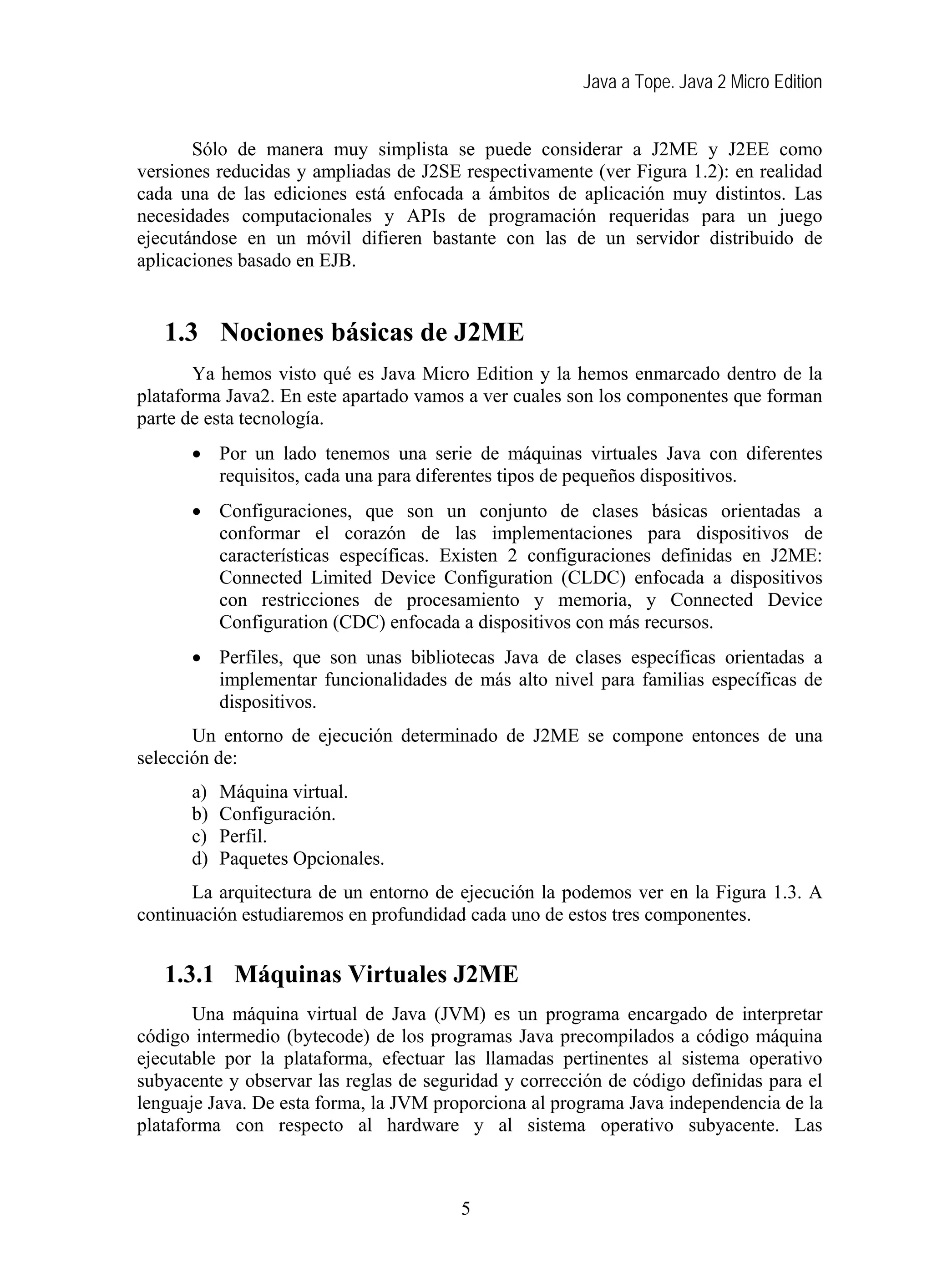 Java a Tope. Java 2 Micro Edition
Sólo de manera muy simplista se puede considerar a J2ME y J2EE como
versiones reducidas y ampliadas de J2SE respectivamente (ver Figura 1.2): en realidad
cada una de las ediciones está enfocada a ámbitos de aplicación muy distintos. Las
necesidades computacionales y APIs de programación requeridas para un juego
ejecutándose en un móvil difieren bastante con las de un servidor distribuido de
aplicaciones basado en EJB.
1.3 Nociones básicas de J2ME
Ya hemos visto qué es Java Micro Edition y la hemos enmarcado dentro de la
plataforma Java2. En este apartado vamos a ver cuales son los componentes que forman
parte de esta tecnología.
• Por un lado tenemos una serie de máquinas virtuales Java con diferentes
requisitos, cada una para diferentes tipos de pequeños dispositivos.
• Configuraciones, que son un conjunto de clases básicas orientadas a
conformar el corazón de las implementaciones para dispositivos de
características específicas. Existen 2 configuraciones definidas en J2ME:
Connected Limited Device Configuration (CLDC) enfocada a dispositivos
con restricciones de procesamiento y memoria, y Connected Device
Configuration (CDC) enfocada a dispositivos con más recursos.
• Perfiles, que son unas bibliotecas Java de clases específicas orientadas a
implementar funcionalidades de más alto nivel para familias específicas de
dispositivos.
Un entorno de ejecución determinado de J2ME se compone entonces de una
selección de:
a) Máquina virtual.
b) Configuración.
c) Perfil.
d) Paquetes Opcionales.
La arquitectura de un entorno de ejecución la podemos ver en la Figura 1.3. A
continuación estudiaremos en profundidad cada uno de estos tres componentes.
1.3.1 Máquinas Virtuales J2ME
Una máquina virtual de Java (JVM) es un programa encargado de interpretar
código intermedio (bytecode) de los programas Java precompilados a código máquina
ejecutable por la plataforma, efectuar las llamadas pertinentes al sistema operativo
subyacente y observar las reglas de seguridad y corrección de código definidas para el
lenguaje Java. De esta forma, la JVM proporciona al programa Java independencia de la
plataforma con respecto al hardware y al sistema operativo subyacente. Las
5
 