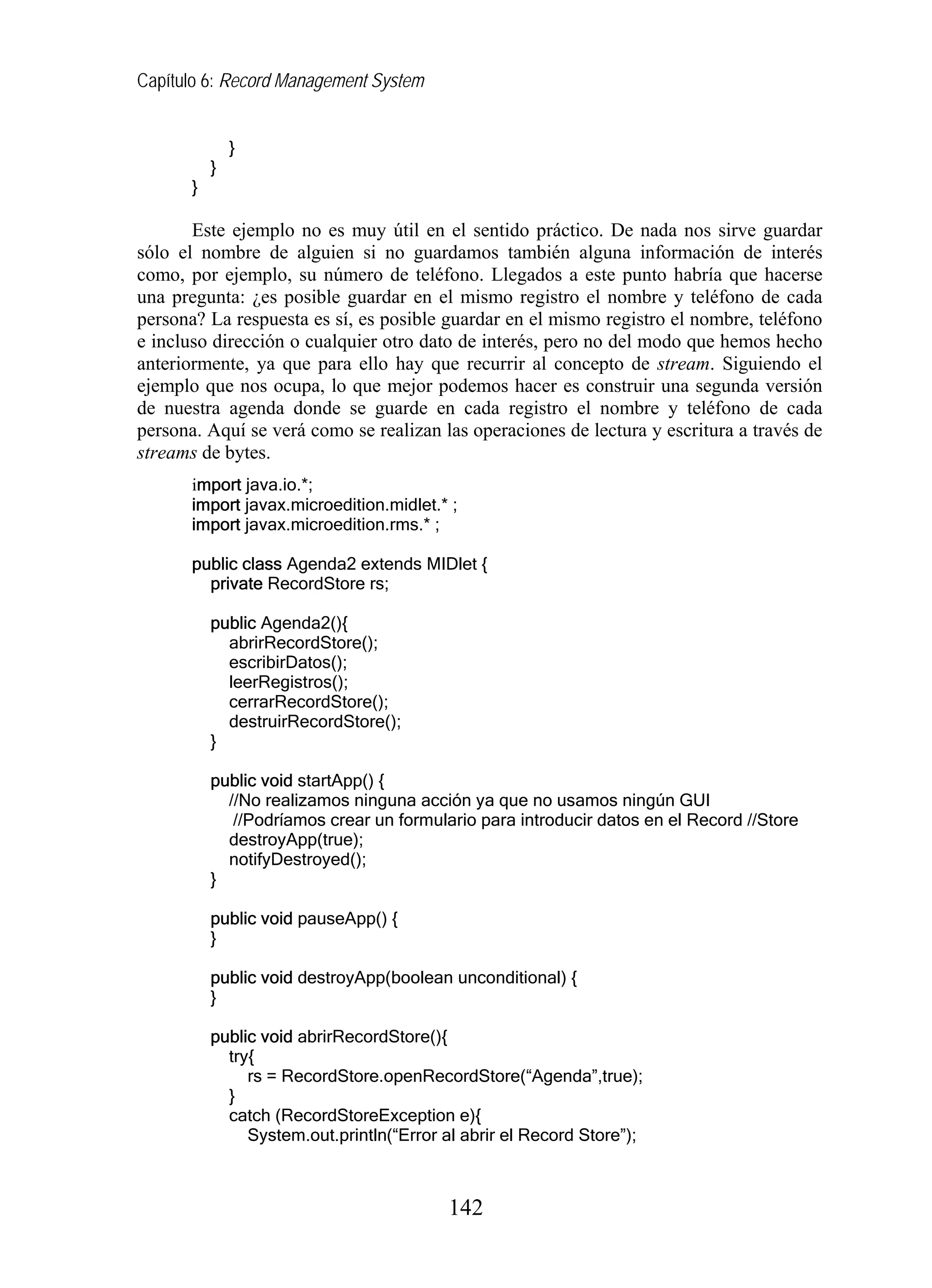 Capítulo 6: Record Management System
}
}
}
Este ejemplo no es muy útil en el sentido práctico. De nada nos sirve guardar
sólo el nombre de alguien si no guardamos también alguna información de interés
como, por ejemplo, su número de teléfono. Llegados a este punto habría que hacerse
una pregunta: ¿es posible guardar en el mismo registro el nombre y teléfono de cada
persona? La respuesta es sí, es posible guardar en el mismo registro el nombre, teléfono
e incluso dirección o cualquier otro dato de interés, pero no del modo que hemos hecho
anteriormente, ya que para ello hay que recurrir al concepto de stream. Siguiendo el
ejemplo que nos ocupa, lo que mejor podemos hacer es construir una segunda versión
de nuestra agenda donde se guarde en cada registro el nombre y teléfono de cada
persona. Aquí se verá como se realizan las operaciones de lectura y escritura a través de
streams de bytes.
import java.io.*;
import javax.microedition.midlet.* ;
import javax.microedition.rms.* ;
public class Agenda2 extends MIDlet {
private RecordStore rs;
public Agenda2(){
abrirRecordStore();
escribirDatos();
leerRegistros();
cerrarRecordStore();
destruirRecordStore();
}
public void startApp() {
//No realizamos ninguna acción ya que no usamos ningún GUI
//Podríamos crear un formulario para introducir datos en el Record //Store
destroyApp(true);
notifyDestroyed();
}
public void pauseApp() {
}
public void destroyApp(boolean unconditional) {
}
public void abrirRecordStore(){
try{
rs = RecordStore.openRecordStore(“Agenda”,true);
}
catch (RecordStoreException e){
System.out.println(“Error al abrir el Record Store”);
142
 