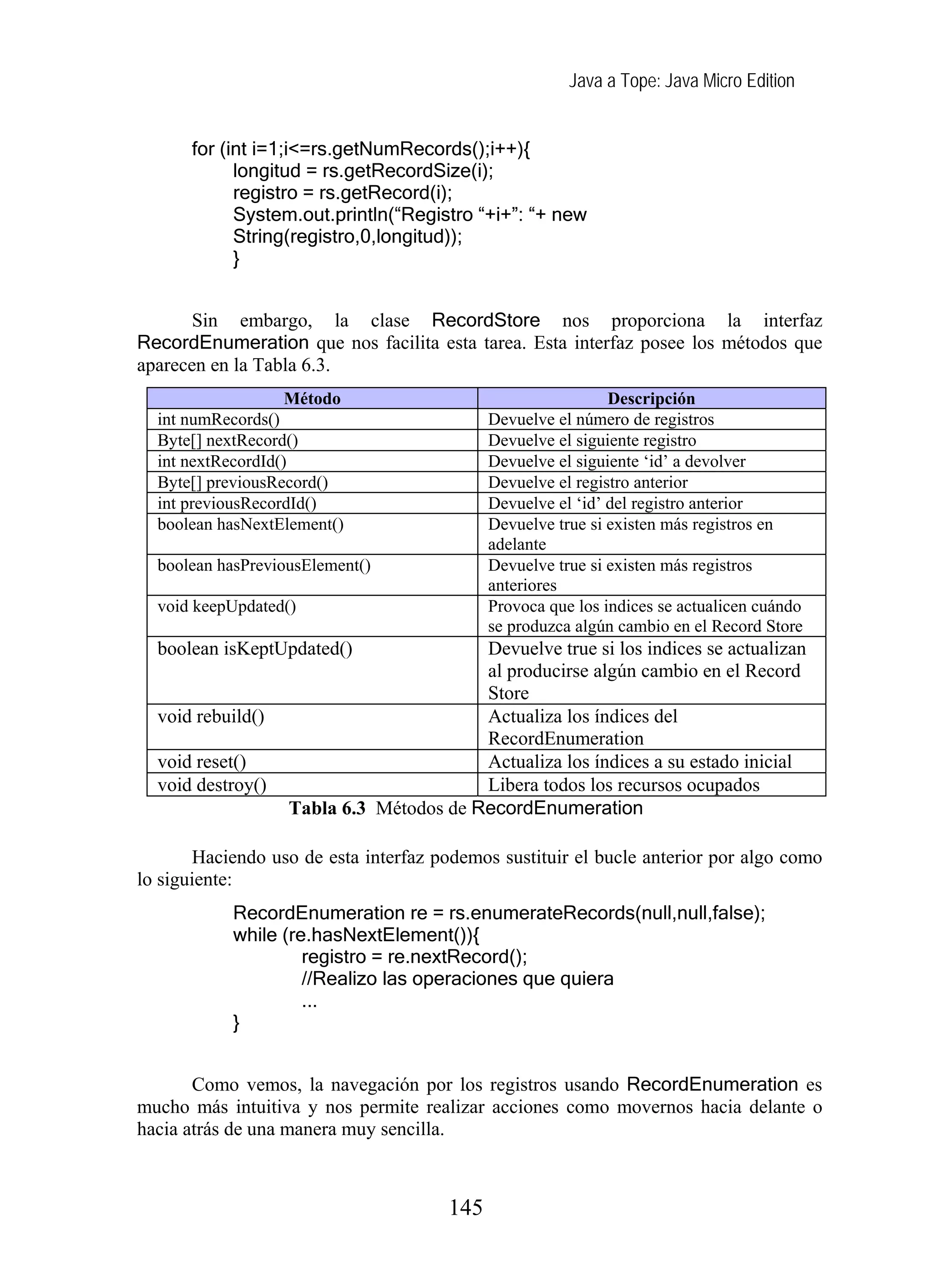 Java a Tope: Java Micro Edition
for (int i=1;i<=rs.getNumRecords();i++){
longitud = rs.getRecordSize(i);
registro = rs.getRecord(i);
System.out.println(“Registro “+i+”: “+ new
String(registro,0,longitud));
}
Sin embargo, la clase RecordStore nos proporciona la interfaz
RecordEnumeration que nos facilita esta tarea. Esta interfaz posee los métodos que
aparecen en la Tabla 6.3.
Método Descripción
int numRecords() Devuelve el número de registros
Byte[] nextRecord() Devuelve el siguiente registro
int nextRecordId() Devuelve el siguiente ‘id’ a devolver
Byte[] previousRecord() Devuelve el registro anterior
int previousRecordId() Devuelve el ‘id’ del registro anterior
boolean hasNextElement() Devuelve true si existen más registros en
adelante
boolean hasPreviousElement() Devuelve true si existen más registros
anteriores
void keepUpdated() Provoca que los indices se actualicen cuándo
se produzca algún cambio en el Record Store
boolean isKeptUpdated() Devuelve true si los indices se actualizan
al producirse algún cambio en el Record
Store
void rebuild() Actualiza los índices del
RecordEnumeration
void reset() Actualiza los índices a su estado inicial
void destroy() Libera todos los recursos ocupados
Tabla 6.3 Métodos de RecordEnumeration
Haciendo uso de esta interfaz podemos sustituir el bucle anterior por algo como
lo siguiente:
RecordEnumeration re = rs.enumerateRecords(null,null,false);
while (re.hasNextElement()){
registro = re.nextRecord();
//Realizo las operaciones que quiera
...
}
Como vemos, la navegación por los registros usando RecordEnumeration es
mucho más intuitiva y nos permite realizar acciones como movernos hacia delante o
hacia atrás de una manera muy sencilla.
145
 