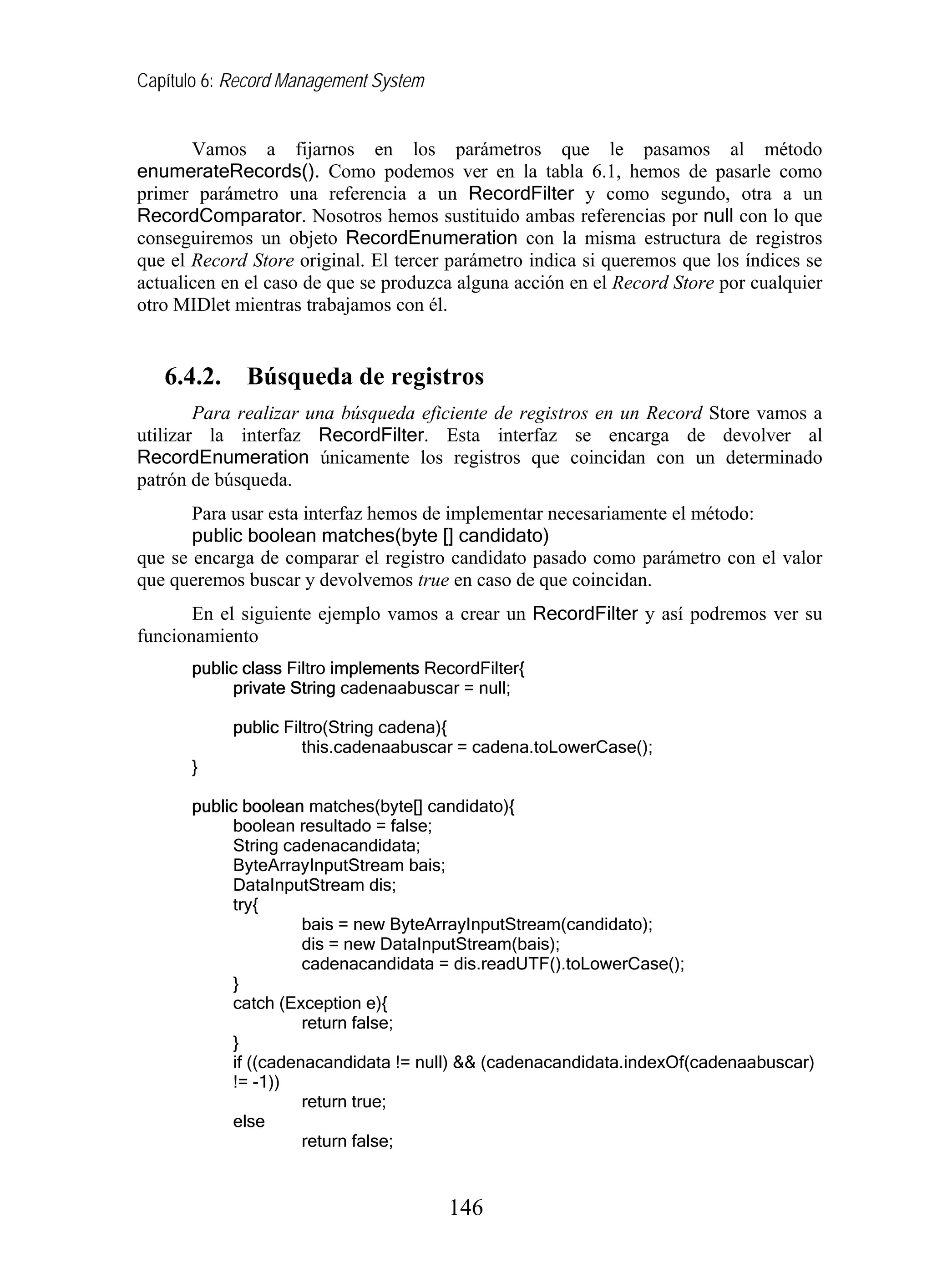 Capítulo 6: Record Management System
Vamos a fijarnos en los parámetros que le pasamos al método
enumerateRecords(). Como podemos ver en la tabla 6.1, hemos de pasarle como
primer parámetro una referencia a un RecordFilter y como segundo, otra a un
RecordComparator. Nosotros hemos sustituido ambas referencias por null con lo que
conseguiremos un objeto RecordEnumeration con la misma estructura de registros
que el Record Store original. El tercer parámetro indica si queremos que los índices se
actualicen en el caso de que se produzca alguna acción en el Record Store por cualquier
otro MIDlet mientras trabajamos con él.
6.4.2. Búsqueda de registros
Para realizar una búsqueda eficiente de registros en un Record Store vamos a
utilizar la interfaz RecordFilter. Esta interfaz se encarga de devolver al
RecordEnumeration únicamente los registros que coincidan con un determinado
patrón de búsqueda.
Para usar esta interfaz hemos de implementar necesariamente el método:
public boolean matches(byte [] candidato)
que se encarga de comparar el registro candidato pasado como parámetro con el valor
que queremos buscar y devolvemos true en caso de que coincidan.
En el siguiente ejemplo vamos a crear un RecordFilter y así podremos ver su
funcionamiento
public class Filtro implements RecordFilter{
private String cadenaabuscar = null;
public Filtro(String cadena){
this.cadenaabuscar = cadena.toLowerCase();
}
public boolean matches(byte[] candidato){
boolean resultado = false;
String cadenacandidata;
ByteArrayInputStream bais;
DataInputStream dis;
try{
bais = new ByteArrayInputStream(candidato);
dis = new DataInputStream(bais);
cadenacandidata = dis.readUTF().toLowerCase();
}
catch (Exception e){
return false;
}
if ((cadenacandidata != null) && (cadenacandidata.indexOf(cadenaabuscar)
!= -1))
return true;
else
return false;
146
 