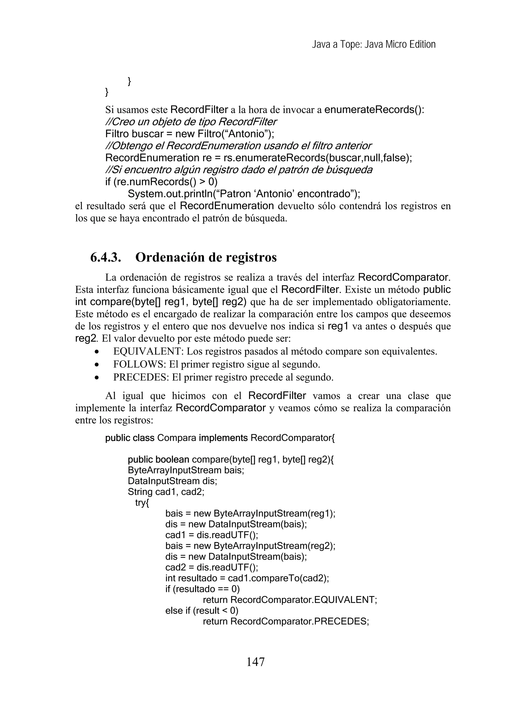 Java a Tope: Java Micro Edition
}
}
Si usamos este RecordFilter a la hora de invocar a enumerateRecords():
//Creo un objeto de tipo RecordFilter
r
Filtro buscar = new Filtro(“Antonio”);
//Obtengo el RecordEnumeration usando el filtro ante ior
RecordEnumeration re = rs.enumerateRecords(buscar,null,false);
//Si encuentro algún registro dado el patrón de búsqueda
if (re.numRecords() > 0)
System.out.println(“Patron ‘Antonio’ encontrado”);
el resultado será que el RecordEnumeration devuelto sólo contendrá los registros en
los que se haya encontrado el patrón de búsqueda.
6.4.3. Ordenación de registros
La ordenación de registros se realiza a través del interfaz RecordComparator.
Esta interfaz funciona básicamente igual que el RecordFilter. Existe un método public
int compare(byte[] reg1, byte[] reg2) que ha de ser implementado obligatoriamente.
Este método es el encargado de realizar la comparación entre los campos que deseemos
de los registros y el entero que nos devuelve nos indica si reg1 va antes o después que
reg2. El valor devuelto por este método puede ser:
• EQUIVALENT: Los registros pasados al método compare son equivalentes.
• FOLLOWS: El primer registro sigue al segundo.
• PRECEDES: El primer registro precede al segundo.
Al igual que hicimos con el RecordFilter vamos a crear una clase que
implemente la interfaz RecordComparator y veamos cómo se realiza la comparación
entre los registros:
public class Compara implements RecordComparator{
public boolean compare(byte[] reg1, byte[] reg2){
ByteArrayInputStream bais;
DataInputStream dis;
String cad1, cad2;
try{
bais = new ByteArrayInputStream(reg1);
dis = new DataInputStream(bais);
cad1 = dis.readUTF();
bais = new ByteArrayInputStream(reg2);
dis = new DataInputStream(bais);
cad2 = dis.readUTF();
int resultado = cad1.compareTo(cad2);
if (resultado == 0)
return RecordComparator.EQUIVALENT;
else if (result < 0)
return RecordComparator.PRECEDES;
147
 