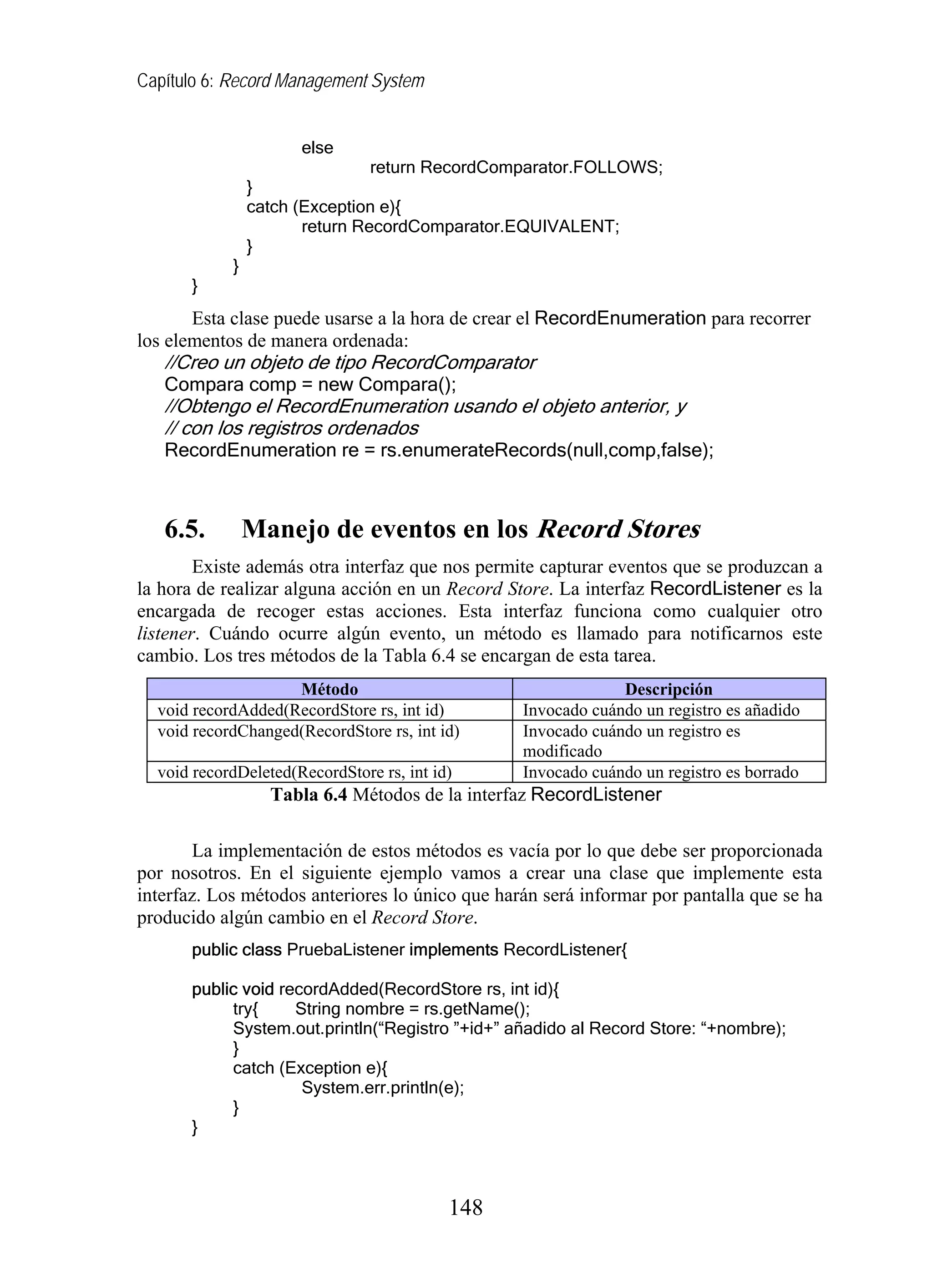 Capítulo 6: Record Management System
else
return RecordComparator.FOLLOWS;
}
catch (Exception e){
return RecordComparator.EQUIVALENT;
}
}
}
Esta clase puede usarse a la hora de crear el RecordEnumeration para recorrer
los elementos de manera ordenada:
//Creo un objeto de tipo RecordComparator
Compara comp = new Compara();
//Obtengo el RecordEnumeration usando el objeto anterior, y
// con los registros ordenados
RecordEnumeration re = rs.enumerateRecords(null,comp,false);
6.5. Manejo de eventos en los Record Stores
Existe además otra interfaz que nos permite capturar eventos que se produzcan a
la hora de realizar alguna acción en un Record Store. La interfaz RecordListener es la
encargada de recoger estas acciones. Esta interfaz funciona como cualquier otro
listener. Cuándo ocurre algún evento, un método es llamado para notificarnos este
cambio. Los tres métodos de la Tabla 6.4 se encargan de esta tarea.
Método Descripción
void recordAdded(RecordStore rs, int id) Invocado cuándo un registro es añadido
void recordChanged(RecordStore rs, int id) Invocado cuándo un registro es
modificado
void recordDeleted(RecordStore rs, int id) Invocado cuándo un registro es borrado
Tabla 6.4 Métodos de la interfaz RecordListener
La implementación de estos métodos es vacía por lo que debe ser proporcionada
por nosotros. En el siguiente ejemplo vamos a crear una clase que implemente esta
interfaz. Los métodos anteriores lo único que harán será informar por pantalla que se ha
producido algún cambio en el Record Store.
public class PruebaListener implements RecordListener{
public void recordAdded(RecordStore rs, int id){
try{ String nombre = rs.getName();
System.out.println(“Registro ”+id+” añadido al Record Store: “+nombre);
}
catch (Exception e){
System.err.println(e);
}
}
148
 