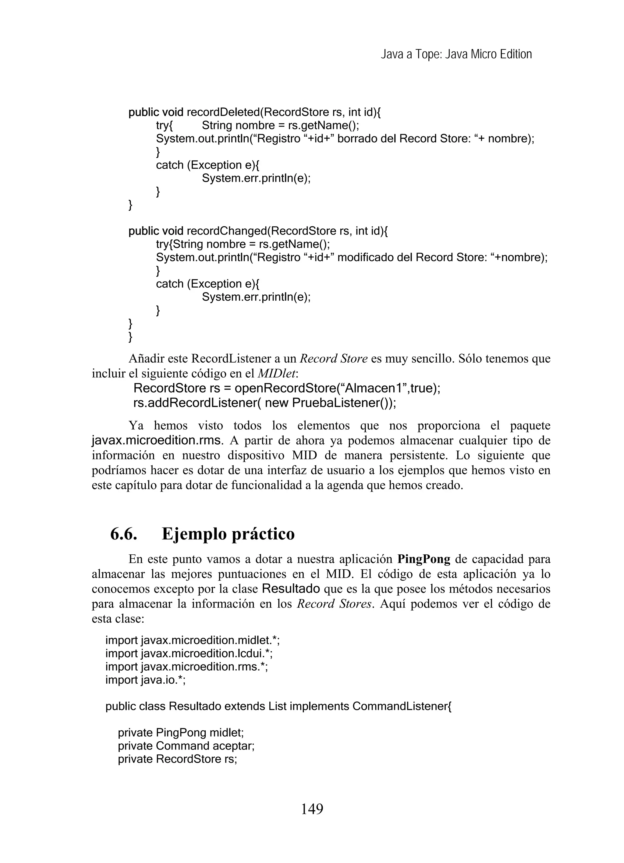 Java a Tope: Java Micro Edition
public void recordDeleted(RecordStore rs, int id){
try{ String nombre = rs.getName();
System.out.println(“Registro “+id+” borrado del Record Store: “+ nombre);
}
catch (Exception e){
System.err.println(e);
}
}
public void recordChanged(RecordStore rs, int id){
try{String nombre = rs.getName();
System.out.println(“Registro “+id+” modificado del Record Store: “+nombre);
}
catch (Exception e){
System.err.println(e);
}
}
}
Añadir este RecordListener a un Record Store es muy sencillo. Sólo tenemos que
incluir el siguiente código en el MIDlet:
RecordStore rs = openRecordStore(“Almacen1”,true);
rs.addRecordListener( new PruebaListener());
Ya hemos visto todos los elementos que nos proporciona el paquete
javax.microedition.rms. A partir de ahora ya podemos almacenar cualquier tipo de
información en nuestro dispositivo MID de manera persistente. Lo siguiente que
podríamos hacer es dotar de una interfaz de usuario a los ejemplos que hemos visto en
este capítulo para dotar de funcionalidad a la agenda que hemos creado.
6.6. Ejemplo práctico
En este punto vamos a dotar a nuestra aplicación PingPong de capacidad para
almacenar las mejores puntuaciones en el MID. El código de esta aplicación ya lo
conocemos excepto por la clase Resultado que es la que posee los métodos necesarios
para almacenar la información en los Record Stores. Aquí podemos ver el código de
esta clase:
import javax.microedition.midlet.*;
import javax.microedition.lcdui.*;
import javax.microedition.rms.*;
import java.io.*;
public class Resultado extends List implements CommandListener{
private PingPong midlet;
private Command aceptar;
private RecordStore rs;
149
 