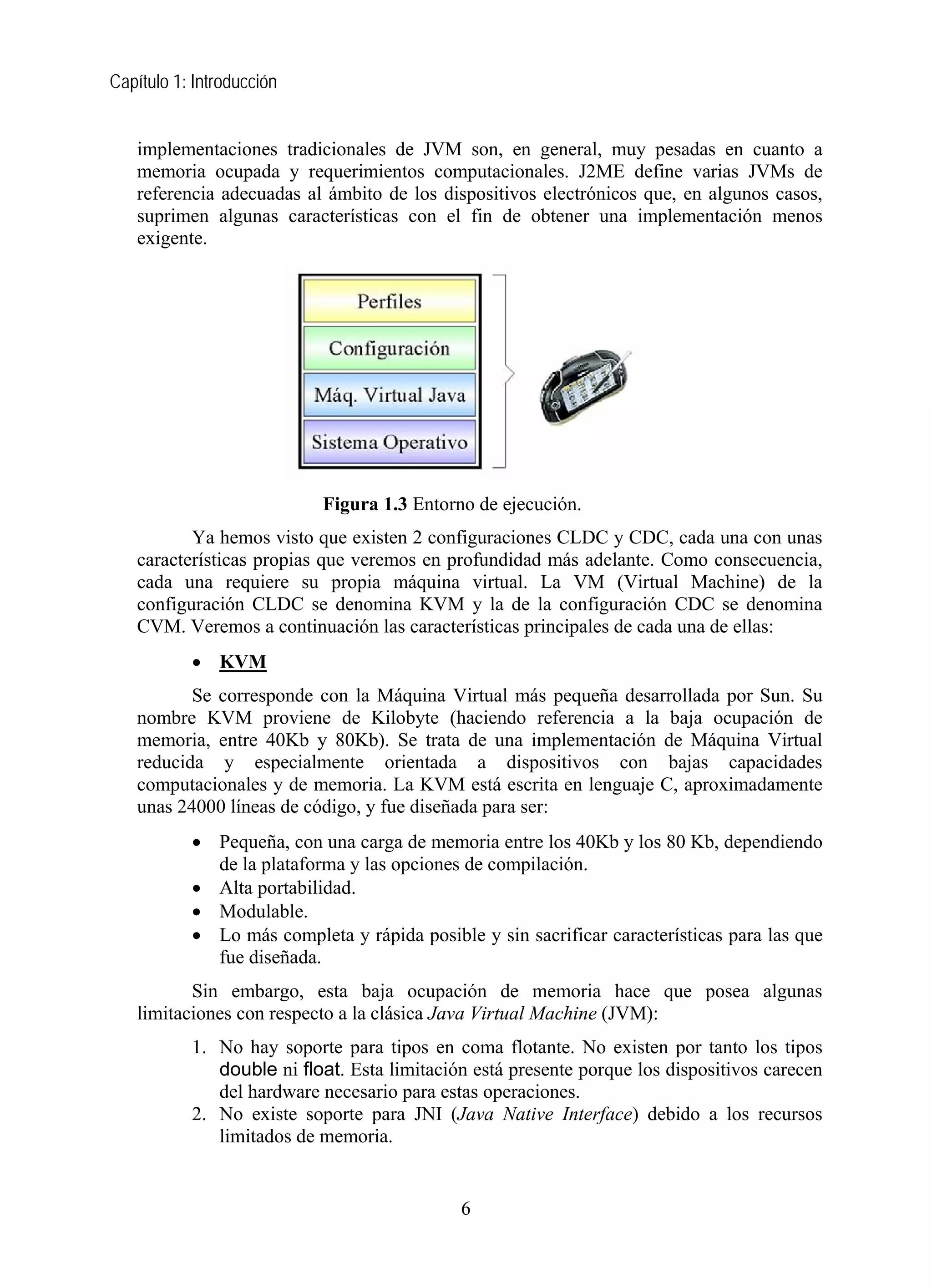 Capítulo 1: Introducción
implementaciones tradicionales de JVM son, en general, muy pesadas en cuanto a
memoria ocupada y requerimientos computacionales. J2ME define varias JVMs de
referencia adecuadas al ámbito de los dispositivos electrónicos que, en algunos casos,
suprimen algunas características con el fin de obtener una implementación menos
exigente.
Figura 1.3 Entorno de ejecución.
Ya hemos visto que existen 2 configuraciones CLDC y CDC, cada una con unas
características propias que veremos en profundidad más adelante. Como consecuencia,
cada una requiere su propia máquina virtual. La VM (Virtual Machine) de la
configuración CLDC se denomina KVM y la de la configuración CDC se denomina
CVM. Veremos a continuación las características principales de cada una de ellas:
• KVM
Se corresponde con la Máquina Virtual más pequeña desarrollada por Sun. Su
nombre KVM proviene de Kilobyte (haciendo referencia a la baja ocupación de
memoria, entre 40Kb y 80Kb). Se trata de una implementación de Máquina Virtual
reducida y especialmente orientada a dispositivos con bajas capacidades
computacionales y de memoria. La KVM está escrita en lenguaje C, aproximadamente
unas 24000 líneas de código, y fue diseñada para ser:
• Pequeña, con una carga de memoria entre los 40Kb y los 80 Kb, dependiendo
de la plataforma y las opciones de compilación.
• Alta portabilidad.
• Modulable.
• Lo más completa y rápida posible y sin sacrificar características para las que
fue diseñada.
Sin embargo, esta baja ocupación de memoria hace que posea algunas
limitaciones con respecto a la clásica Java Virtual Machine (JVM):
1. No hay soporte para tipos en coma flotante. No existen por tanto los tipos
double ni float. Esta limitación está presente porque los dispositivos carecen
del hardware necesario para estas operaciones.
2. No existe soporte para JNI (Java Native Interface) debido a los recursos
limitados de memoria.
6
 