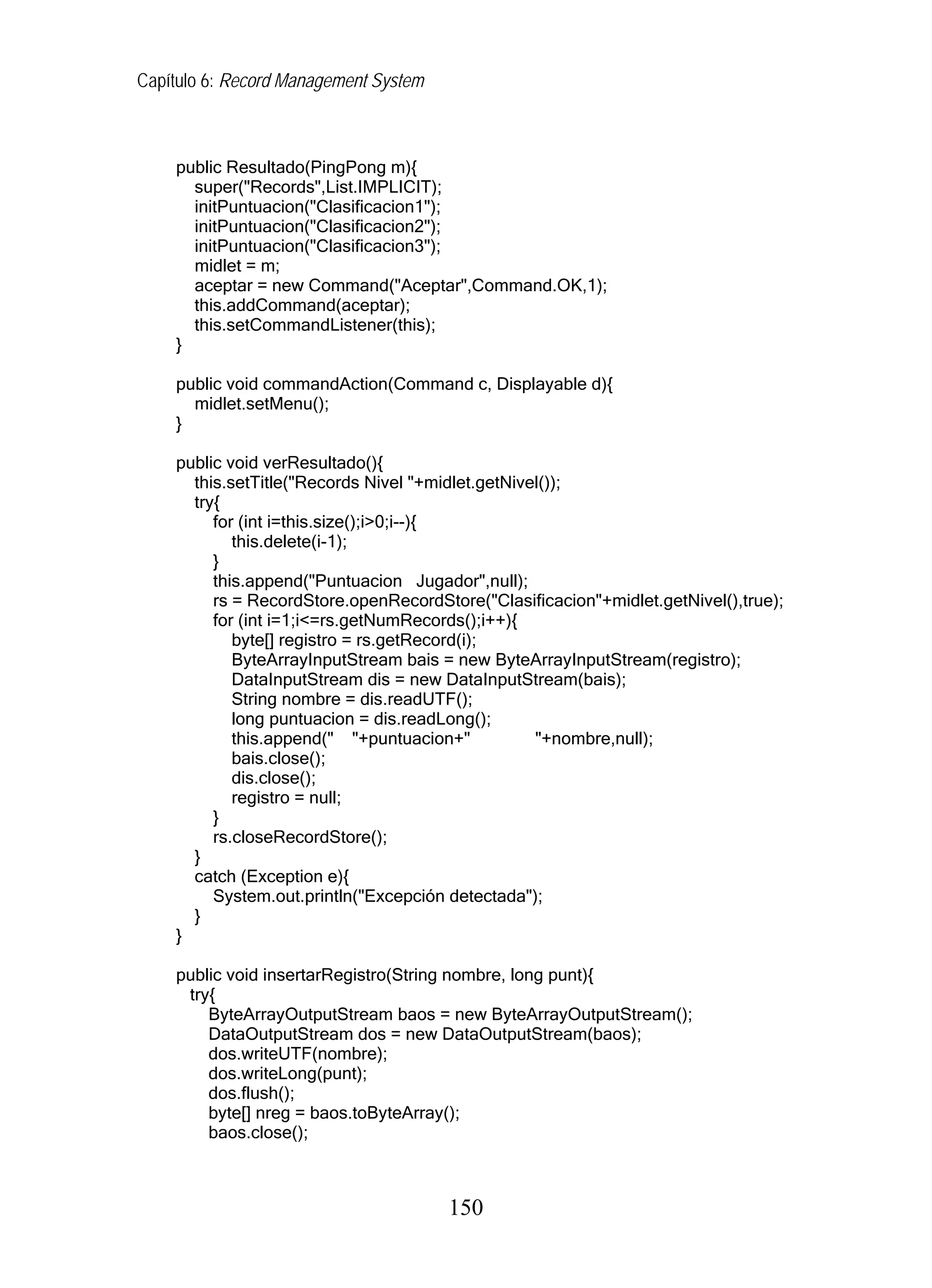 Capítulo 6: Record Management System
public Resultado(PingPong m){
super("Records",List.IMPLICIT);
initPuntuacion("Clasificacion1");
initPuntuacion("Clasificacion2");
initPuntuacion("Clasificacion3");
midlet = m;
aceptar = new Command("Aceptar",Command.OK,1);
this.addCommand(aceptar);
this.setCommandListener(this);
}
public void commandAction(Command c, Displayable d){
midlet.setMenu();
}
public void verResultado(){
this.setTitle("Records Nivel "+midlet.getNivel());
try{
for (int i=this.size();i>0;i--){
this.delete(i-1);
}
this.append("Puntuacion Jugador",null);
rs = RecordStore.openRecordStore("Clasificacion"+midlet.getNivel(),true);
for (int i=1;i<=rs.getNumRecords();i++){
byte[] registro = rs.getRecord(i);
ByteArrayInputStream bais = new ByteArrayInputStream(registro);
DataInputStream dis = new DataInputStream(bais);
String nombre = dis.readUTF();
long puntuacion = dis.readLong();
this.append(" "+puntuacion+" "+nombre,null);
bais.close();
dis.close();
registro = null;
}
rs.closeRecordStore();
}
catch (Exception e){
System.out.println("Excepción detectada");
}
}
public void insertarRegistro(String nombre, long punt){
try{
ByteArrayOutputStream baos = new ByteArrayOutputStream();
DataOutputStream dos = new DataOutputStream(baos);
dos.writeUTF(nombre);
dos.writeLong(punt);
dos.flush();
byte[] nreg = baos.toByteArray();
baos.close();
150
 