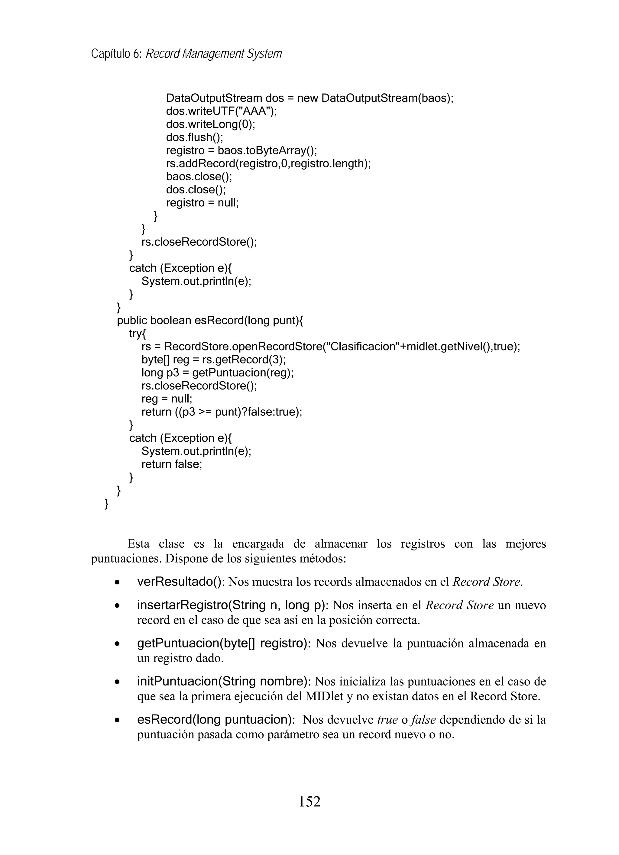 Capítulo 6: Record Management System
DataOutputStream dos = new DataOutputStream(baos);
dos.writeUTF("AAA");
dos.writeLong(0);
dos.flush();
registro = baos.toByteArray();
rs.addRecord(registro,0,registro.length);
baos.close();
dos.close();
registro = null;
}
}
rs.closeRecordStore();
}
catch (Exception e){
System.out.println(e);
}
}
public boolean esRecord(long punt){
try{
rs = RecordStore.openRecordStore("Clasificacion"+midlet.getNivel(),true);
byte[] reg = rs.getRecord(3);
long p3 = getPuntuacion(reg);
rs.closeRecordStore();
reg = null;
return ((p3 >= punt)?false:true);
}
catch (Exception e){
System.out.println(e);
return false;
}
}
}
Esta clase es la encargada de almacenar los registros con las mejores
puntuaciones. Dispone de los siguientes métodos:
• verResultado(): Nos muestra los records almacenados en el Record Store.
• insertarRegistro(String n, long p): Nos inserta en el Record Store un nuevo
record en el caso de que sea así en la posición correcta.
• getPuntuacion(byte[] registro): Nos devuelve la puntuación almacenada en
un registro dado.
• initPuntuacion(String nombre): Nos inicializa las puntuaciones en el caso de
que sea la primera ejecución del MIDlet y no existan datos en el Record Store.
• esRecord(long puntuacion): Nos devuelve true o false dependiendo de si la
puntuación pasada como parámetro sea un record nuevo o no.
152
 