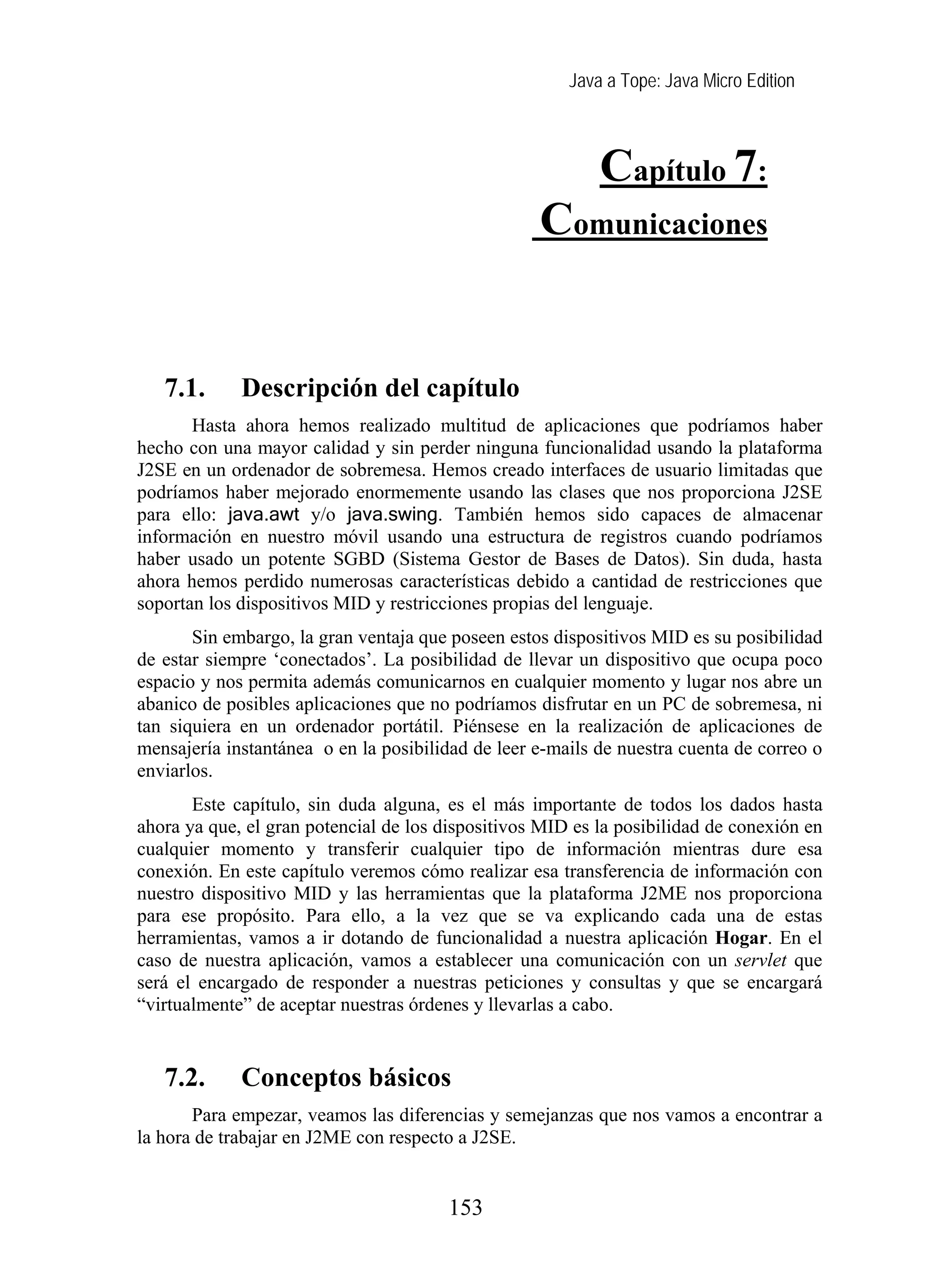 Java a Tope: Java Micro Edition
Capítulo 7:
Comunicaciones
7. Comunicaciones
7.1. Descripción del capítulo
Hasta ahora hemos realizado multitud de aplicaciones que podríamos haber
hecho con una mayor calidad y sin perder ninguna funcionalidad usando la plataforma
J2SE en un ordenador de sobremesa. Hemos creado interfaces de usuario limitadas que
podríamos haber mejorado enormemente usando las clases que nos proporciona J2SE
para ello: java.awt y/o java.swing. También hemos sido capaces de almacenar
información en nuestro móvil usando una estructura de registros cuando podríamos
haber usado un potente SGBD (Sistema Gestor de Bases de Datos). Sin duda, hasta
ahora hemos perdido numerosas características debido a cantidad de restricciones que
soportan los dispositivos MID y restricciones propias del lenguaje.
Sin embargo, la gran ventaja que poseen estos dispositivos MID es su posibilidad
de estar siempre ‘conectados’. La posibilidad de llevar un dispositivo que ocupa poco
espacio y nos permita además comunicarnos en cualquier momento y lugar nos abre un
abanico de posibles aplicaciones que no podríamos disfrutar en un PC de sobremesa, ni
tan siquiera en un ordenador portátil. Piénsese en la realización de aplicaciones de
mensajería instantánea o en la posibilidad de leer e-mails de nuestra cuenta de correo o
enviarlos.
Este capítulo, sin duda alguna, es el más importante de todos los dados hasta
ahora ya que, el gran potencial de los dispositivos MID es la posibilidad de conexión en
cualquier momento y transferir cualquier tipo de información mientras dure esa
conexión. En este capítulo veremos cómo realizar esa transferencia de información con
nuestro dispositivo MID y las herramientas que la plataforma J2ME nos proporciona
para ese propósito. Para ello, a la vez que se va explicando cada una de estas
herramientas, vamos a ir dotando de funcionalidad a nuestra aplicación Hogar. En el
caso de nuestra aplicación, vamos a establecer una comunicación con un servlet que
será el encargado de responder a nuestras peticiones y consultas y que se encargará
“virtualmente” de aceptar nuestras órdenes y llevarlas a cabo.
7.2. Conceptos básicos
Para empezar, veamos las diferencias y semejanzas que nos vamos a encontrar a
la hora de trabajar en J2ME con respecto a J2SE.
153
 
