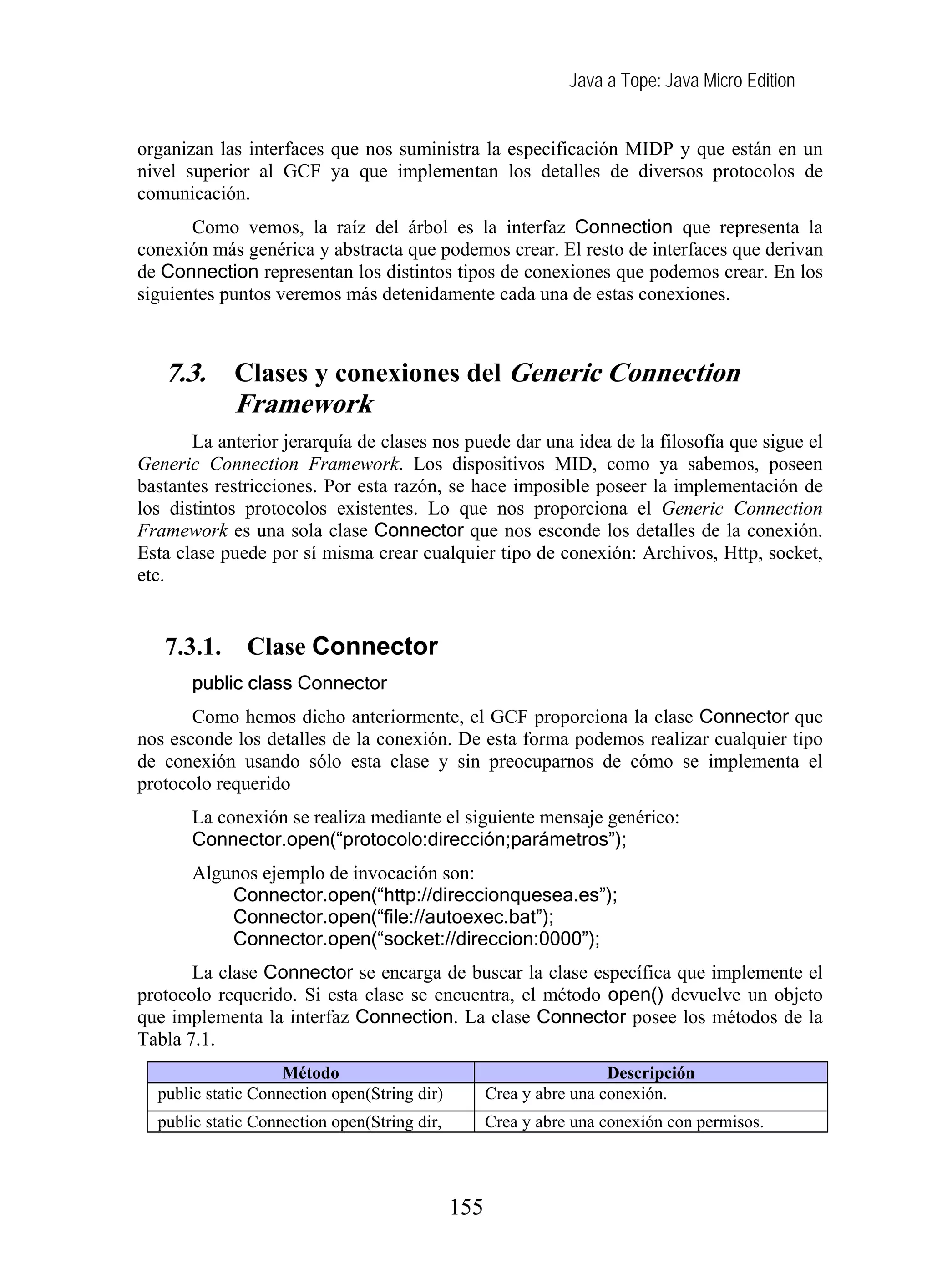 Java a Tope: Java Micro Edition
155
organizan las interfaces que nos suministra la especificación MIDP y que están en un
nivel superior al GCF ya que implementan los detalles de diversos protocolos de
comunicación.
Como vemos, la raíz del árbol es la interfaz Connection que representa la
conexión más genérica y abstracta que podemos crear. El resto de interfaces que derivan
de Connection representan los distintos tipos de conexiones que podemos crear. En los
siguientes puntos veremos más detenidamente cada una de estas conexiones.
7.3. Clases y conexiones del Generic Connection
Framework
La anterior jerarquía de clases nos puede dar una idea de la filosofía que sigue el
Generic Connection Framework. Los dispositivos MID, como ya sabemos, poseen
bastantes restricciones. Por esta razón, se hace imposible poseer la implementación de
los distintos protocolos existentes. Lo que nos proporciona el Generic Connection
Framework es una sola clase Connector que nos esconde los detalles de la conexión.
Esta clase puede por sí misma crear cualquier tipo de conexión: Archivos, Http, socket,
etc.
7.3.1. Clase Connector
public class Connector
Como hemos dicho anteriormente, el GCF proporciona la clase Connector que
nos esconde los detalles de la conexión. De esta forma podemos realizar cualquier tipo
de conexión usando sólo esta clase y sin preocuparnos de cómo se implementa el
protocolo requerido
La conexión se realiza mediante el siguiente mensaje genérico:
Connector.open(“protocolo:dirección;parámetros”);
Algunos ejemplo de invocación son:
Connector.open(“http://direccionquesea.es”);
Connector.open(“file://autoexec.bat”);
Connector.open(“socket://direccion:0000”);
La clase Connector se encarga de buscar la clase específica que implemente el
protocolo requerido. Si esta clase se encuentra, el método open() devuelve un objeto
que implementa la interfaz Connection. La clase Connector posee los métodos de la
Tabla 7.1.
Método Descripción
public static Connection open(String dir) Crea y abre una conexión.
public static Connection open(String dir, Crea y abre una conexión con permisos.
 