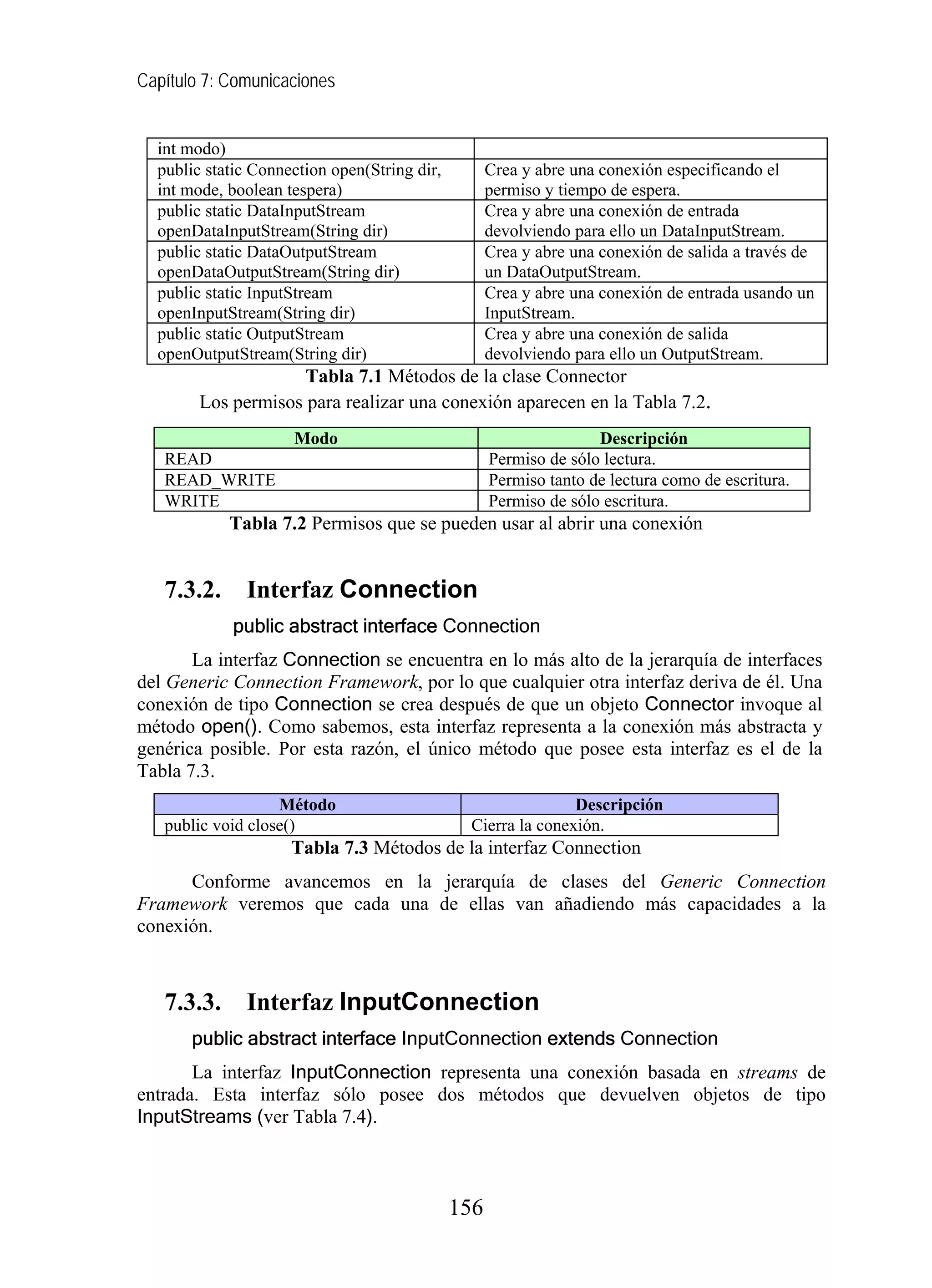 Capítulo 7: Comunicaciones
int modo)
public static Connection open(String dir,
int mode, boolean tespera)
Crea y abre una conexión especificando el
permiso y tiempo de espera.
public static DataInputStream
openDataInputStream(String dir)
Crea y abre una conexión de entrada
devolviendo para ello un DataInputStream.
public static DataOutputStream
openDataOutputStream(String dir)
Crea y abre una conexión de salida a través de
un DataOutputStream.
public static InputStream
openInputStream(String dir)
Crea y abre una conexión de entrada usando un
InputStream.
public static OutputStream
openOutputStream(String dir)
Crea y abre una conexión de salida
devolviendo para ello un OutputStream.
Tabla 7.1 Métodos de la clase Connector
Los permisos para realizar una conexión aparecen en la Tabla 7.2.
Modo Descripción
READ Permiso de sólo lectura.
READ_WRITE Permiso tanto de lectura como de escritura.
WRITE Permiso de sólo escritura.
Tabla 7.2 Permisos que se pueden usar al abrir una conexión
7.3.2. Interfaz Connection
public abstract interface Connection
La interfaz Connection se encuentra en lo más alto de la jerarquía de interfaces
del Generic Connection Framework, por lo que cualquier otra interfaz deriva de él. Una
conexión de tipo Connection se crea después de que un objeto Connector invoque al
método open(). Como sabemos, esta interfaz representa a la conexión más abstracta y
genérica posible. Por esta razón, el único método que posee esta interfaz es el de la
Tabla 7.3.
Método Descripción
public void close() Cierra la conexión.
Tabla 7.3 Métodos de la interfaz Connection
Conforme avancemos en la jerarquía de clases del Generic Connection
Framework veremos que cada una de ellas van añadiendo más capacidades a la
conexión.
7.3.3. Interfaz InputConnection
public abstract interface InputConnection extends Connection
La interfaz InputConnection representa una conexión basada en streams de
entrada. Esta interfaz sólo posee dos métodos que devuelven objetos de tipo
InputStreams (ver Tabla 7.4).
156
 