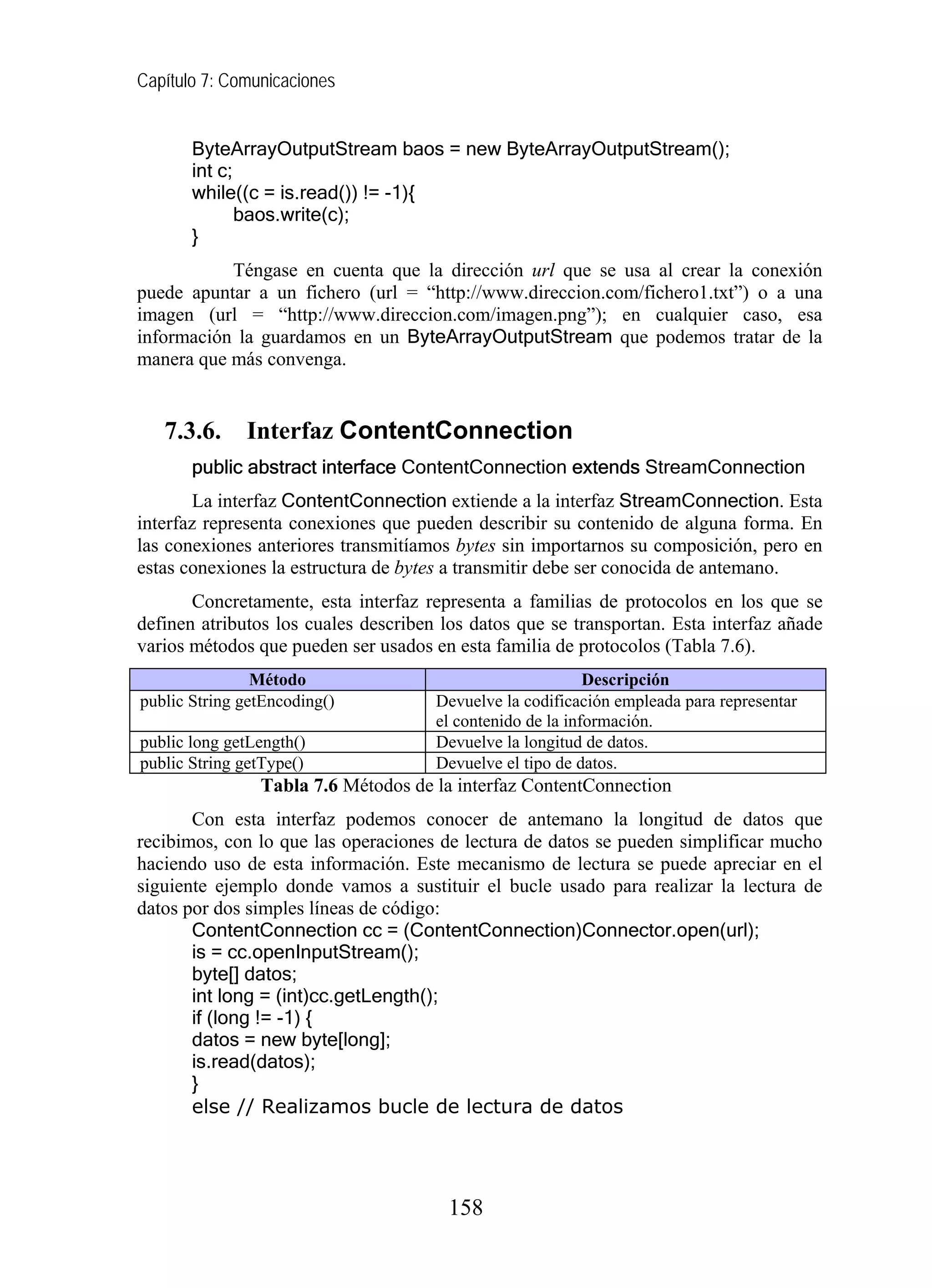 Capítulo 7: Comunicaciones
ByteArrayOutputStream baos = new ByteArrayOutputStream();
int c;
while((c = is.read()) != -1){
baos.write(c);
}
Téngase en cuenta que la dirección url que se usa al crear la conexión
puede apuntar a un fichero (url = “http://www.direccion.com/fichero1.txt”) o a una
imagen (url = “http://www.direccion.com/imagen.png”); en cualquier caso, esa
información la guardamos en un ByteArrayOutputStream que podemos tratar de la
manera que más convenga.
7.3.6. Interfaz ContentConnection
public abstract interface ContentConnection extends StreamConnection
La interfaz ContentConnection extiende a la interfaz StreamConnection. Esta
interfaz representa conexiones que pueden describir su contenido de alguna forma. En
las conexiones anteriores transmitíamos bytes sin importarnos su composición, pero en
estas conexiones la estructura de bytes a transmitir debe ser conocida de antemano.
Concretamente, esta interfaz representa a familias de protocolos en los que se
definen atributos los cuales describen los datos que se transportan. Esta interfaz añade
varios métodos que pueden ser usados en esta familia de protocolos (Tabla 7.6).
Método Descripción
public String getEncoding() Devuelve la codificación empleada para representar
el contenido de la información.
public long getLength() Devuelve la longitud de datos.
public String getType() Devuelve el tipo de datos.
Tabla 7.6 Métodos de la interfaz ContentConnection
Con esta interfaz podemos conocer de antemano la longitud de datos que
recibimos, con lo que las operaciones de lectura de datos se pueden simplificar mucho
haciendo uso de esta información. Este mecanismo de lectura se puede apreciar en el
siguiente ejemplo donde vamos a sustituir el bucle usado para realizar la lectura de
datos por dos simples líneas de código:
ContentConnection cc = (ContentConnection)Connector.open(url);
is = cc.openInputStream();
byte[] datos;
int long = (int)cc.getLength();
if (long != -1) {
datos = new byte[long];
is.read(datos);
}
else // Realizamos bucle de lectura de datos
158
 