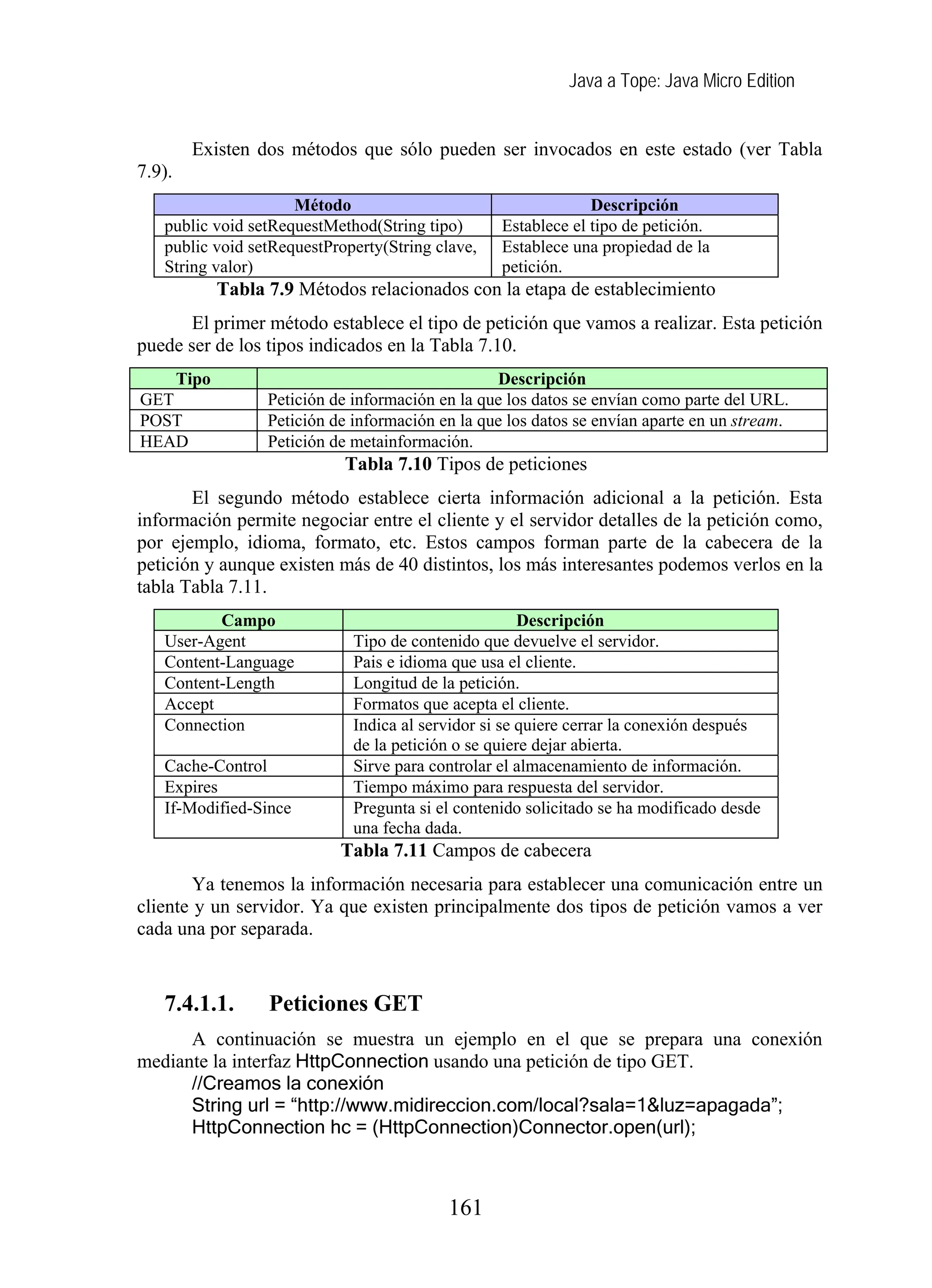 Java a Tope: Java Micro Edition
Existen dos métodos que sólo pueden ser invocados en este estado (ver Tabla
7.9).
Método Descripción
public void setRequestMethod(String tipo) Establece el tipo de petición.
public void setRequestProperty(String clave,
String valor)
Establece una propiedad de la
petición.
Tabla 7.9 Métodos relacionados con la etapa de establecimiento
El primer método establece el tipo de petición que vamos a realizar. Esta petición
puede ser de los tipos indicados en la Tabla 7.10.
Tipo Descripción
GET Petición de información en la que los datos se envían como parte del URL.
POST Petición de información en la que los datos se envían aparte en un stream.
HEAD Petición de metainformación.
Tabla 7.10 Tipos de peticiones
El segundo método establece cierta información adicional a la petición. Esta
información permite negociar entre el cliente y el servidor detalles de la petición como,
por ejemplo, idioma, formato, etc. Estos campos forman parte de la cabecera de la
petición y aunque existen más de 40 distintos, los más interesantes podemos verlos en la
tabla Tabla 7.11.
Campo Descripción
User-Agent Tipo de contenido que devuelve el servidor.
Content-Language Pais e idioma que usa el cliente.
Content-Length Longitud de la petición.
Accept Formatos que acepta el cliente.
Connection Indica al servidor si se quiere cerrar la conexión después
de la petición o se quiere dejar abierta.
Cache-Control Sirve para controlar el almacenamiento de información.
Expires Tiempo máximo para respuesta del servidor.
If-Modified-Since Pregunta si el contenido solicitado se ha modificado desde
una fecha dada.
Tabla 7.11 Campos de cabecera
Ya tenemos la información necesaria para establecer una comunicación entre un
cliente y un servidor. Ya que existen principalmente dos tipos de petición vamos a ver
cada una por separada.
7.4.1.1. Peticiones GET
A continuación se muestra un ejemplo en el que se prepara una conexión
mediante la interfaz HttpConnection usando una petición de tipo GET.
//Creamos la conexión
String url = “http://www.midireccion.com/local?sala=1&luz=apagada”;
HttpConnection hc = (HttpConnection)Connector.open(url);
161
 