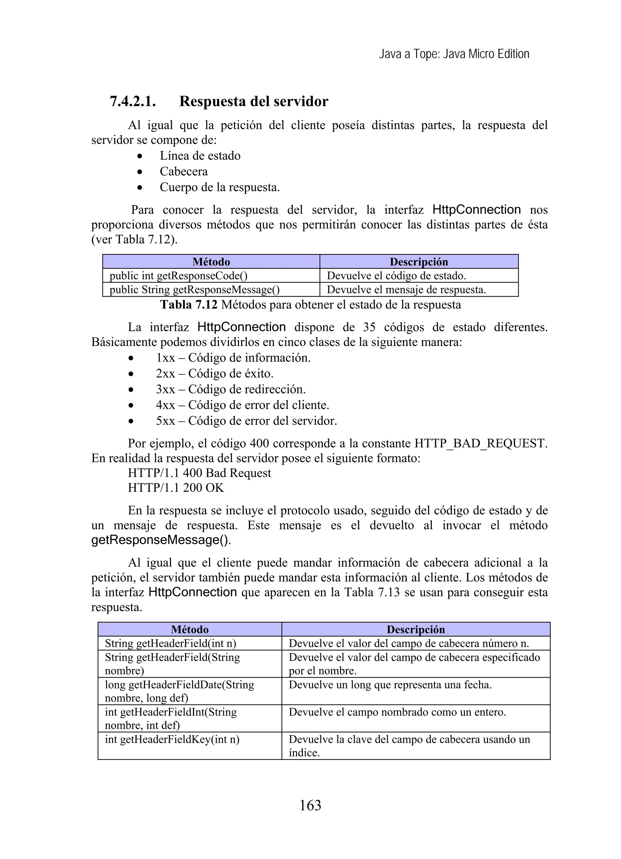 Java a Tope: Java Micro Edition
7.4.2.1. Respuesta del servidor
Al igual que la petición del cliente poseía distintas partes, la respuesta del
servidor se compone de:
• Línea de estado
• Cabecera
• Cuerpo de la respuesta.
Para conocer la respuesta del servidor, la interfaz HttpConnection nos
proporciona diversos métodos que nos permitirán conocer las distintas partes de ésta
(ver Tabla 7.12).
Método Descripción
public int getResponseCode() Devuelve el código de estado.
public String getResponseMessage() Devuelve el mensaje de respuesta.
Tabla 7.12 Métodos para obtener el estado de la respuesta
La interfaz HttpConnection dispone de 35 códigos de estado diferentes.
Básicamente podemos dividirlos en cinco clases de la siguiente manera:
• 1xx – Código de información.
• 2xx – Código de éxito.
• 3xx – Código de redirección.
• 4xx – Código de error del cliente.
• 5xx – Código de error del servidor.
Por ejemplo, el código 400 corresponde a la constante HTTP_BAD_REQUEST.
En realidad la respuesta del servidor posee el siguiente formato:
HTTP/1.1 400 Bad Request
HTTP/1.1 200 OK
En la respuesta se incluye el protocolo usado, seguido del código de estado y de
un mensaje de respuesta. Este mensaje es el devuelto al invocar el método
getResponseMessage().
Al igual que el cliente puede mandar información de cabecera adicional a la
petición, el servidor también puede mandar esta información al cliente. Los métodos de
la interfaz HttpConnection que aparecen en la Tabla 7.13 se usan para conseguir esta
respuesta.
Método Descripción
String getHeaderField(int n) Devuelve el valor del campo de cabecera número n.
String getHeaderField(String
nombre)
Devuelve el valor del campo de cabecera especificado
por el nombre.
long getHeaderFieldDate(String
nombre, long def)
Devuelve un long que representa una fecha.
int getHeaderFieldInt(String
nombre, int def)
Devuelve el campo nombrado como un entero.
int getHeaderFieldKey(int n) Devuelve la clave del campo de cabecera usando un
índice.
163
 