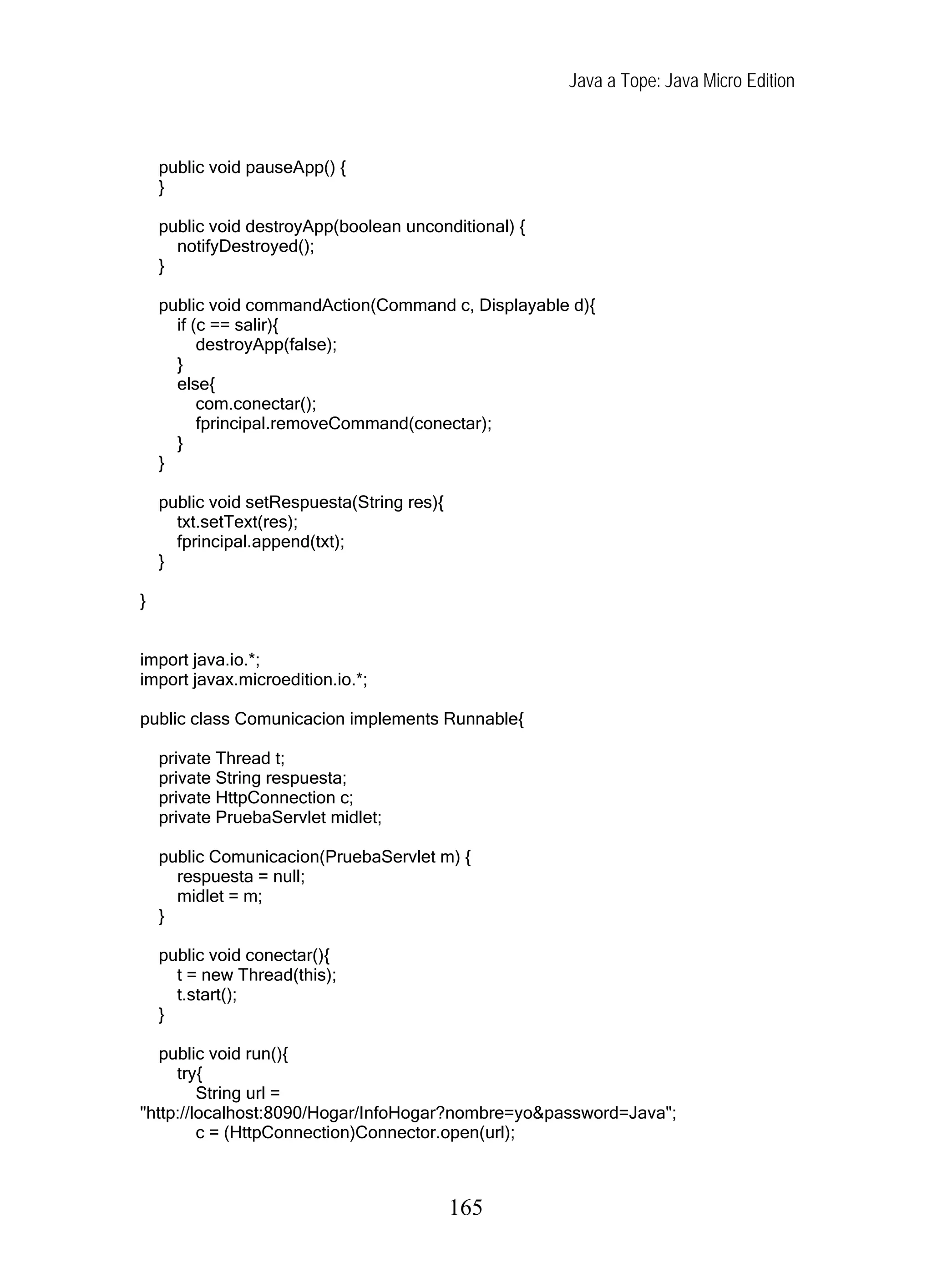 Java a Tope: Java Micro Edition
public void pauseApp() {
}
public void destroyApp(boolean unconditional) {
notifyDestroyed();
}
public void commandAction(Command c, Displayable d){
if (c == salir){
destroyApp(false);
}
else{
com.conectar();
fprincipal.removeCommand(conectar);
}
}
public void setRespuesta(String res){
txt.setText(res);
fprincipal.append(txt);
}
}
import java.io.*;
import javax.microedition.io.*;
public class Comunicacion implements Runnable{
private Thread t;
private String respuesta;
private HttpConnection c;
private PruebaServlet midlet;
public Comunicacion(PruebaServlet m) {
respuesta = null;
midlet = m;
}
public void conectar(){
t = new Thread(this);
t.start();
}
public void run(){
try{
String url =
"http://localhost:8090/Hogar/InfoHogar?nombre=yo&password=Java";
c = (HttpConnection)Connector.open(url);
165
 
