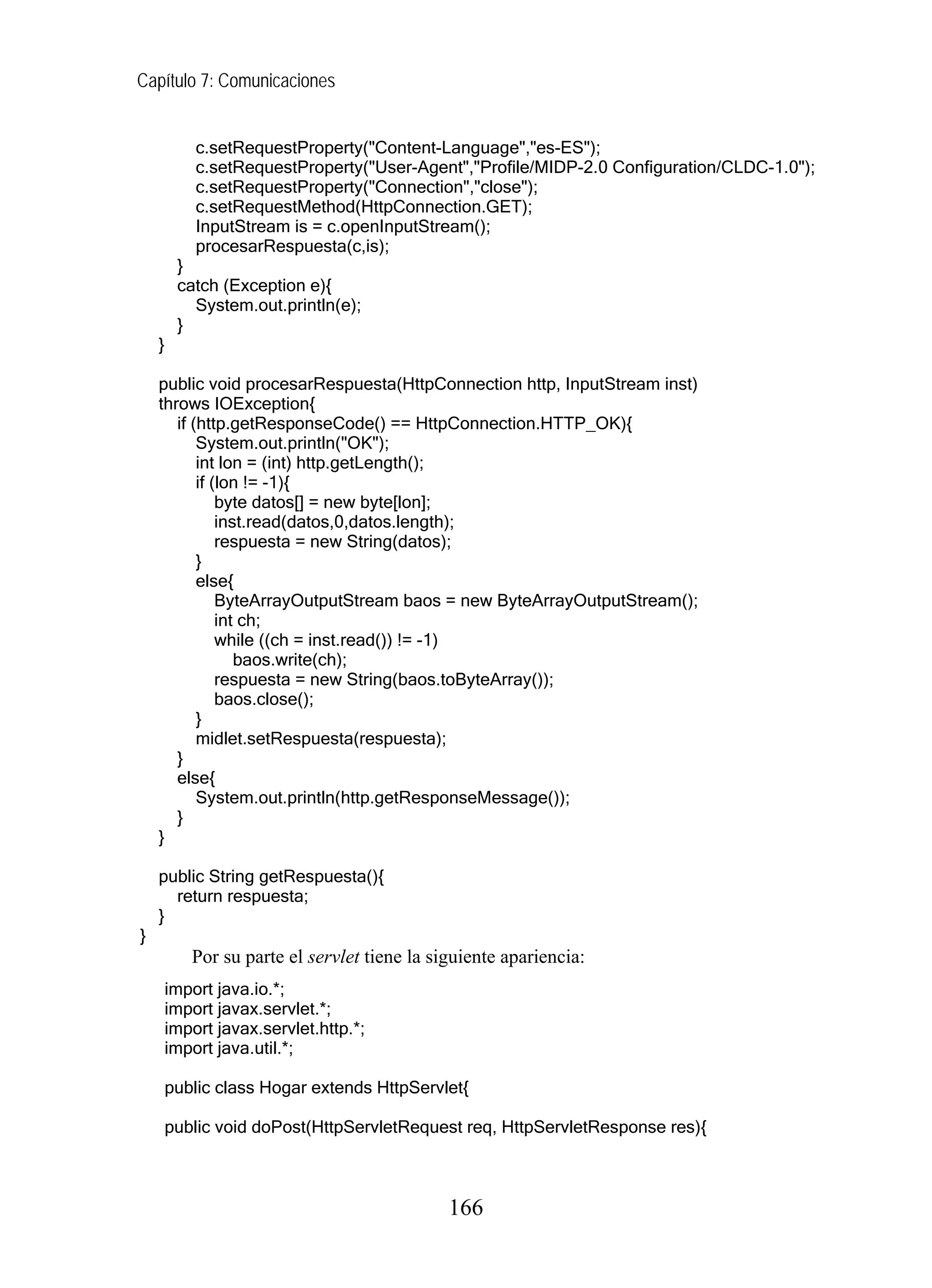 Capítulo 7: Comunicaciones
c.setRequestProperty("Content-Language","es-ES");
c.setRequestProperty("User-Agent","Profile/MIDP-2.0 Configuration/CLDC-1.0");
c.setRequestProperty("Connection","close");
c.setRequestMethod(HttpConnection.GET);
InputStream is = c.openInputStream();
procesarRespuesta(c,is);
}
catch (Exception e){
System.out.println(e);
}
}
public void procesarRespuesta(HttpConnection http, InputStream inst)
throws IOException{
if (http.getResponseCode() == HttpConnection.HTTP_OK){
System.out.println("OK");
int lon = (int) http.getLength();
if (lon != -1){
byte datos[] = new byte[lon];
inst.read(datos,0,datos.length);
respuesta = new String(datos);
}
else{
ByteArrayOutputStream baos = new ByteArrayOutputStream();
int ch;
while ((ch = inst.read()) != -1)
baos.write(ch);
respuesta = new String(baos.toByteArray());
baos.close();
}
midlet.setRespuesta(respuesta);
}
else{
System.out.println(http.getResponseMessage());
}
}
public String getRespuesta(){
return respuesta;
}
}
Por su parte el servlet tiene la siguiente apariencia:
import java.io.*;
import javax.servlet.*;
import javax.servlet.http.*;
import java.util.*;
public class Hogar extends HttpServlet{
public void doPost(HttpServletRequest req, HttpServletResponse res){
166
 
