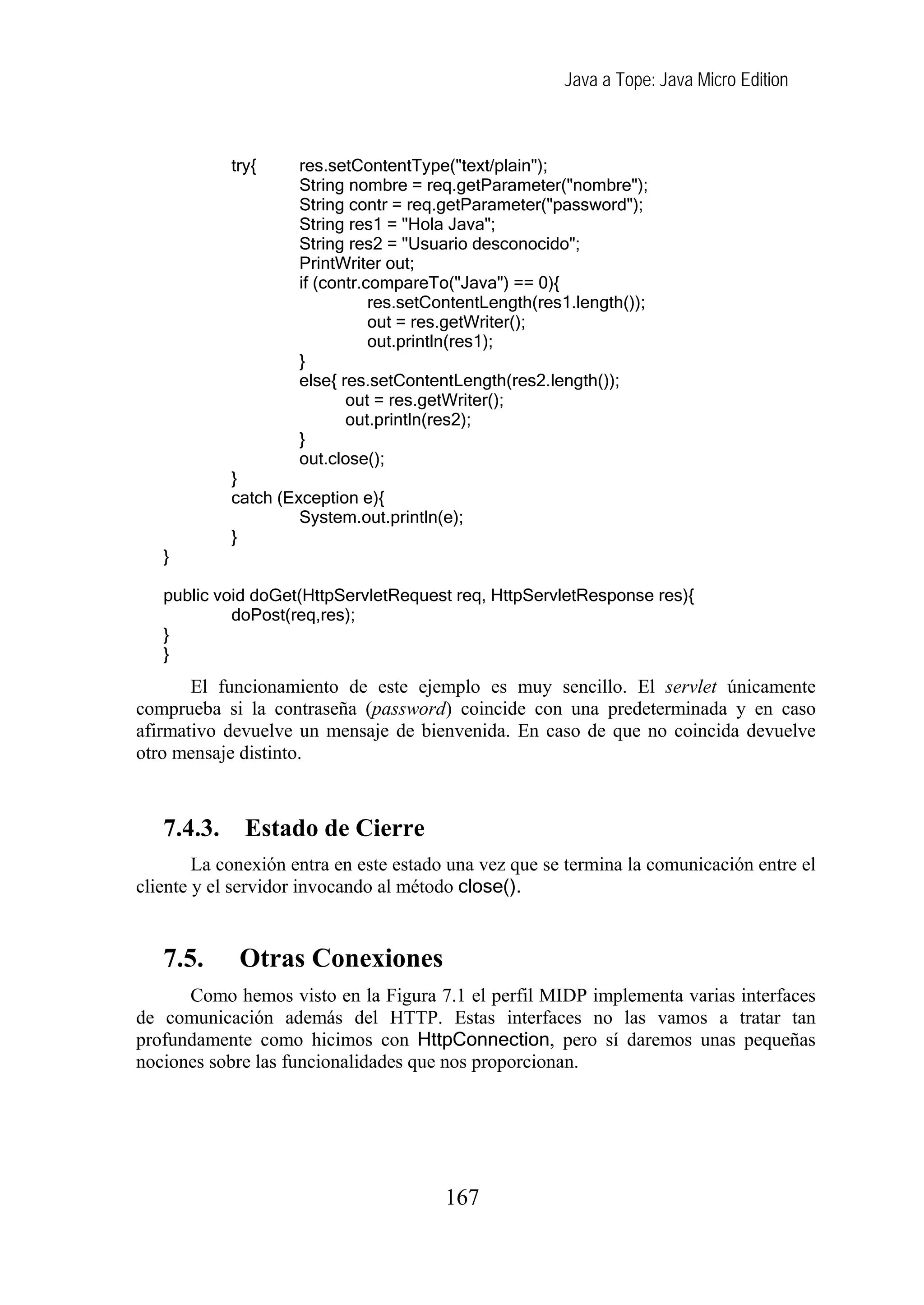 Java a Tope: Java Micro Edition
167
try{ res.setContentType("text/plain");
String nombre = req.getParameter("nombre");
String contr = req.getParameter("password");
String res1 = "Hola Java";
String res2 = "Usuario desconocido";
PrintWriter out;
if (contr.compareTo("Java") == 0){
res.setContentLength(res1.length());
out = res.getWriter();
out.println(res1);
}
else{ res.setContentLength(res2.length());
out = res.getWriter();
out.println(res2);
}
out.close();
}
catch (Exception e){
System.out.println(e);
}
}
public void doGet(HttpServletRequest req, HttpServletResponse res){
doPost(req,res);
}
}
El funcionamiento de este ejemplo es muy sencillo. El servlet únicamente
comprueba si la contraseña (password) coincide con una predeterminada y en caso
afirmativo devuelve un mensaje de bienvenida. En caso de que no coincida devuelve
otro mensaje distinto.
7.4.3. Estado de Cierre
La conexión entra en este estado una vez que se termina la comunicación entre el
cliente y el servidor invocando al método close().
7.5. Otras Conexiones
Como hemos visto en la Figura 7.1 el perfil MIDP implementa varias interfaces
de comunicación además del HTTP. Estas interfaces no las vamos a tratar tan
profundamente como hicimos con HttpConnection, pero sí daremos unas pequeñas
nociones sobre las funcionalidades que nos proporcionan.
 