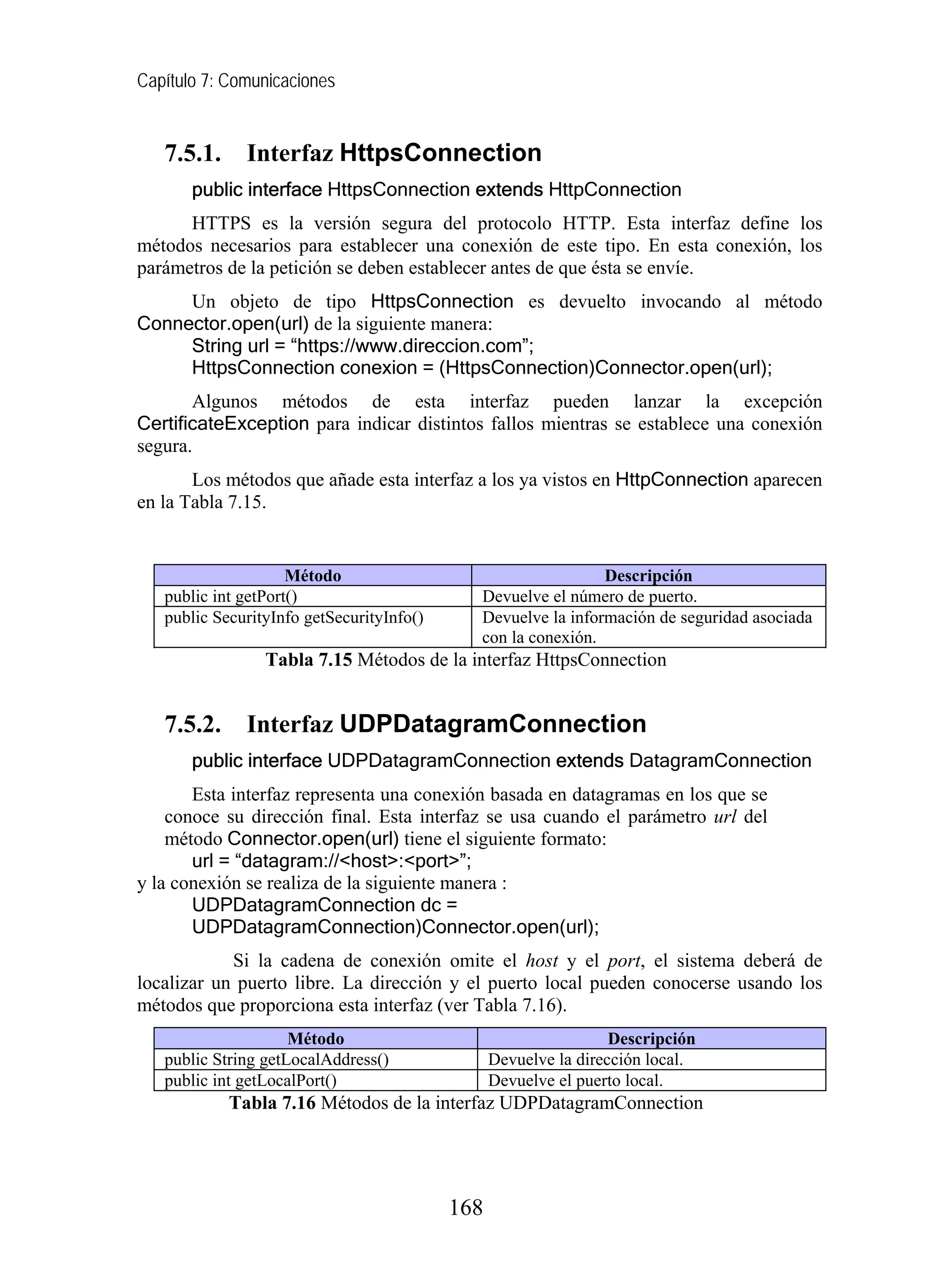 Capítulo 7: Comunicaciones
7.5.1. Interfaz HttpsConnection
public interface HttpsConnection extends HttpConnection
HTTPS es la versión segura del protocolo HTTP. Esta interfaz define los
métodos necesarios para establecer una conexión de este tipo. En esta conexión, los
parámetros de la petición se deben establecer antes de que ésta se envíe.
Un objeto de tipo HttpsConnection es devuelto invocando al método
Connector.open(url) de la siguiente manera:
String url = “https://www.direccion.com”;
HttpsConnection conexion = (HttpsConnection)Connector.open(url);
Algunos métodos de esta interfaz pueden lanzar la excepción
CertificateException para indicar distintos fallos mientras se establece una conexión
segura.
Los métodos que añade esta interfaz a los ya vistos en HttpConnection aparecen
en la Tabla 7.15.
Método Descripción
public int getPort() Devuelve el número de puerto.
public SecurityInfo getSecurityInfo() Devuelve la información de seguridad asociada
con la conexión.
Tabla 7.15 Métodos de la interfaz HttpsConnection
7.5.2. Interfaz UDPDatagramConnection
public interface UDPDatagramConnection extends DatagramConnection
Esta interfaz representa una conexión basada en datagramas en los que se
conoce su dirección final. Esta interfaz se usa cuando el parámetro url del
método Connector.open(url) tiene el siguiente formato:
url = “datagram://<host>:<port>”;
y la conexión se realiza de la siguiente manera :
UDPDatagramConnection dc =
UDPDatagramConnection)Connector.open(url);
Si la cadena de conexión omite el host y el port, el sistema deberá de
localizar un puerto libre. La dirección y el puerto local pueden conocerse usando los
métodos que proporciona esta interfaz (ver Tabla 7.16).
Método Descripción
public String getLocalAddress() Devuelve la dirección local.
public int getLocalPort() Devuelve el puerto local.
Tabla 7.16 Métodos de la interfaz UDPDatagramConnection
168
 