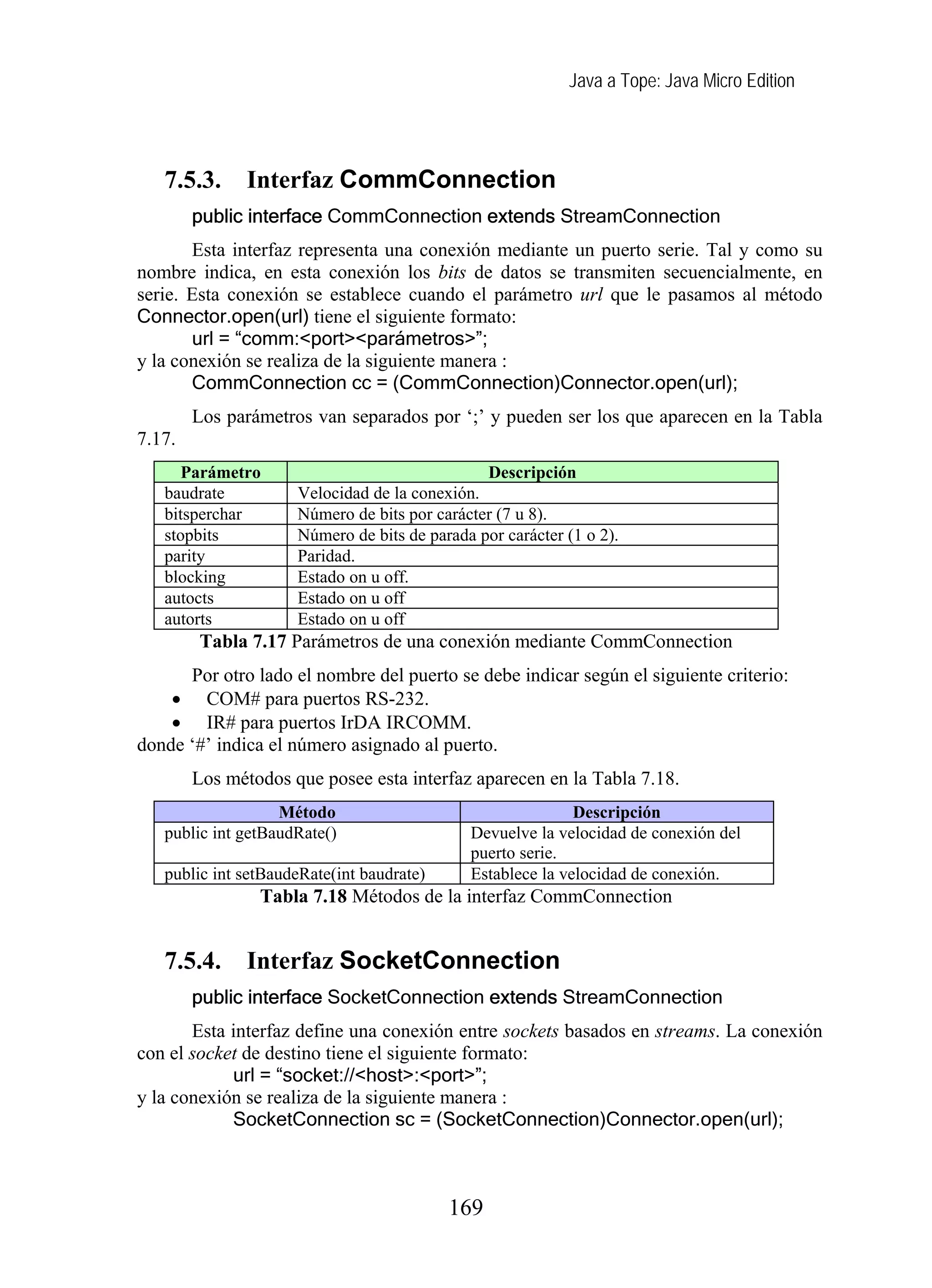 Java a Tope: Java Micro Edition
7.5.3. Interfaz CommConnection
public interface CommConnection extends StreamConnection
Esta interfaz representa una conexión mediante un puerto serie. Tal y como su
nombre indica, en esta conexión los bits de datos se transmiten secuencialmente, en
serie. Esta conexión se establece cuando el parámetro url que le pasamos al método
Connector.open(url) tiene el siguiente formato:
url = “comm:<port><parámetros>”;
y la conexión se realiza de la siguiente manera :
CommConnection cc = (CommConnection)Connector.open(url);
Los parámetros van separados por ‘;’ y pueden ser los que aparecen en la Tabla
7.17.
Parámetro Descripción
baudrate Velocidad de la conexión.
bitsperchar Número de bits por carácter (7 u 8).
stopbits Número de bits de parada por carácter (1 o 2).
parity Paridad.
blocking Estado on u off.
autocts Estado on u off
autorts Estado on u off
Tabla 7.17 Parámetros de una conexión mediante CommConnection
Por otro lado el nombre del puerto se debe indicar según el siguiente criterio:
• COM# para puertos RS-232.
• IR# para puertos IrDA IRCOMM.
donde ‘#’ indica el número asignado al puerto.
Los métodos que posee esta interfaz aparecen en la Tabla 7.18.
Método Descripción
public int getBaudRate() Devuelve la velocidad de conexión del
puerto serie.
public int setBaudeRate(int baudrate) Establece la velocidad de conexión.
Tabla 7.18 Métodos de la interfaz CommConnection
7.5.4. Interfaz SocketConnection
public interface SocketConnection extends StreamConnection
Esta interfaz define una conexión entre sockets basados en streams. La conexión
con el socket de destino tiene el siguiente formato:
url = “socket://<host>:<port>”;
y la conexión se realiza de la siguiente manera :
SocketConnection sc = (SocketConnection)Connector.open(url);
169
 