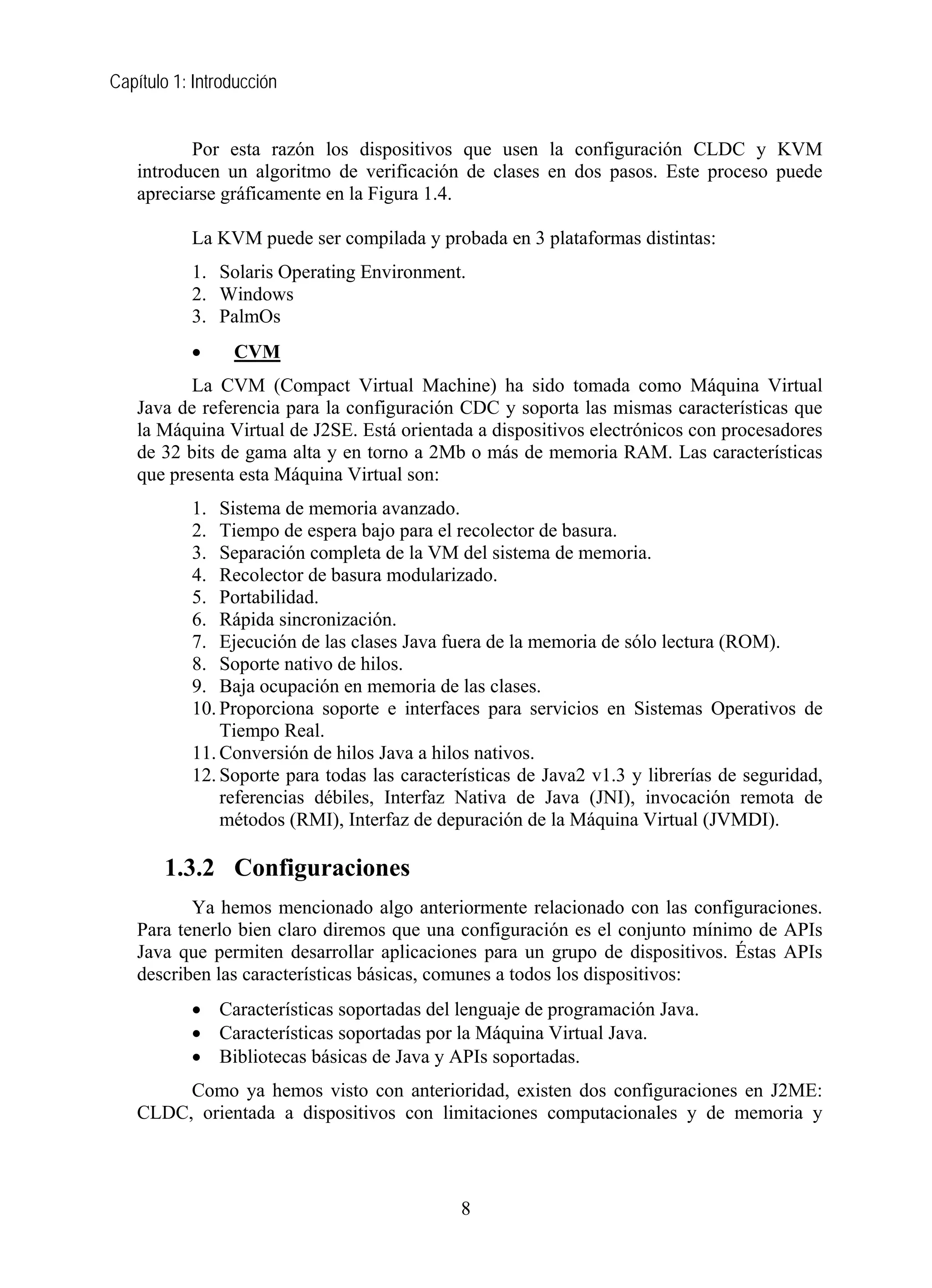 Capítulo 1: Introducción
Por esta razón los dispositivos que usen la configuración CLDC y KVM
introducen un algoritmo de verificación de clases en dos pasos. Este proceso puede
apreciarse gráficamente en la Figura 1.4.
La KVM puede ser compilada y probada en 3 plataformas distintas:
1. Solaris Operating Environment.
2. Windows
3. PalmOs
• CVM
La CVM (Compact Virtual Machine) ha sido tomada como Máquina Virtual
Java de referencia para la configuración CDC y soporta las mismas características que
la Máquina Virtual de J2SE. Está orientada a dispositivos electrónicos con procesadores
de 32 bits de gama alta y en torno a 2Mb o más de memoria RAM. Las características
que presenta esta Máquina Virtual son:
1. Sistema de memoria avanzado.
2. Tiempo de espera bajo para el recolector de basura.
3. Separación completa de la VM del sistema de memoria.
4. Recolector de basura modularizado.
5. Portabilidad.
6. Rápida sincronización.
7. Ejecución de las clases Java fuera de la memoria de sólo lectura (ROM).
8. Soporte nativo de hilos.
9. Baja ocupación en memoria de las clases.
10. Proporciona soporte e interfaces para servicios en Sistemas Operativos de
Tiempo Real.
11. Conversión de hilos Java a hilos nativos.
12. Soporte para todas las características de Java2 v1.3 y librerías de seguridad,
referencias débiles, Interfaz Nativa de Java (JNI), invocación remota de
métodos (RMI), Interfaz de depuración de la Máquina Virtual (JVMDI).
1.3.2 Configuraciones
Ya hemos mencionado algo anteriormente relacionado con las configuraciones.
Para tenerlo bien claro diremos que una configuración es el conjunto mínimo de APIs
Java que permiten desarrollar aplicaciones para un grupo de dispositivos. Éstas APIs
describen las características básicas, comunes a todos los dispositivos:
• Características soportadas del lenguaje de programación Java.
• Características soportadas por la Máquina Virtual Java.
• Bibliotecas básicas de Java y APIs soportadas.
Como ya hemos visto con anterioridad, existen dos configuraciones en J2ME:
CLDC, orientada a dispositivos con limitaciones computacionales y de memoria y
8
 