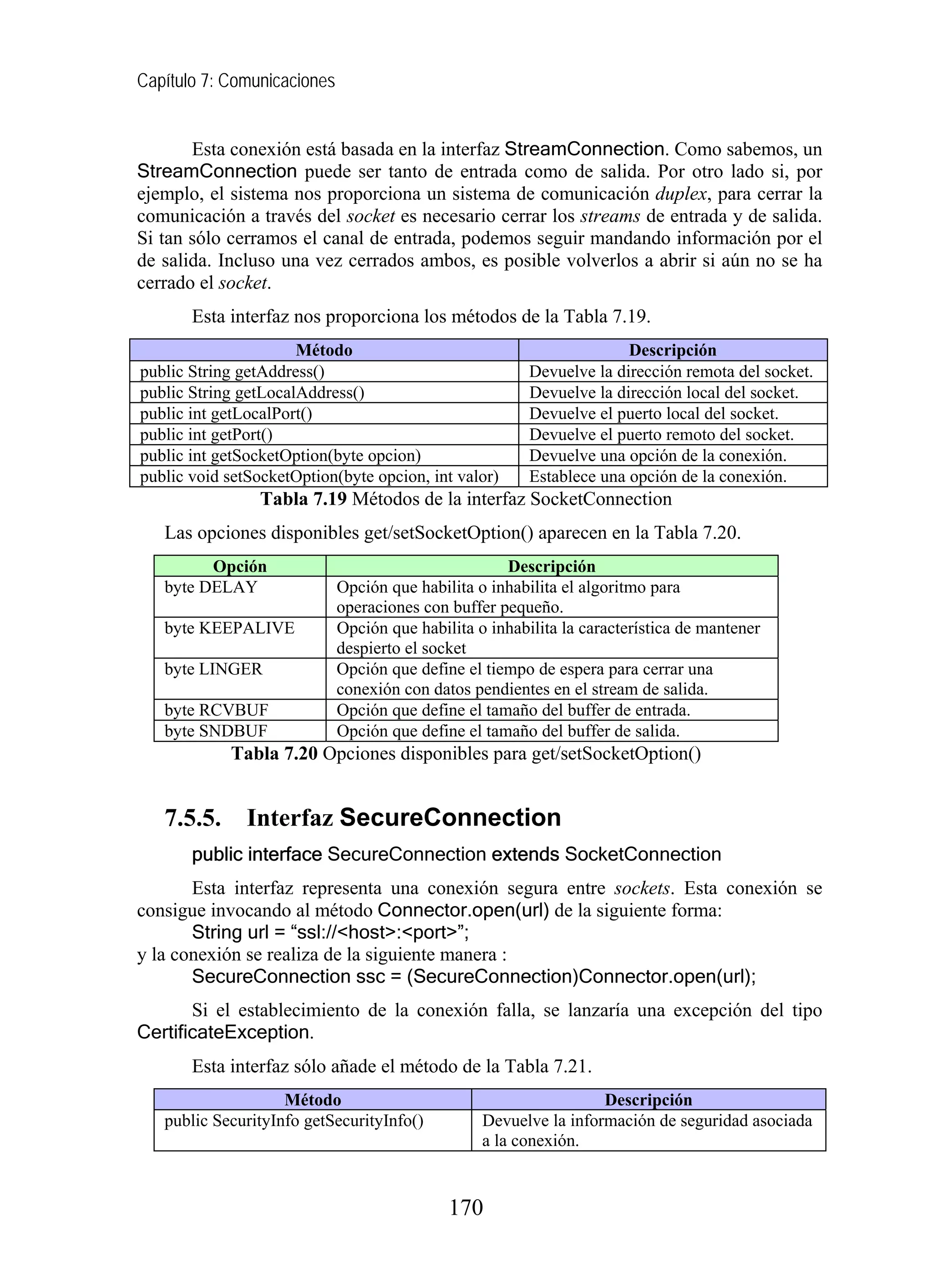 Capítulo 7: Comunicaciones
Esta conexión está basada en la interfaz StreamConnection. Como sabemos, un
StreamConnection puede ser tanto de entrada como de salida. Por otro lado si, por
ejemplo, el sistema nos proporciona un sistema de comunicación duplex, para cerrar la
comunicación a través del socket es necesario cerrar los streams de entrada y de salida.
Si tan sólo cerramos el canal de entrada, podemos seguir mandando información por el
de salida. Incluso una vez cerrados ambos, es posible volverlos a abrir si aún no se ha
cerrado el socket.
Esta interfaz nos proporciona los métodos de la Tabla 7.19.
Método Descripción
public String getAddress() Devuelve la dirección remota del socket.
public String getLocalAddress() Devuelve la dirección local del socket.
public int getLocalPort() Devuelve el puerto local del socket.
public int getPort() Devuelve el puerto remoto del socket.
public int getSocketOption(byte opcion) Devuelve una opción de la conexión.
public void setSocketOption(byte opcion, int valor) Establece una opción de la conexión.
Tabla 7.19 Métodos de la interfaz SocketConnection
Las opciones disponibles get/setSocketOption() aparecen en la Tabla 7.20.
Opción Descripción
byte DELAY Opción que habilita o inhabilita el algoritmo para
operaciones con buffer pequeño.
byte KEEPALIVE Opción que habilita o inhabilita la característica de mantener
despierto el socket
byte LINGER Opción que define el tiempo de espera para cerrar una
conexión con datos pendientes en el stream de salida.
byte RCVBUF Opción que define el tamaño del buffer de entrada.
byte SNDBUF Opción que define el tamaño del buffer de salida.
Tabla 7.20 Opciones disponibles para get/setSocketOption()
7.5.5. Interfaz SecureConnection
public interface SecureConnection extends SocketConnection
Esta interfaz representa una conexión segura entre sockets. Esta conexión se
consigue invocando al método Connector.open(url) de la siguiente forma:
String url = “ssl://<host>:<port>”;
y la conexión se realiza de la siguiente manera :
SecureConnection ssc = (SecureConnection)Connector.open(url);
Si el establecimiento de la conexión falla, se lanzaría una excepción del tipo
CertificateException.
Esta interfaz sólo añade el método de la Tabla 7.21.
Método Descripción
public SecurityInfo getSecurityInfo() Devuelve la información de seguridad asociada
a la conexión.
170
 