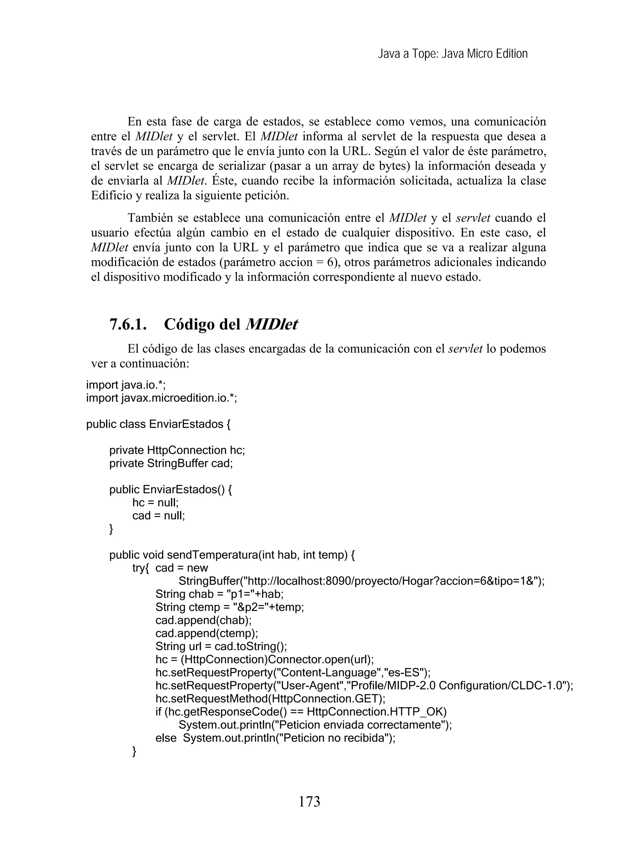 Java a Tope: Java Micro Edition
En esta fase de carga de estados, se establece como vemos, una comunicación
entre el MIDlet y el servlet. El MIDlet informa al servlet de la respuesta que desea a
través de un parámetro que le envía junto con la URL. Según el valor de éste parámetro,
el servlet se encarga de serializar (pasar a un array de bytes) la información deseada y
de enviarla al MIDlet. Éste, cuando recibe la información solicitada, actualiza la clase
Edificio y realiza la siguiente petición.
También se establece una comunicación entre el MIDlet y el servlet cuando el
usuario efectúa algún cambio en el estado de cualquier dispositivo. En este caso, el
MIDlet envía junto con la URL y el parámetro que indica que se va a realizar alguna
modificación de estados (parámetro accion = 6), otros parámetros adicionales indicando
el dispositivo modificado y la información correspondiente al nuevo estado.
7.6.1. Código del MIDlet
El código de las clases encargadas de la comunicación con el servlet lo podemos
ver a continuación:
import java.io.*;
import javax.microedition.io.*;
public class EnviarEstados {
private HttpConnection hc;
private StringBuffer cad;
public EnviarEstados() {
hc = null;
cad = null;
}
public void sendTemperatura(int hab, int temp) {
try{ cad = new
StringBuffer("http://localhost:8090/proyecto/Hogar?accion=6&tipo=1&");
String chab = "p1="+hab;
String ctemp = "&p2="+temp;
cad.append(chab);
cad.append(ctemp);
String url = cad.toString();
hc = (HttpConnection)Connector.open(url);
hc.setRequestProperty("Content-Language","es-ES");
hc.setRequestProperty("User-Agent","Profile/MIDP-2.0 Configuration/CLDC-1.0");
hc.setRequestMethod(HttpConnection.GET);
if (hc.getResponseCode() == HttpConnection.HTTP_OK)
System.out.println("Peticion enviada correctamente");
else System.out.println("Peticion no recibida");
}
173
 