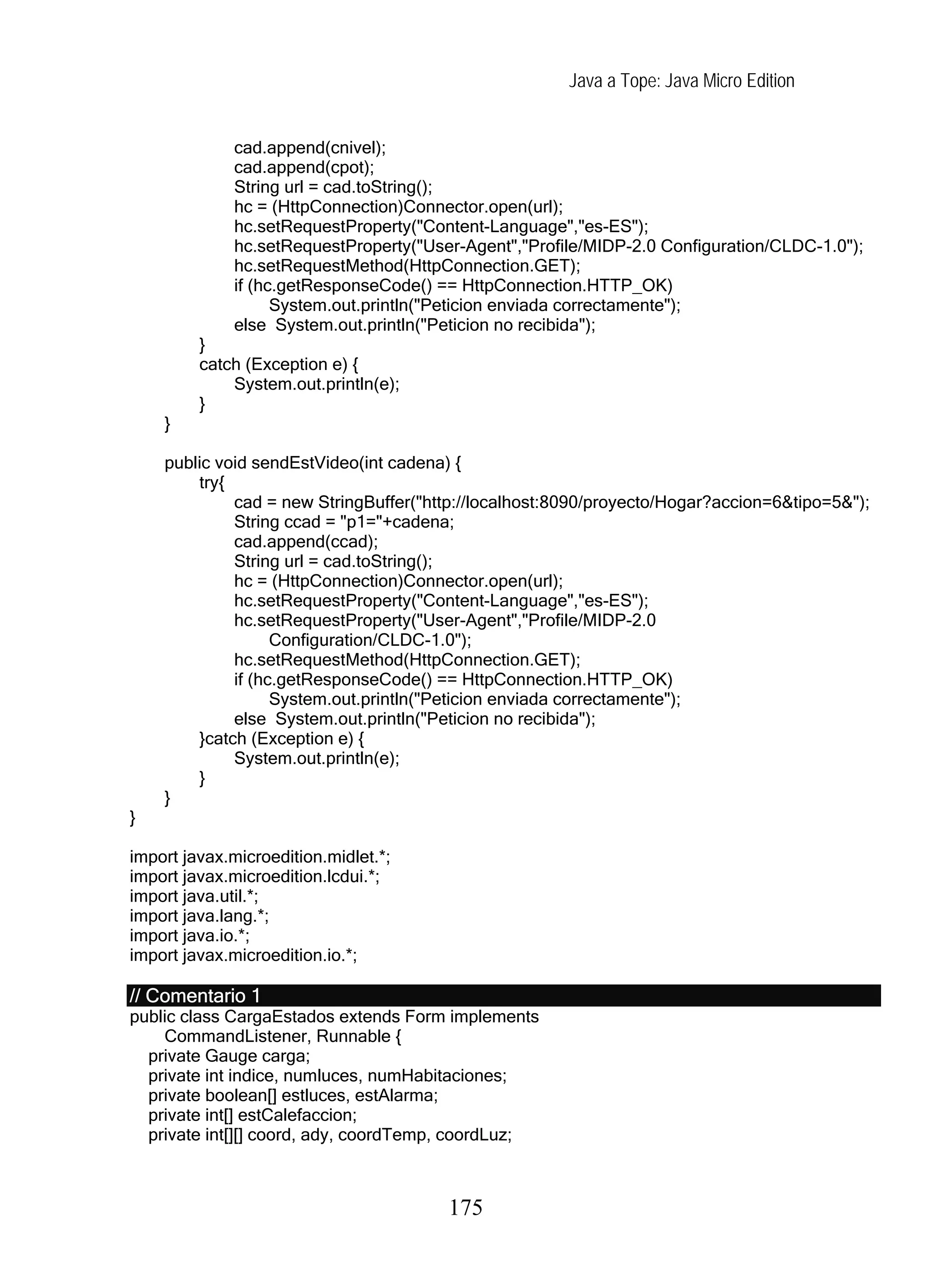 Java a Tope: Java Micro Edition
cad.append(cnivel);
cad.append(cpot);
String url = cad.toString();
hc = (HttpConnection)Connector.open(url);
hc.setRequestProperty("Content-Language","es-ES");
hc.setRequestProperty("User-Agent","Profile/MIDP-2.0 Configuration/CLDC-1.0");
hc.setRequestMethod(HttpConnection.GET);
if (hc.getResponseCode() == HttpConnection.HTTP_OK)
System.out.println("Peticion enviada correctamente");
else System.out.println("Peticion no recibida");
}
catch (Exception e) {
System.out.println(e);
}
}
public void sendEstVideo(int cadena) {
try{
cad = new StringBuffer("http://localhost:8090/proyecto/Hogar?accion=6&tipo=5&");
String ccad = "p1="+cadena;
cad.append(ccad);
String url = cad.toString();
hc = (HttpConnection)Connector.open(url);
hc.setRequestProperty("Content-Language","es-ES");
hc.setRequestProperty("User-Agent","Profile/MIDP-2.0
Configuration/CLDC-1.0");
hc.setRequestMethod(HttpConnection.GET);
if (hc.getResponseCode() == HttpConnection.HTTP_OK)
System.out.println("Peticion enviada correctamente");
else System.out.println("Peticion no recibida");
}catch (Exception e) {
System.out.println(e);
}
}
}
import javax.microedition.midlet.*;
import javax.microedition.lcdui.*;
import java.util.*;
import java.lang.*;
import java.io.*;
import javax.microedition.io.*;
// Comentario 1
public class CargaEstados extends Form implements
CommandListener, Runnable {
private Gauge carga;
private int indice, numluces, numHabitaciones;
private boolean[] estluces, estAlarma;
private int[] estCalefaccion;
private int[][] coord, ady, coordTemp, coordLuz;
175
 