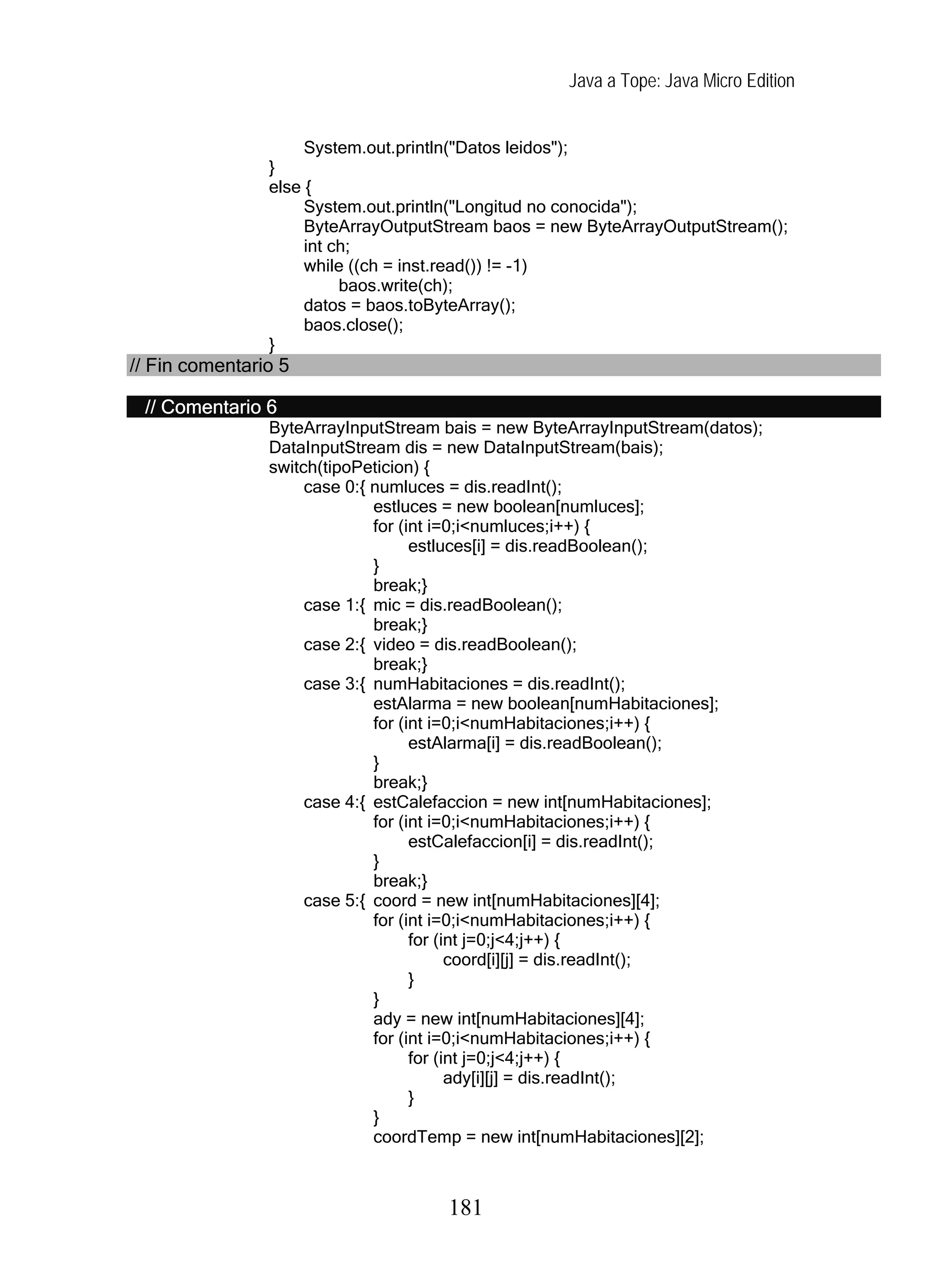 Java a Tope: Java Micro Edition
System.out.println("Datos leidos");
}
else {
System.out.println("Longitud no conocida");
ByteArrayOutputStream baos = new ByteArrayOutputStream();
int ch;
while ((ch = inst.read()) != -1)
baos.write(ch);
datos = baos.toByteArray();
baos.close();
}
// Fin comentario 5
// Comentario 6
ByteArrayInputStream bais = new ByteArrayInputStream(datos);
DataInputStream dis = new DataInputStream(bais);
switch(tipoPeticion) {
case 0:{ numluces = dis.readInt();
estluces = new boolean[numluces];
for (int i=0;i<numluces;i++) {
estluces[i] = dis.readBoolean();
}
break;}
case 1:{ mic = dis.readBoolean();
break;}
case 2:{ video = dis.readBoolean();
break;}
case 3:{ numHabitaciones = dis.readInt();
estAlarma = new boolean[numHabitaciones];
for (int i=0;i<numHabitaciones;i++) {
estAlarma[i] = dis.readBoolean();
}
break;}
case 4:{ estCalefaccion = new int[numHabitaciones];
for (int i=0;i<numHabitaciones;i++) {
estCalefaccion[i] = dis.readInt();
}
break;}
case 5:{ coord = new int[numHabitaciones][4];
for (int i=0;i<numHabitaciones;i++) {
for (int j=0;j<4;j++) {
coord[i][j] = dis.readInt();
}
}
ady = new int[numHabitaciones][4];
for (int i=0;i<numHabitaciones;i++) {
for (int j=0;j<4;j++) {
ady[i][j] = dis.readInt();
}
}
coordTemp = new int[numHabitaciones][2];
181
 