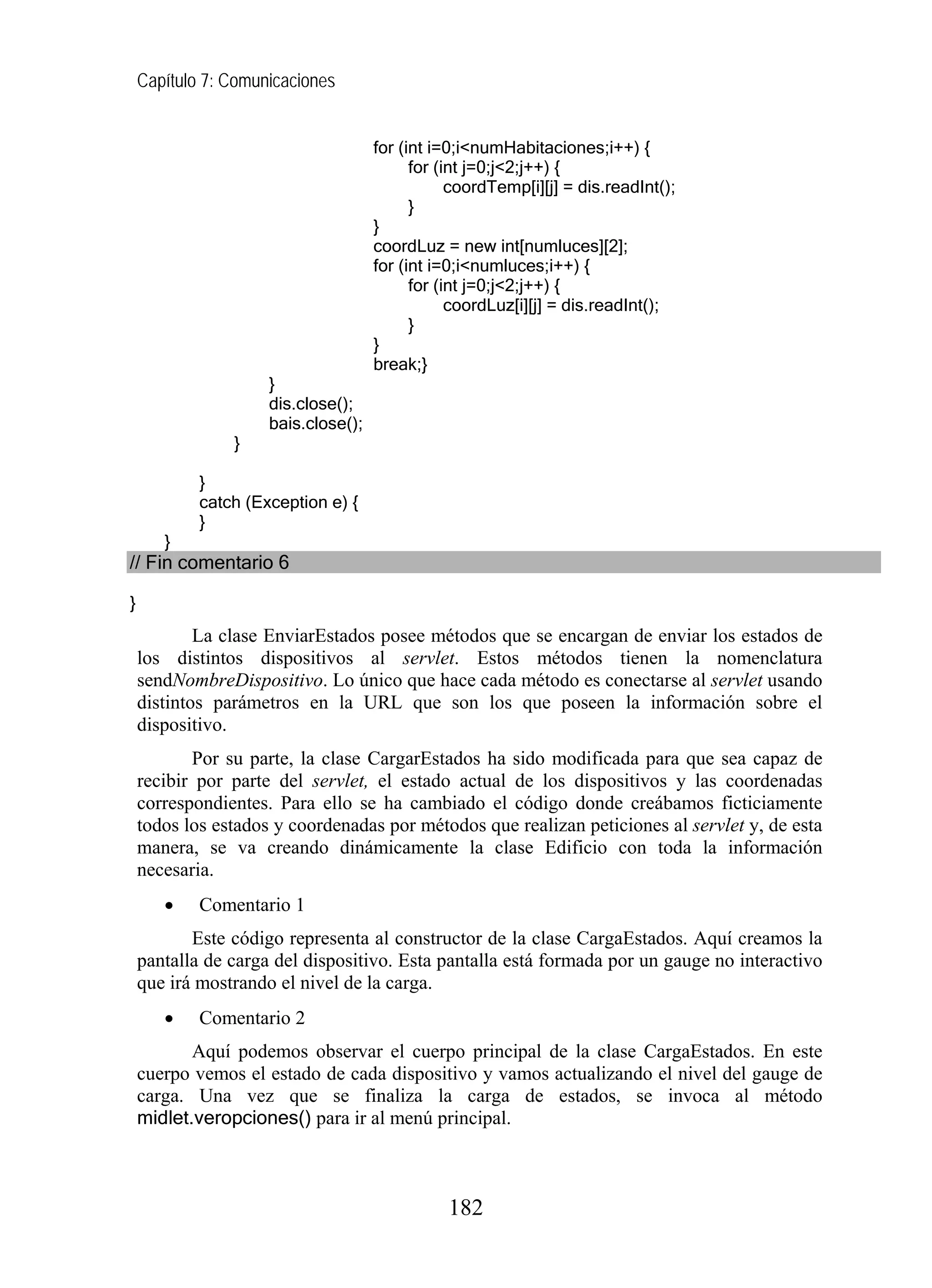 Capítulo 7: Comunicaciones
for (int i=0;i<numHabitaciones;i++) {
for (int j=0;j<2;j++) {
coordTemp[i][j] = dis.readInt();
}
}
coordLuz = new int[numluces][2];
for (int i=0;i<numluces;i++) {
for (int j=0;j<2;j++) {
coordLuz[i][j] = dis.readInt();
}
}
break;}
}
dis.close();
bais.close();
}
}
catch (Exception e) {
}
}
// Fin comentario 6
}
La clase EnviarEstados posee métodos que se encargan de enviar los estados de
los distintos dispositivos al servlet. Estos métodos tienen la nomenclatura
sendNombreDispositivo. Lo único que hace cada método es conectarse al servlet usando
distintos parámetros en la URL que son los que poseen la información sobre el
dispositivo.
Por su parte, la clase CargarEstados ha sido modificada para que sea capaz de
recibir por parte del servlet, el estado actual de los dispositivos y las coordenadas
correspondientes. Para ello se ha cambiado el código donde creábamos ficticiamente
todos los estados y coordenadas por métodos que realizan peticiones al servlet y, de esta
manera, se va creando dinámicamente la clase Edificio con toda la información
necesaria.
• Comentario 1
Este código representa al constructor de la clase CargaEstados. Aquí creamos la
pantalla de carga del dispositivo. Esta pantalla está formada por un gauge no interactivo
que irá mostrando el nivel de la carga.
• Comentario 2
Aquí podemos observar el cuerpo principal de la clase CargaEstados. En este
cuerpo vemos el estado de cada dispositivo y vamos actualizando el nivel del gauge de
carga. Una vez que se finaliza la carga de estados, se invoca al método
midlet.veropciones() para ir al menú principal.
182
 