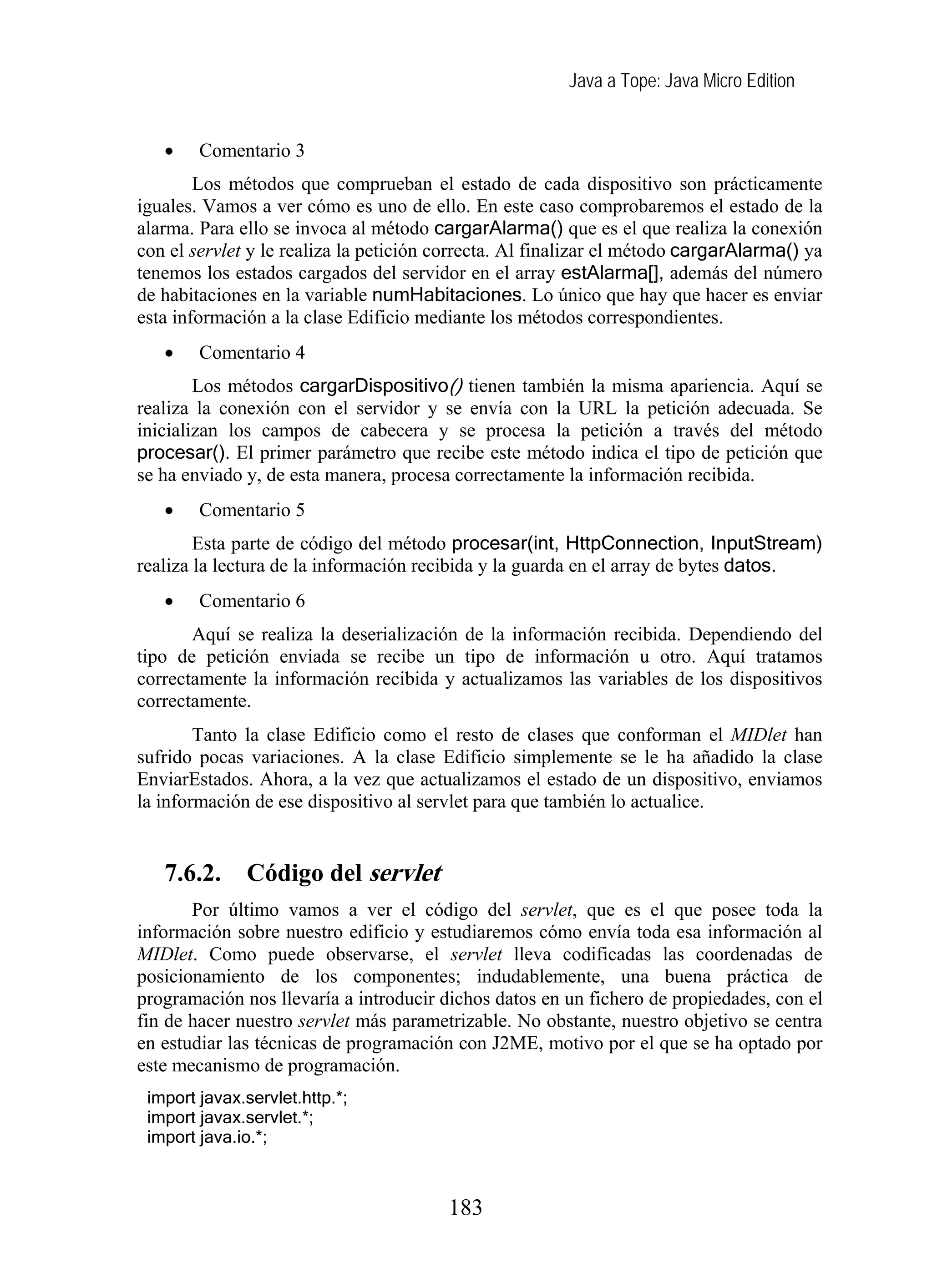 Java a Tope: Java Micro Edition
• Comentario 3
Los métodos que comprueban el estado de cada dispositivo son prácticamente
iguales. Vamos a ver cómo es uno de ello. En este caso comprobaremos el estado de la
alarma. Para ello se invoca al método cargarAlarma() que es el que realiza la conexión
con el servlet y le realiza la petición correcta. Al finalizar el método cargarAlarma() ya
tenemos los estados cargados del servidor en el array estAlarma[], además del número
de habitaciones en la variable numHabitaciones. Lo único que hay que hacer es enviar
esta información a la clase Edificio mediante los métodos correspondientes.
• Comentario 4
Los métodos cargarDispositivo() tienen también la misma apariencia. Aquí se
realiza la conexión con el servidor y se envía con la URL la petición adecuada. Se
inicializan los campos de cabecera y se procesa la petición a través del método
procesar(). El primer parámetro que recibe este método indica el tipo de petición que
se ha enviado y, de esta manera, procesa correctamente la información recibida.
• Comentario 5
Esta parte de código del método procesar(int, HttpConnection, InputStream)
realiza la lectura de la información recibida y la guarda en el array de bytes datos.
• Comentario 6
Aquí se realiza la deserialización de la información recibida. Dependiendo del
tipo de petición enviada se recibe un tipo de información u otro. Aquí tratamos
correctamente la información recibida y actualizamos las variables de los dispositivos
correctamente.
Tanto la clase Edificio como el resto de clases que conforman el MIDlet han
sufrido pocas variaciones. A la clase Edificio simplemente se le ha añadido la clase
EnviarEstados. Ahora, a la vez que actualizamos el estado de un dispositivo, enviamos
la información de ese dispositivo al servlet para que también lo actualice.
7.6.2. Código del servlet
Por último vamos a ver el código del servlet, que es el que posee toda la
información sobre nuestro edificio y estudiaremos cómo envía toda esa información al
MIDlet. Como puede observarse, el servlet lleva codificadas las coordenadas de
posicionamiento de los componentes; indudablemente, una buena práctica de
programación nos llevaría a introducir dichos datos en un fichero de propiedades, con el
fin de hacer nuestro servlet más parametrizable. No obstante, nuestro objetivo se centra
en estudiar las técnicas de programación con J2ME, motivo por el que se ha optado por
este mecanismo de programación.
import javax.servlet.http.*;
import javax.servlet.*;
import java.io.*;
183
 