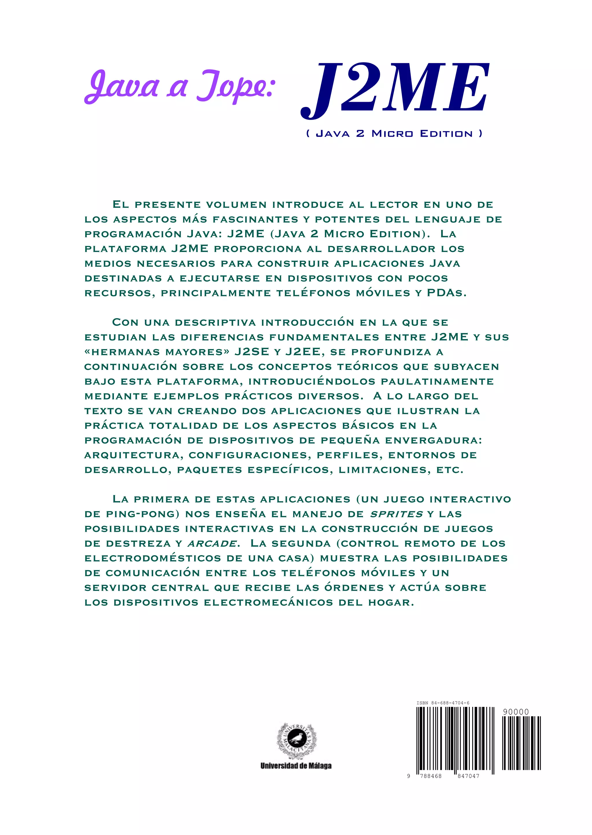 Java a Tope:
( Java 2 Micro Edition )
El presente volumen introduce al lector en uno de
los aspectos más fascinantes y potentes del lenguaje de
programación Java: J2ME (Java 2 Micro Edition). La
plataforma J2ME proporciona al desarrollador los
medios necesarios para construir aplicaciones Java
destinadas a ejecutarse en dispositivos con pocos
recursos, principalmente teléfonos móviles y PDAs.
Con una descriptiva introducción en la que se
estudian las diferencias fundamentales entre J2ME y sus
«hermanas mayores» J2SE y J2EE, se profundiza a
continuación sobre los conceptos teóricos que subyacen
bajo esta plataforma, introduciéndolos paulatinamente
mediante ejemplos prácticos diversos. A lo largo del
texto se van creando dos aplicaciones que ilustran la
práctica totalidad de los aspectos básicos en la
programación de dispositivos de pequeña envergadura:
arquitectura, configuraciones, perfiles, entornos de
desarrollo, paquetes específicos, limitaciones, etc.
La primera de estas aplicaciones (un juego interactivo
de ping-pong) nos enseña el manejo de sprites y las
posibilidades interactivas en la construcción de juegos
de destreza y arcade. La segunda (control remoto de los
electrodomésticos de una casa) muestra las posibilidades
de comunicación entre los teléfonos móviles y un
servidor central que recibe las órdenes y actúa sobre
los dispositivos electromecánicos del hogar.
7884689 847047
ISBN 84-688-4704-6
90000
 