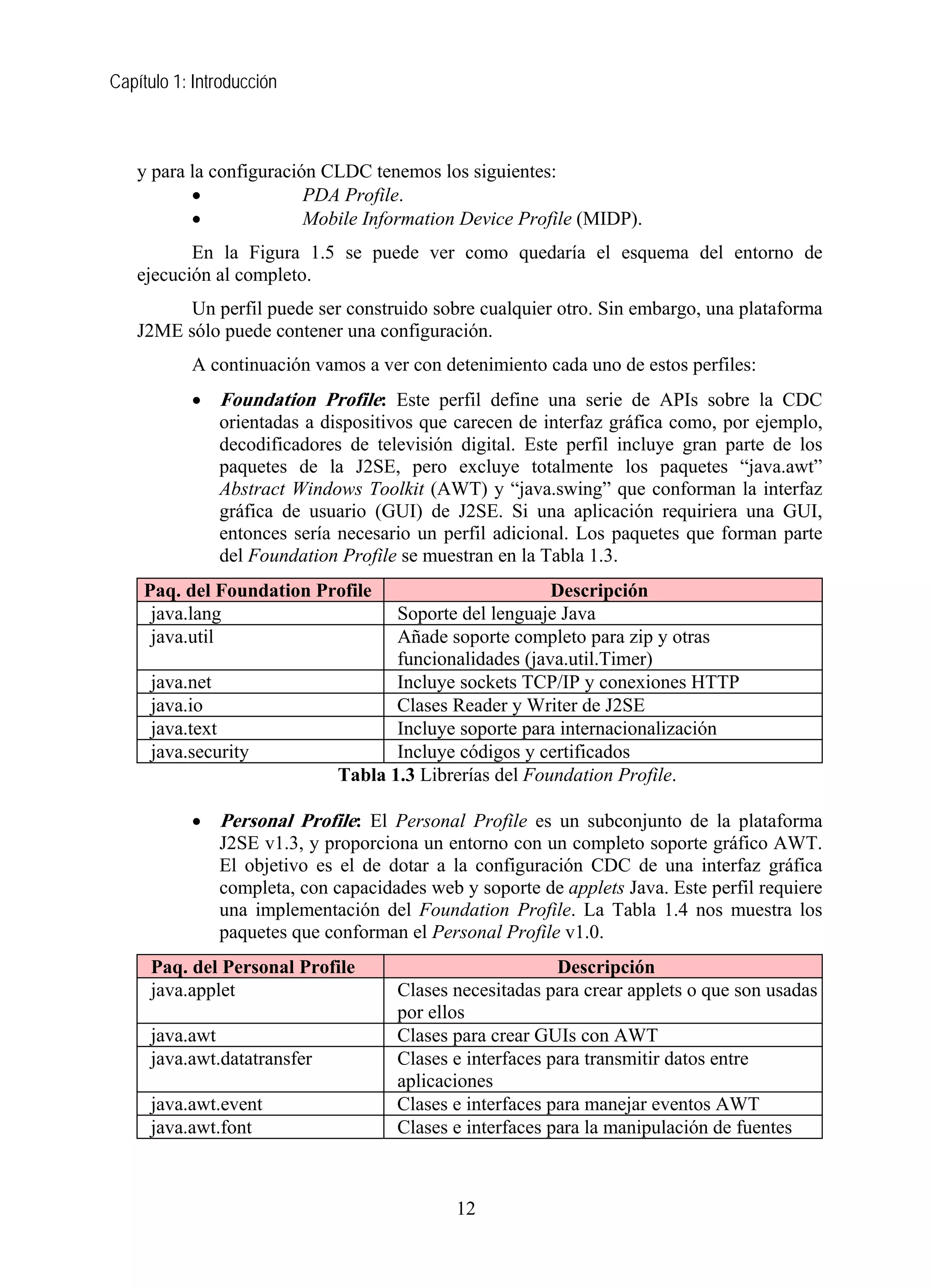 Capítulo 1: Introducción
y para la configuración CLDC tenemos los siguientes:
• PDA Profile.
• Mobile Information Device Profile (MIDP).
En la Figura 1.5 se puede ver como quedaría el esquema del entorno de
ejecución al completo.
Un perfil puede ser construido sobre cualquier otro. Sin embargo, una plataforma
J2ME sólo puede contener una configuración.
A continuación vamos a ver con detenimiento cada uno de estos perfiles:
• Foundation Profile: Este perfil define una serie de APIs sobre la CDC
orientadas a dispositivos que carecen de interfaz gráfica como, por ejemplo,
decodificadores de televisión digital. Este perfil incluye gran parte de los
paquetes de la J2SE, pero excluye totalmente los paquetes “java.awt”
Abstract Windows Toolkit (AWT) y “java.swing” que conforman la interfaz
gráfica de usuario (GUI) de J2SE. Si una aplicación requiriera una GUI,
entonces sería necesario un perfil adicional. Los paquetes que forman parte
del Foundation Profile se muestran en la Tabla 1.3.
Paq. del Foundation Profile Descripción
java.lang Soporte del lenguaje Java
java.util Añade soporte completo para zip y otras
funcionalidades (java.util.Timer)
java.net Incluye sockets TCP/IP y conexiones HTTP
java.io Clases Reader y Writer de J2SE
java.text Incluye soporte para internacionalización
java.security Incluye códigos y certificados
Tabla 1.3 Librerías del Foundation Profile.
• Personal Profile: El Personal Profile es un subconjunto de la plataforma
J2SE v1.3, y proporciona un entorno con un completo soporte gráfico AWT.
El objetivo es el de dotar a la configuración CDC de una interfaz gráfica
completa, con capacidades web y soporte de applets Java. Este perfil requiere
una implementación del Foundation Profile. La Tabla 1.4 nos muestra los
paquetes que conforman el Personal Profile v1.0.
Paq. del Personal Profile Descripción
java.applet Clases necesitadas para crear applets o que son usadas
por ellos
java.awt Clases para crear GUIs con AWT
java.awt.datatransfer Clases e interfaces para transmitir datos entre
aplicaciones
java.awt.event Clases e interfaces para manejar eventos AWT
java.awt.font Clases e interfaces para la manipulación de fuentes
12
 