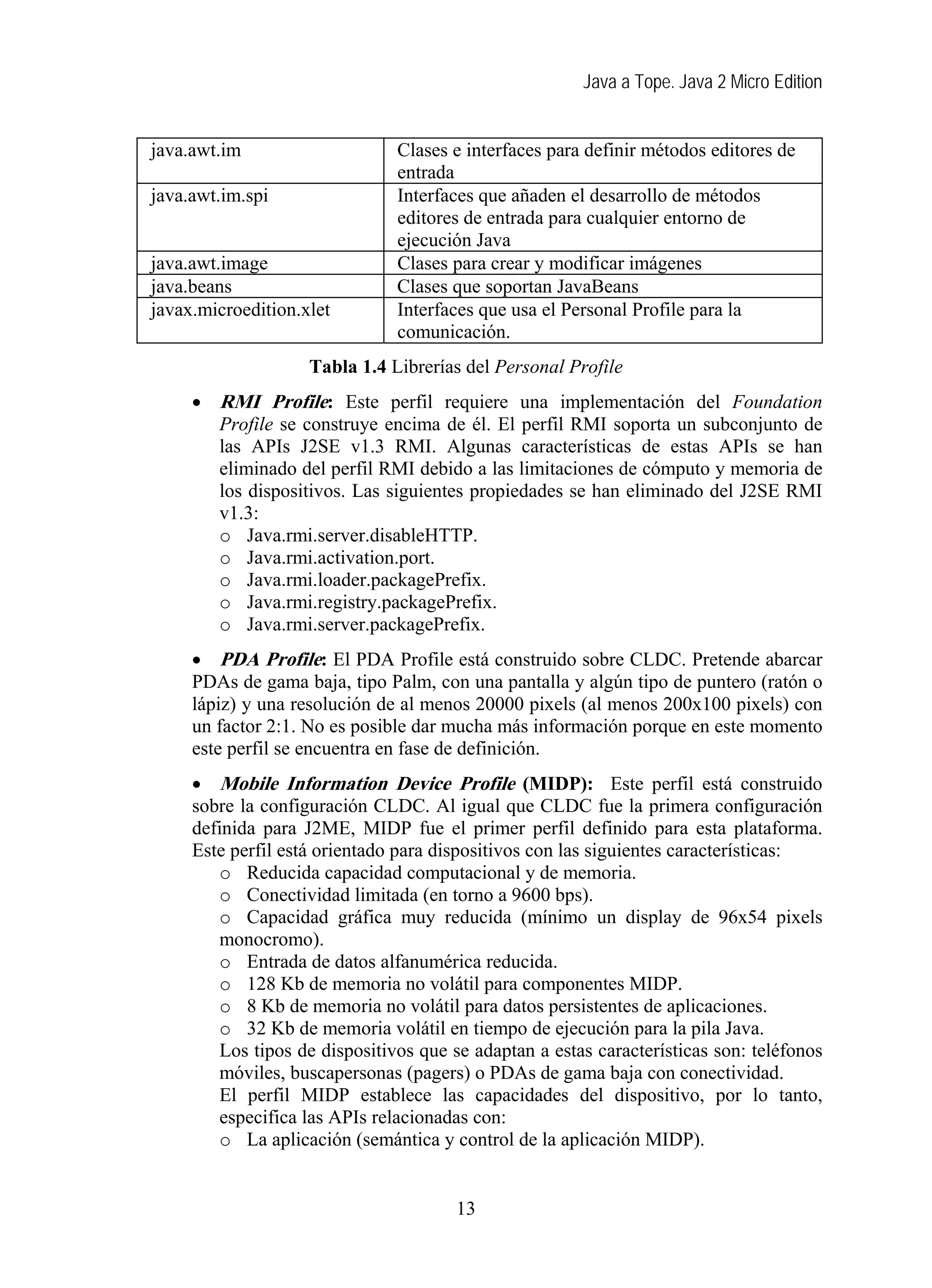 Java a Tope. Java 2 Micro Edition
java.awt.im Clases e interfaces para definir métodos editores de
entrada
java.awt.im.spi Interfaces que añaden el desarrollo de métodos
editores de entrada para cualquier entorno de
ejecución Java
java.awt.image Clases para crear y modificar imágenes
java.beans Clases que soportan JavaBeans
javax.microedition.xlet Interfaces que usa el Personal Profile para la
comunicación.
Tabla 1.4 Librerías del Personal Profile
• RMI Pro ile: Este perfil requiere una implementación del Foundation
Profile se construye encima de él. El perfil RMI soporta un subconjunto de
las APIs J2SE v1.3 RMI. Algunas características de estas APIs se han
eliminado del perfil RMI debido a las limitaciones de cómputo y memoria de
los dispositivos. Las siguientes propiedades se han eliminado del J2SE RMI
v1.3:
f
t
o Java.rmi.server.disableHTTP.
o Java.rmi.activation.port.
o Java.rmi.loader.packagePrefix.
o Java.rmi.registry.packagePrefix.
o Java.rmi.server.packagePrefix.
• PDA Profile: El PDA Profile está construido sobre CLDC. Pretende abarcar
PDAs de gama baja, tipo Palm, con una pantalla y algún tipo de puntero (ratón o
lápiz) y una resolución de al menos 20000 pixels (al menos 200x100 pixels) con
un factor 2:1. No es posible dar mucha más información porque en este momento
este perfil se encuentra en fase de definición.
• Mobile Informa ion Device Profile (MIDP): Este perfil está construido
sobre la configuración CLDC. Al igual que CLDC fue la primera configuración
definida para J2ME, MIDP fue el primer perfil definido para esta plataforma.
Este perfil está orientado para dispositivos con las siguientes características:
o Reducida capacidad computacional y de memoria.
o Conectividad limitada (en torno a 9600 bps).
o Capacidad gráfica muy reducida (mínimo un display de 96x54 pixels
monocromo).
o Entrada de datos alfanumérica reducida.
o 128 Kb de memoria no volátil para componentes MIDP.
o 8 Kb de memoria no volátil para datos persistentes de aplicaciones.
o 32 Kb de memoria volátil en tiempo de ejecución para la pila Java.
Los tipos de dispositivos que se adaptan a estas características son: teléfonos
móviles, buscapersonas (pagers) o PDAs de gama baja con conectividad.
El perfil MIDP establece las capacidades del dispositivo, por lo tanto,
especifica las APIs relacionadas con:
o La aplicación (semántica y control de la aplicación MIDP).
13
 