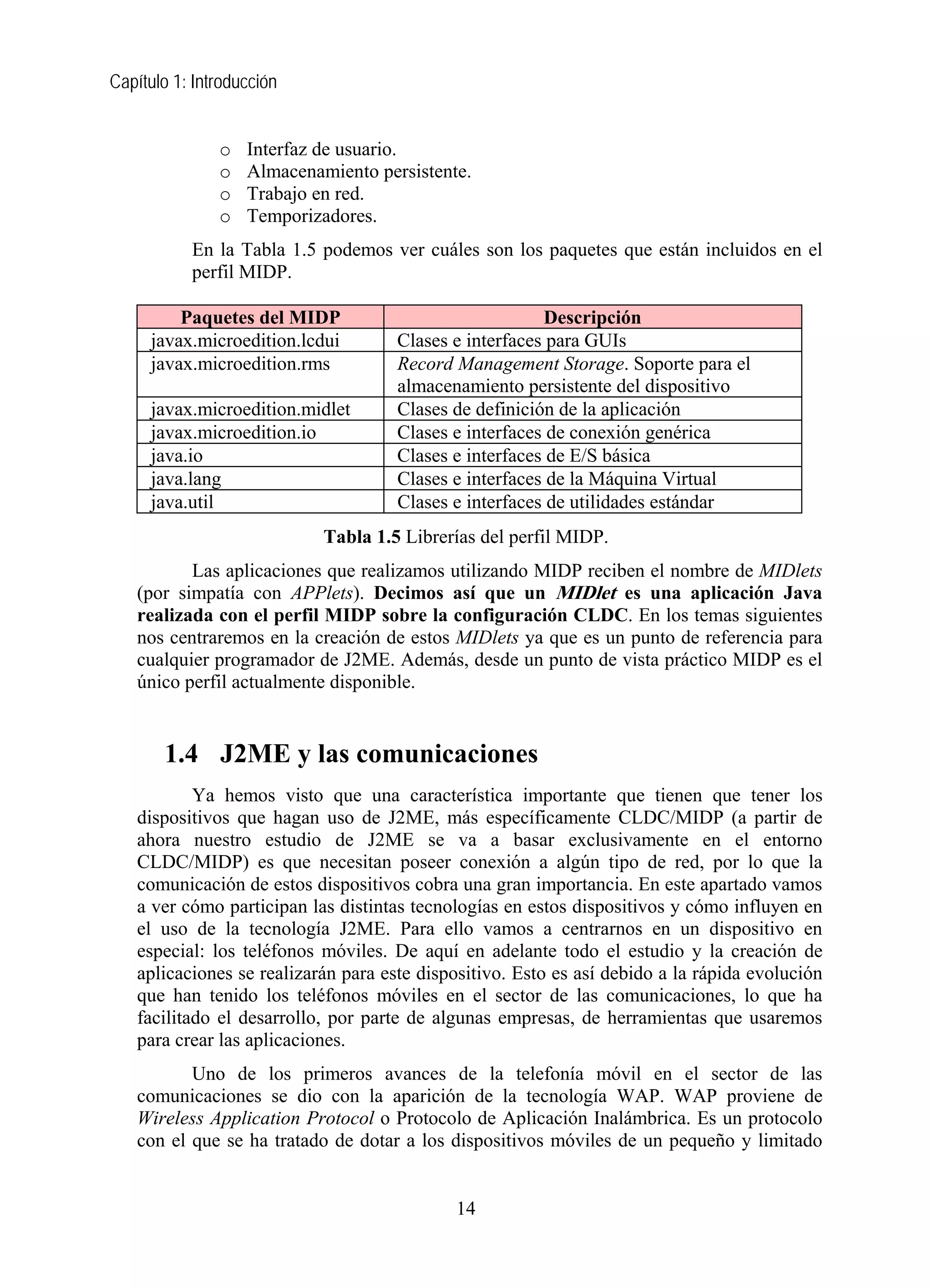 Capítulo 1: Introducción
o Interfaz de usuario.
o Almacenamiento persistente.
o Trabajo en red.
o Temporizadores.
En la Tabla 1.5 podemos ver cuáles son los paquetes que están incluidos en el
perfil MIDP.
Paquetes del MIDP Descripción
javax.microedition.lcdui Clases e interfaces para GUIs
javax.microedition.rms Record Management Storage. Soporte para el
almacenamiento persistente del dispositivo
javax.microedition.midlet Clases de definición de la aplicación
javax.microedition.io Clases e interfaces de conexión genérica
java.io Clases e interfaces de E/S básica
java.lang Clases e interfaces de la Máquina Virtual
java.util Clases e interfaces de utilidades estándar
Tabla 1.5 Librerías del perfil MIDP.
Las aplicaciones que realizamos utilizando MIDP reciben el nombre de MIDlets
(por simpatía con APPlets). Decimos así que un MIDlet es una aplicación Java
realizada con el perfil MIDP sobre la configuración CLDC. En los temas siguientes
nos centraremos en la creación de estos MIDlets ya que es un punto de referencia para
cualquier programador de J2ME. Además, desde un punto de vista práctico MIDP es el
único perfil actualmente disponible.
1.4 J2ME y las comunicaciones
Ya hemos visto que una característica importante que tienen que tener los
dispositivos que hagan uso de J2ME, más específicamente CLDC/MIDP (a partir de
ahora nuestro estudio de J2ME se va a basar exclusivamente en el entorno
CLDC/MIDP) es que necesitan poseer conexión a algún tipo de red, por lo que la
comunicación de estos dispositivos cobra una gran importancia. En este apartado vamos
a ver cómo participan las distintas tecnologías en estos dispositivos y cómo influyen en
el uso de la tecnología J2ME. Para ello vamos a centrarnos en un dispositivo en
especial: los teléfonos móviles. De aquí en adelante todo el estudio y la creación de
aplicaciones se realizarán para este dispositivo. Esto es así debido a la rápida evolución
que han tenido los teléfonos móviles en el sector de las comunicaciones, lo que ha
facilitado el desarrollo, por parte de algunas empresas, de herramientas que usaremos
para crear las aplicaciones.
Uno de los primeros avances de la telefonía móvil en el sector de las
comunicaciones se dio con la aparición de la tecnología WAP. WAP proviene de
Wireless Application Protocol o Protocolo de Aplicación Inalámbrica. Es un protocolo
con el que se ha tratado de dotar a los dispositivos móviles de un pequeño y limitado
14
 