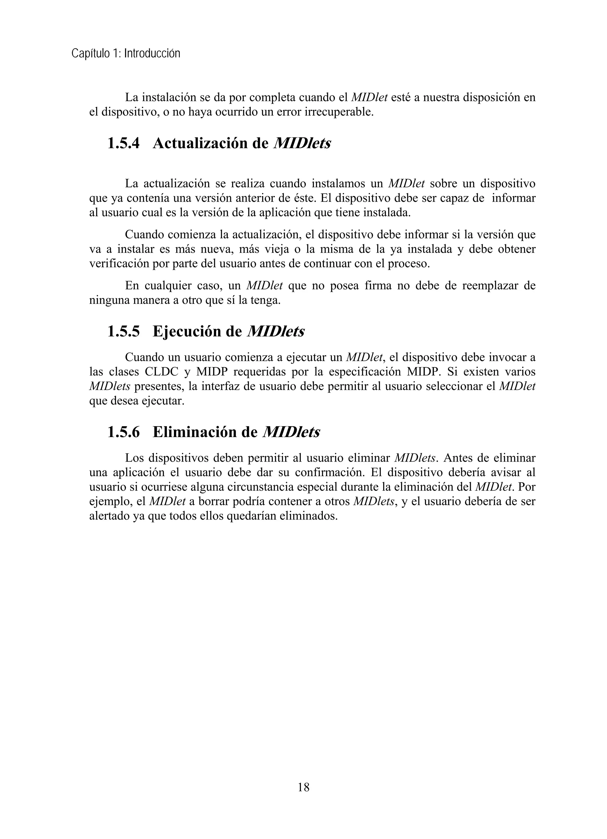 Capítulo 1: Introducción
La instalación se da por completa cuando el MIDlet esté a nuestra disposición en
el dispositivo, o no haya ocurrido un error irrecuperable.
1.5.4 Actualización de MIDlets
La actualización se realiza cuando instalamos un MIDlet sobre un dispositivo
que ya contenía una versión anterior de éste. El dispositivo debe ser capaz de informar
al usuario cual es la versión de la aplicación que tiene instalada.
Cuando comienza la actualización, el dispositivo debe informar si la versión que
va a instalar es más nueva, más vieja o la misma de la ya instalada y debe obtener
verificación por parte del usuario antes de continuar con el proceso.
En cualquier caso, un MIDlet que no posea firma no debe de reemplazar de
ninguna manera a otro que sí la tenga.
1.5.5 Ejecución de MIDlets
Cuando un usuario comienza a ejecutar un MIDlet, el dispositivo debe invocar a
las clases CLDC y MIDP requeridas por la especificación MIDP. Si existen varios
MIDlets presentes, la interfaz de usuario debe permitir al usuario seleccionar el MIDlet
que desea ejecutar.
1.5.6 Eliminación de MIDlets
Los dispositivos deben permitir al usuario eliminar MIDlets. Antes de eliminar
una aplicación el usuario debe dar su confirmación. El dispositivo debería avisar al
usuario si ocurriese alguna circunstancia especial durante la eliminación del MIDlet. Por
ejemplo, el MIDlet a borrar podría contener a otros MIDlets, y el usuario debería de ser
alertado ya que todos ellos quedarían eliminados.
18
 