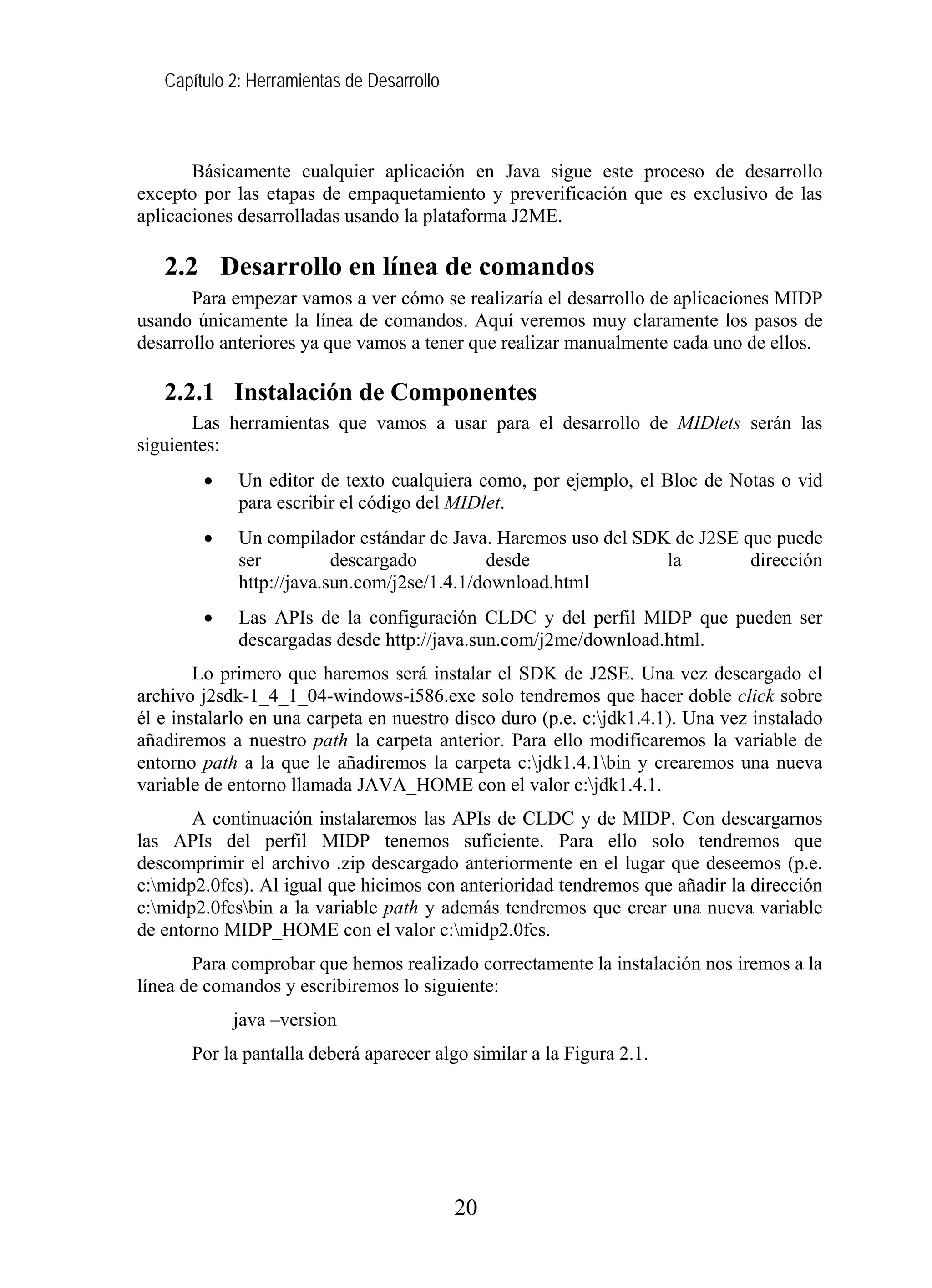 Capítulo 2: Herramientas de Desarrollo
Básicamente cualquier aplicación en Java sigue este proceso de desarrollo
excepto por las etapas de empaquetamiento y preverificación que es exclusivo de las
aplicaciones desarrolladas usando la plataforma J2ME.
2.2 Desarrollo en línea de comandos
Para empezar vamos a ver cómo se realizaría el desarrollo de aplicaciones MIDP
usando únicamente la línea de comandos. Aquí veremos muy claramente los pasos de
desarrollo anteriores ya que vamos a tener que realizar manualmente cada uno de ellos.
2.2.1 Instalación de Componentes
Las herramientas que vamos a usar para el desarrollo de MIDlets serán las
siguientes:
• Un editor de texto cualquiera como, por ejemplo, el Bloc de Notas o vid
para escribir el código del MIDlet.
• Un compilador estándar de Java. Haremos uso del SDK de J2SE que puede
ser descargado desde la dirección
http://java.sun.com/j2se/1.4.1/download.html
• Las APIs de la configuración CLDC y del perfil MIDP que pueden ser
descargadas desde http://java.sun.com/j2me/download.html.
Lo primero que haremos será instalar el SDK de J2SE. Una vez descargado el
archivo j2sdk-1_4_1_04-windows-i586.exe solo tendremos que hacer doble click sobre
él e instalarlo en una carpeta en nuestro disco duro (p.e. c:jdk1.4.1). Una vez instalado
añadiremos a nuestro path la carpeta anterior. Para ello modificaremos la variable de
entorno path a la que le añadiremos la carpeta c:jdk1.4.1bin y crearemos una nueva
variable de entorno llamada JAVA_HOME con el valor c:jdk1.4.1.
A continuación instalaremos las APIs de CLDC y de MIDP. Con descargarnos
las APIs del perfil MIDP tenemos suficiente. Para ello solo tendremos que
descomprimir el archivo .zip descargado anteriormente en el lugar que deseemos (p.e.
c:midp2.0fcs). Al igual que hicimos con anterioridad tendremos que añadir la dirección
c:midp2.0fcsbin a la variable path y además tendremos que crear una nueva variable
de entorno MIDP_HOME con el valor c:midp2.0fcs.
Para comprobar que hemos realizado correctamente la instalación nos iremos a la
línea de comandos y escribiremos lo siguiente:
java –version
Por la pantalla deberá aparecer algo similar a la Figura 2.1.
20
 