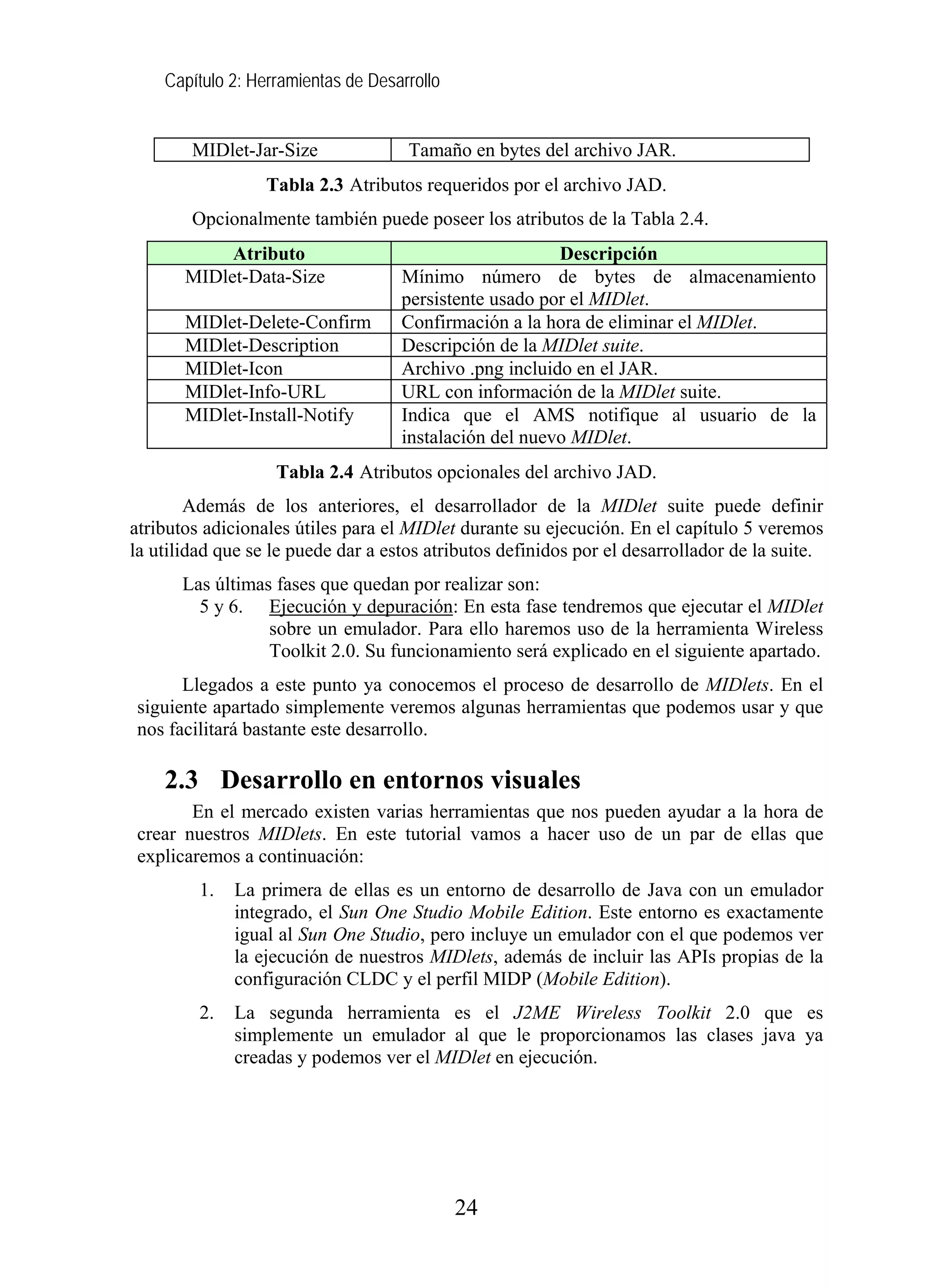 Capítulo 2: Herramientas de Desarrollo
MIDlet-Jar-Size Tamaño en bytes del archivo JAR.
Tabla 2.3 Atributos requeridos por el archivo JAD.
Opcionalmente también puede poseer los atributos de la Tabla 2.4.
Atributo Descripción
MIDlet-Data-Size Mínimo número de bytes de almacenamiento
persistente usado por el MIDlet.
MIDlet-Delete-Confirm Confirmación a la hora de eliminar el MIDlet.
MIDlet-Description Descripción de la MIDlet suite.
MIDlet-Icon Archivo .png incluido en el JAR.
MIDlet-Info-URL URL con información de la MIDlet suite.
MIDlet-Install-Notify Indica que el AMS notifique al usuario de la
instalación del nuevo MIDlet.
Tabla 2.4 Atributos opcionales del archivo JAD.
Además de los anteriores, el desarrollador de la MIDlet suite puede definir
atributos adicionales útiles para el MIDlet durante su ejecución. En el capítulo 5 veremos
la utilidad que se le puede dar a estos atributos definidos por el desarrollador de la suite.
Las últimas fases que quedan por realizar son:
5 y 6. Ejecución y depuración: En esta fase tendremos que ejecutar el MIDlet
sobre un emulador. Para ello haremos uso de la herramienta Wireless
Toolkit 2.0. Su funcionamiento será explicado en el siguiente apartado.
Llegados a este punto ya conocemos el proceso de desarrollo de MIDlets. En el
siguiente apartado simplemente veremos algunas herramientas que podemos usar y que
nos facilitará bastante este desarrollo.
2.3 Desarrollo en entornos visuales
En el mercado existen varias herramientas que nos pueden ayudar a la hora de
crear nuestros MIDlets. En este tutorial vamos a hacer uso de un par de ellas que
explicaremos a continuación:
1. La primera de ellas es un entorno de desarrollo de Java con un emulador
integrado, el Sun One Studio Mobile Edition. Este entorno es exactamente
igual al Sun One Studio, pero incluye un emulador con el que podemos ver
la ejecución de nuestros MIDlets, además de incluir las APIs propias de la
configuración CLDC y el perfil MIDP (Mobile Edition).
2. La segunda herramienta es el J2ME Wireless Toolkit 2.0 que es
simplemente un emulador al que le proporcionamos las clases java ya
creadas y podemos ver el MIDlet en ejecución.
24
 