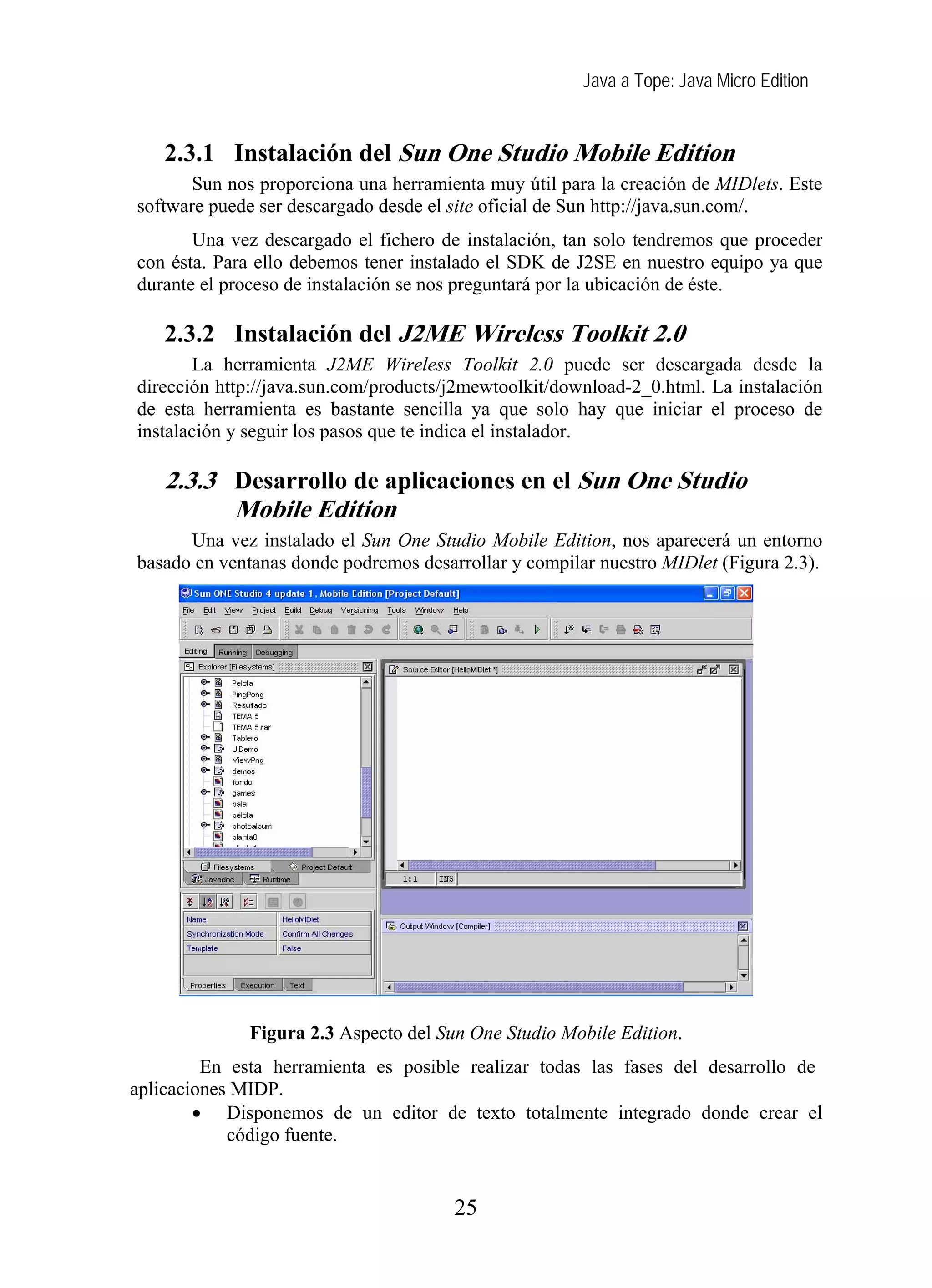 Java a Tope: Java Micro Edition
2.3.1 Instalación del Sun One Studio Mobile Edition
Sun nos proporciona una herramienta muy útil para la creación de MIDlets. Este
software puede ser descargado desde el site oficial de Sun http://java.sun.com/.
Una vez descargado el fichero de instalación, tan solo tendremos que proceder
con ésta. Para ello debemos tener instalado el SDK de J2SE en nuestro equipo ya que
durante el proceso de instalación se nos preguntará por la ubicación de éste.
2.3.2 Instalación del J2ME Wireless Toolkit 2.0
La herramienta J2ME Wireless Toolkit 2.0 puede ser descargada desde la
dirección http://java.sun.com/products/j2mewtoolkit/download-2_0.html. La instalación
de esta herramienta es bastante sencilla ya que solo hay que iniciar el proceso de
instalación y seguir los pasos que te indica el instalador.
2.3.3 Desarrollo de aplicaciones en el Sun One Studio
Mobile Edition
Una vez instalado el Sun One Studio Mobile Edition, nos aparecerá un entorno
basado en ventanas donde podremos desarrollar y compilar nuestro MIDlet (Figura 2.3).
Figura 2.3 Aspecto del Sun One Studio Mobile Edition.
En esta herramienta es posible realizar todas las fases del desarrollo de
aplicaciones MIDP.
• Disponemos de un editor de texto totalmente integrado donde crear el
código fuente.
25
 
