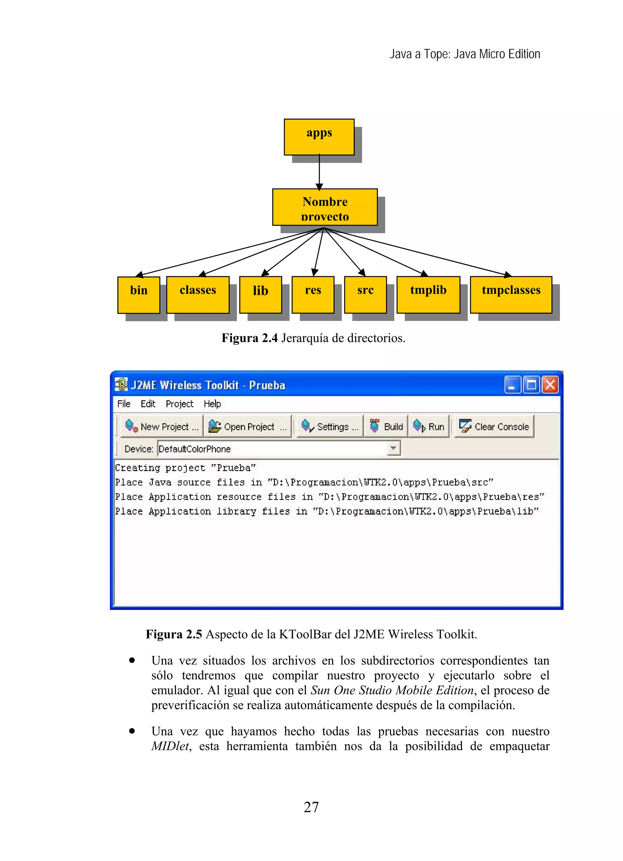 Java a Tope: Java Micro Edition
apps
Nombre
proyecto
Figura 2.4 Jerarquía de directorios.
Figura 2.5 Aspecto de la KToolBar del J2ME Wireless Toolkit.
• Una vez situados los archivos en los subdirectorios correspondientes tan
sólo tendremos que compilar nuestro proyecto y ejecutarlo sobre el
emulador. Al igual que con el Sun One Studio Mobile Edition, el proceso de
preverificación se realiza automáticamente después de la compilación.
• Una vez que hayamos hecho todas las pruebas necesarias con nuestro
MIDlet, esta herramienta también nos da la posibilidad de empaquetar
libclasses res src tmplibbin tmpclasses
27
 