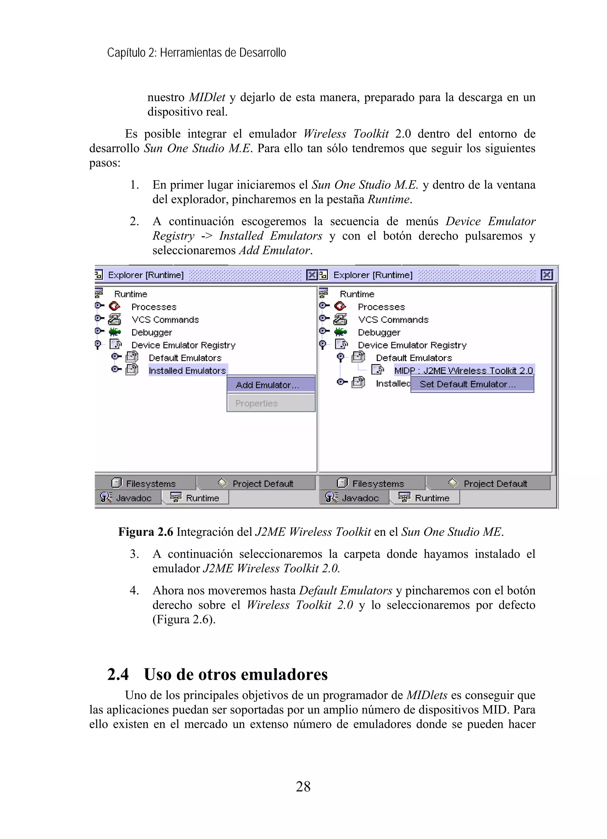 Capítulo 2: Herramientas de Desarrollo
nuestro MIDlet y dejarlo de esta manera, preparado para la descarga en un
dispositivo real.
Es posible integrar el emulador Wireless Toolkit 2.0 dentro del entorno de
desarrollo Sun One Studio M.E. Para ello tan sólo tendremos que seguir los siguientes
pasos:
1. En primer lugar iniciaremos el Sun One Studio M.E. y dentro de la ventana
del explorador, pincharemos en la pestaña Runtime.
2. A continuación escogeremos la secuencia de menús Device Emulator
Registry -> Installed Emulators y con el botón derecho pulsaremos y
seleccionaremos Add Emulator.
Figura 2.6 Integración del J2ME Wireless Toolkit en el Sun One Studio ME.
3. A continuación seleccionaremos la carpeta donde hayamos instalado el
emulador J2ME Wireless Toolkit 2.0.
4. Ahora nos moveremos hasta Default Emulators y pincharemos con el botón
derecho sobre el Wireless Toolkit 2.0 y lo seleccionaremos por defecto
(Figura 2.6).
2.4 Uso de otros emuladores
Uno de los principales objetivos de un programador de MIDlets es conseguir que
las aplicaciones puedan ser soportadas por un amplio número de dispositivos MID. Para
ello existen en el mercado un extenso número de emuladores donde se pueden hacer
28
 