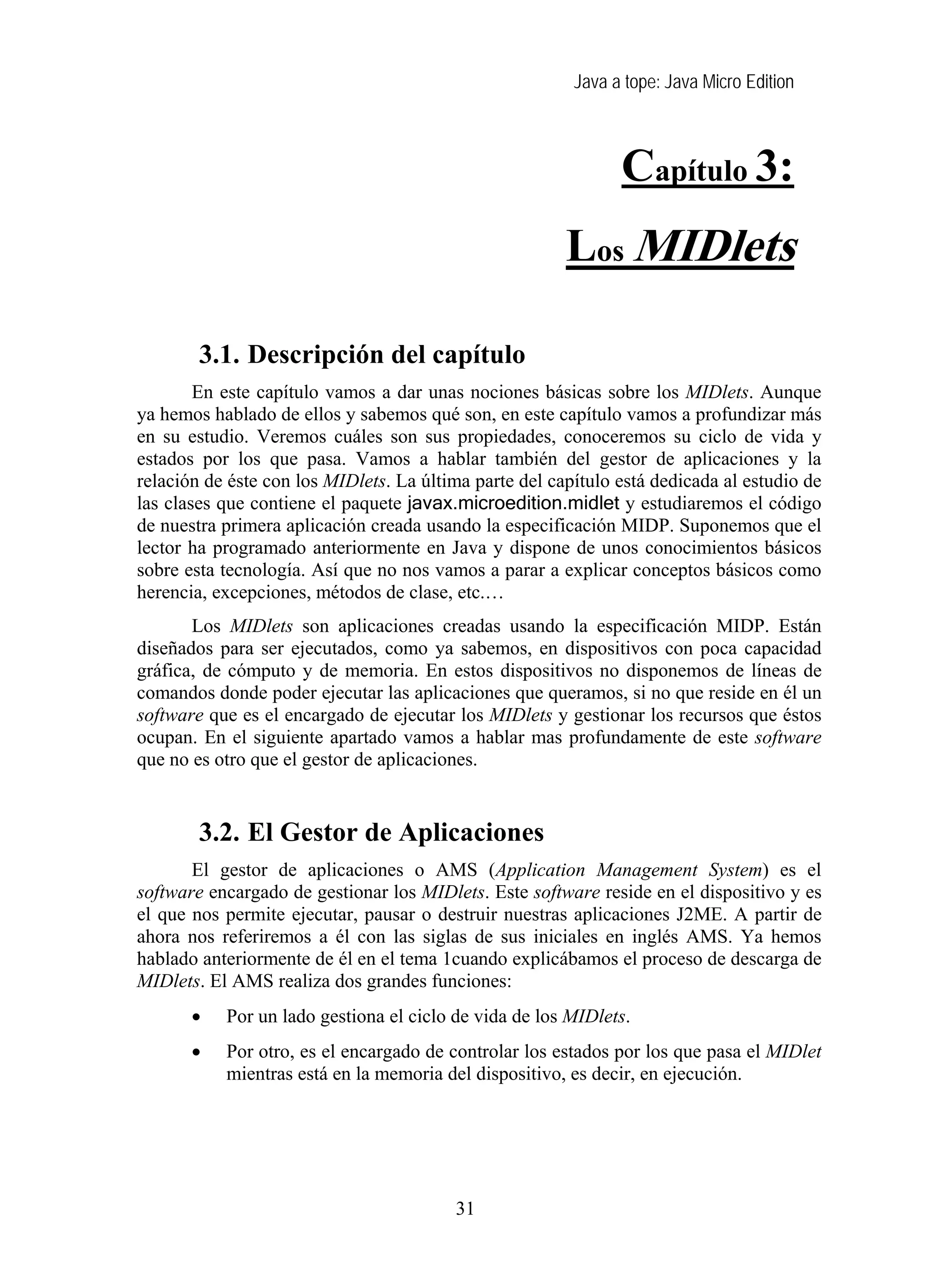 Java a tope: Java Micro Edition
Capítulo 3:
Los MIDlets
3. Los MIDlets
3.1. Descripción del capítulo
En este capítulo vamos a dar unas nociones básicas sobre los MIDlets. Aunque
ya hemos hablado de ellos y sabemos qué son, en este capítulo vamos a profundizar más
en su estudio. Veremos cuáles son sus propiedades, conoceremos su ciclo de vida y
estados por los que pasa. Vamos a hablar también del gestor de aplicaciones y la
relación de éste con los MIDlets. La última parte del capítulo está dedicada al estudio de
las clases que contiene el paquete javax.microedition.midlet y estudiaremos el código
de nuestra primera aplicación creada usando la especificación MIDP. Suponemos que el
lector ha programado anteriormente en Java y dispone de unos conocimientos básicos
sobre esta tecnología. Así que no nos vamos a parar a explicar conceptos básicos como
herencia, excepciones, métodos de clase, etc.…
Los MIDlets son aplicaciones creadas usando la especificación MIDP. Están
diseñados para ser ejecutados, como ya sabemos, en dispositivos con poca capacidad
gráfica, de cómputo y de memoria. En estos dispositivos no disponemos de líneas de
comandos donde poder ejecutar las aplicaciones que queramos, si no que reside en él un
software que es el encargado de ejecutar los MIDlets y gestionar los recursos que éstos
ocupan. En el siguiente apartado vamos a hablar mas profundamente de este software
que no es otro que el gestor de aplicaciones.
3.2. El Gestor de Aplicaciones
El gestor de aplicaciones o AMS (Application Management System) es el
software encargado de gestionar los MIDlets. Este software reside en el dispositivo y es
el que nos permite ejecutar, pausar o destruir nuestras aplicaciones J2ME. A partir de
ahora nos referiremos a él con las siglas de sus iniciales en inglés AMS. Ya hemos
hablado anteriormente de él en el tema 1cuando explicábamos el proceso de descarga de
MIDlets. El AMS realiza dos grandes funciones:
• Por un lado gestiona el ciclo de vida de los MIDlets.
• Por otro, es el encargado de controlar los estados por los que pasa el MIDlet
mientras está en la memoria del dispositivo, es decir, en ejecución.
31
 