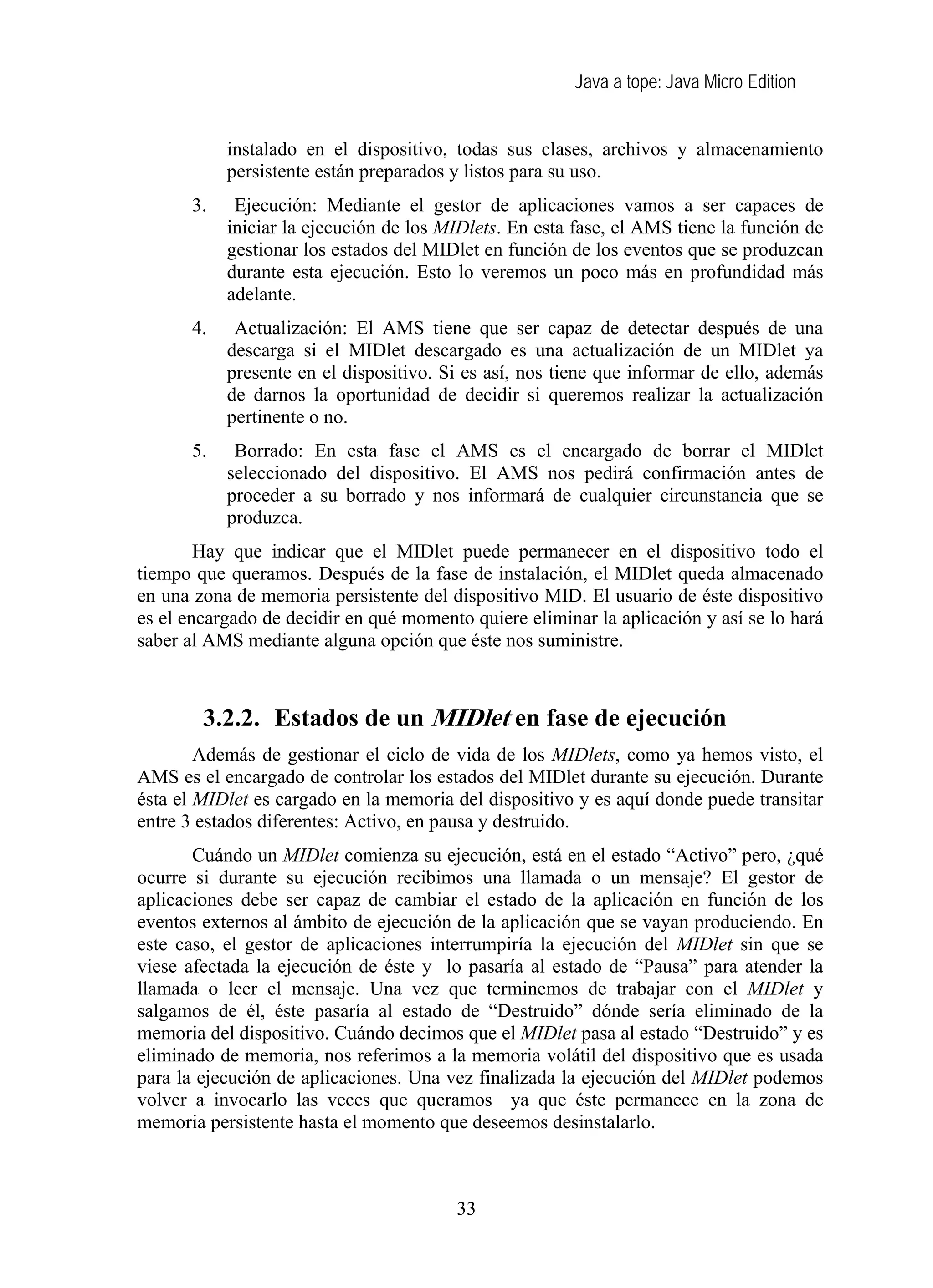 Java a tope: Java Micro Edition
instalado en el dispositivo, todas sus clases, archivos y almacenamiento
persistente están preparados y listos para su uso.
3. Ejecución: Mediante el gestor de aplicaciones vamos a ser capaces de
iniciar la ejecución de los MIDlets. En esta fase, el AMS tiene la función de
gestionar los estados del MIDlet en función de los eventos que se produzcan
durante esta ejecución. Esto lo veremos un poco más en profundidad más
adelante.
4. Actualización: El AMS tiene que ser capaz de detectar después de una
descarga si el MIDlet descargado es una actualización de un MIDlet ya
presente en el dispositivo. Si es así, nos tiene que informar de ello, además
de darnos la oportunidad de decidir si queremos realizar la actualización
pertinente o no.
5. Borrado: En esta fase el AMS es el encargado de borrar el MIDlet
seleccionado del dispositivo. El AMS nos pedirá confirmación antes de
proceder a su borrado y nos informará de cualquier circunstancia que se
produzca.
Hay que indicar que el MIDlet puede permanecer en el dispositivo todo el
tiempo que queramos. Después de la fase de instalación, el MIDlet queda almacenado
en una zona de memoria persistente del dispositivo MID. El usuario de éste dispositivo
es el encargado de decidir en qué momento quiere eliminar la aplicación y así se lo hará
saber al AMS mediante alguna opción que éste nos suministre.
3.2.2. Estados de un MIDlet en fase de ejecución
Además de gestionar el ciclo de vida de los MIDlets, como ya hemos visto, el
AMS es el encargado de controlar los estados del MIDlet durante su ejecución. Durante
ésta el MIDlet es cargado en la memoria del dispositivo y es aquí donde puede transitar
entre 3 estados diferentes: Activo, en pausa y destruido.
Cuándo un MIDlet comienza su ejecución, está en el estado “Activo” pero, ¿qué
ocurre si durante su ejecución recibimos una llamada o un mensaje? El gestor de
aplicaciones debe ser capaz de cambiar el estado de la aplicación en función de los
eventos externos al ámbito de ejecución de la aplicación que se vayan produciendo. En
este caso, el gestor de aplicaciones interrumpiría la ejecución del MIDlet sin que se
viese afectada la ejecución de éste y lo pasaría al estado de “Pausa” para atender la
llamada o leer el mensaje. Una vez que terminemos de trabajar con el MIDlet y
salgamos de él, éste pasaría al estado de “Destruido” dónde sería eliminado de la
memoria del dispositivo. Cuándo decimos que el MIDlet pasa al estado “Destruido” y es
eliminado de memoria, nos referimos a la memoria volátil del dispositivo que es usada
para la ejecución de aplicaciones. Una vez finalizada la ejecución del MIDlet podemos
volver a invocarlo las veces que queramos ya que éste permanece en la zona de
memoria persistente hasta el momento que deseemos desinstalarlo.
33
 
