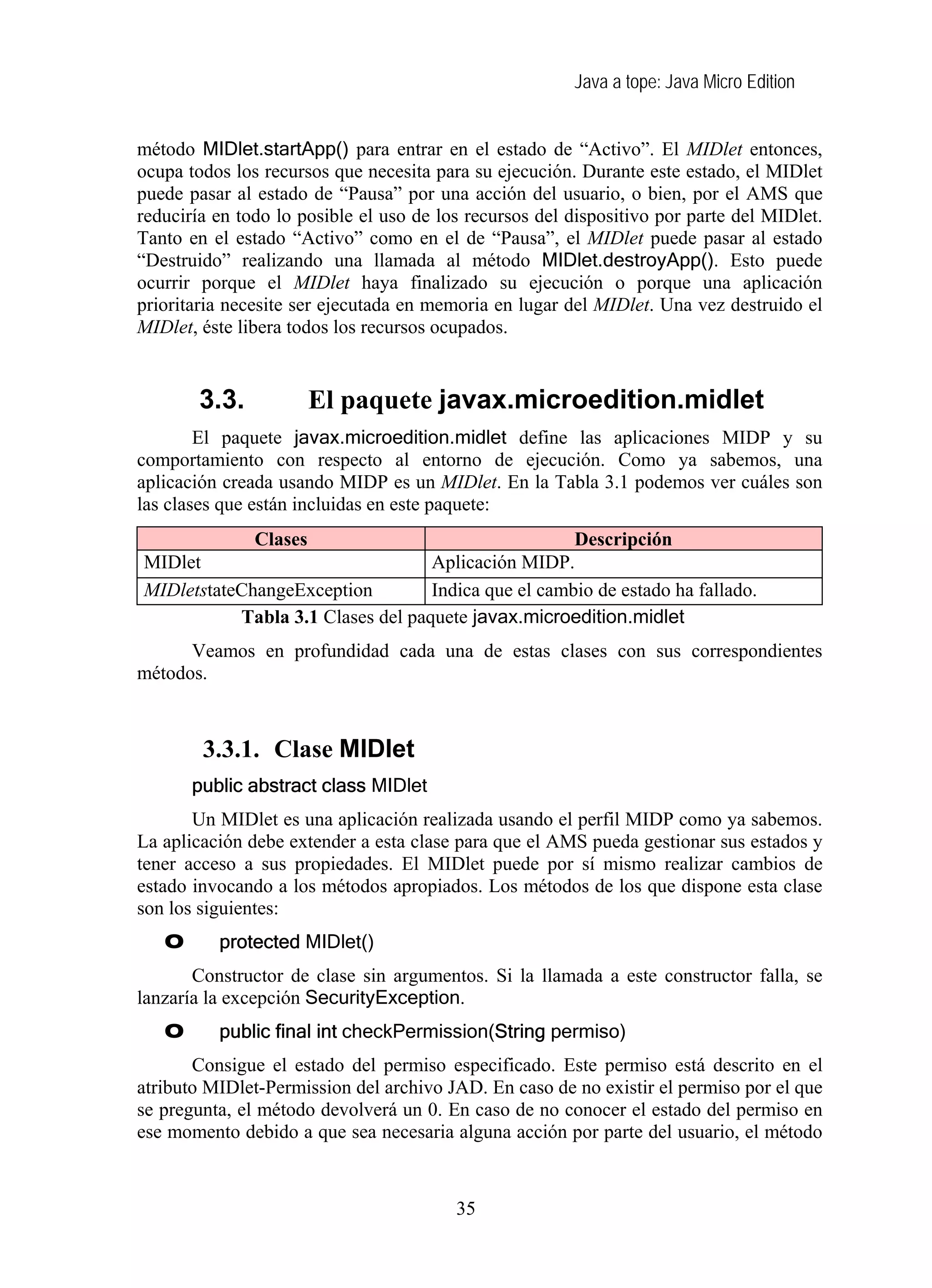 Java a tope: Java Micro Edition
método MIDlet.startApp() para entrar en el estado de “Activo”. El MIDlet entonces,
ocupa todos los recursos que necesita para su ejecución. Durante este estado, el MIDlet
puede pasar al estado de “Pausa” por una acción del usuario, o bien, por el AMS que
reduciría en todo lo posible el uso de los recursos del dispositivo por parte del MIDlet.
Tanto en el estado “Activo” como en el de “Pausa”, el MIDlet puede pasar al estado
“Destruido” realizando una llamada al método MIDlet.destroyApp(). Esto puede
ocurrir porque el MIDlet haya finalizado su ejecución o porque una aplicación
prioritaria necesite ser ejecutada en memoria en lugar del MIDlet. Una vez destruido el
MIDlet, éste libera todos los recursos ocupados.
3.3. El paquete javax.microedition.midlet
El paquete javax.microedition.midlet define las aplicaciones MIDP y su
comportamiento con respecto al entorno de ejecución. Como ya sabemos, una
aplicación creada usando MIDP es un MIDlet. En la Tabla 3.1 podemos ver cuáles son
las clases que están incluidas en este paquete:
Clases Descripción
MIDlet Aplicación MIDP.
MIDletstateChangeException Indica que el cambio de estado ha fallado.
Tabla 3.1 Clases del paquete javax.microedition.midlet
Veamos en profundidad cada una de estas clases con sus correspondientes
métodos.
3.3.1. Clase MIDlet
public abstract class MIDlet
Un MIDlet es una aplicación realizada usando el perfil MIDP como ya sabemos.
La aplicación debe extender a esta clase para que el AMS pueda gestionar sus estados y
tener acceso a sus propiedades. El MIDlet puede por sí mismo realizar cambios de
estado invocando a los métodos apropiados. Los métodos de los que dispone esta clase
son los siguientes:
O protected MIDlet()
Constructor de clase sin argumentos. Si la llamada a este constructor falla, se
lanzaría la excepción SecurityException.
O public final int checkPermission(String permiso)
Consigue el estado del permiso especificado. Este permiso está descrito en el
atributo MIDlet-Permission del archivo JAD. En caso de no existir el permiso por el que
se pregunta, el método devolverá un 0. En caso de no conocer el estado del permiso en
ese momento debido a que sea necesaria alguna acción por parte del usuario, el método
35
 