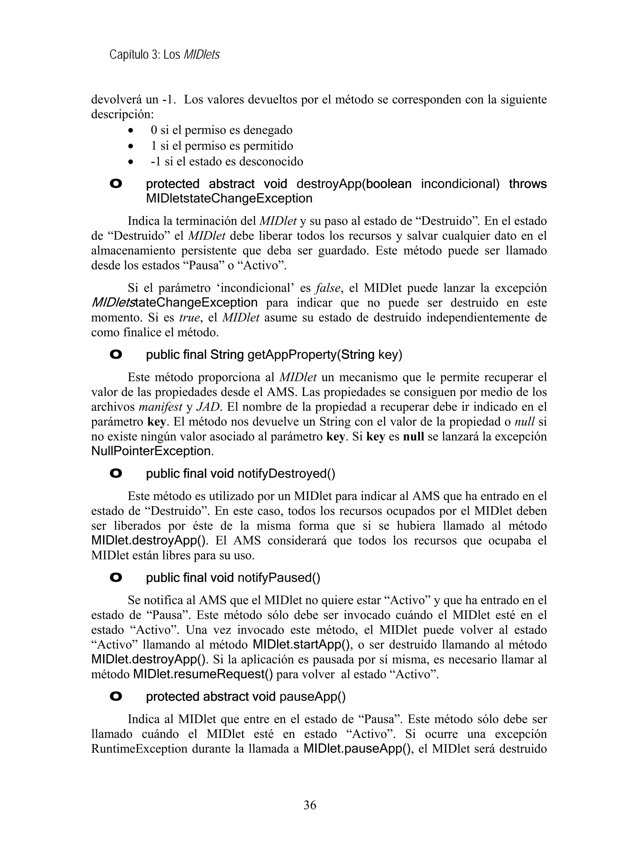 Capítulo 3: Los MIDlets
devolverá un -1. Los valores devueltos por el método se corresponden con la siguiente
descripción:
• 0 si el permiso es denegado
• 1 si el permiso es permitido
• -1 si el estado es desconocido
O protected abstract void destroyApp(boolean incondicional) throws
MIDletstateChangeException
Indica la terminación del MIDlet y su paso al estado de “Destruido”. En el estado
de “Destruido” el MIDlet debe liberar todos los recursos y salvar cualquier dato en el
almacenamiento persistente que deba ser guardado. Este método puede ser llamado
desde los estados “Pausa” o “Activo”.
Si el parámetro ‘incondicional’ es false, el MIDlet puede lanzar la excepción
MIDletstateChangeException para indicar que no puede ser destruido en este
momento. Si es true, el MIDlet asume su estado de destruido independientemente de
como finalice el método.
O public final String getAppProperty(String key)
Este método proporciona al MIDlet un mecanismo que le permite recuperar el
valor de las propiedades desde el AMS. Las propiedades se consiguen por medio de los
archivos manifest y JAD. El nombre de la propiedad a recuperar debe ir indicado en el
parámetro key. El método nos devuelve un String con el valor de la propiedad o null si
no existe ningún valor asociado al parámetro key. Si key es null se lanzará la excepción
NullPointerException.
O public final void notifyDestroyed()
Este método es utilizado por un MIDlet para indicar al AMS que ha entrado en el
estado de “Destruido”. En este caso, todos los recursos ocupados por el MIDlet deben
ser liberados por éste de la misma forma que si se hubiera llamado al método
MIDlet.destroyApp(). El AMS considerará que todos los recursos que ocupaba el
MIDlet están libres para su uso.
O public final void notifyPaused()
Se notifica al AMS que el MIDlet no quiere estar “Activo” y que ha entrado en el
estado de “Pausa”. Este método sólo debe ser invocado cuándo el MIDlet esté en el
estado “Activo”. Una vez invocado este método, el MIDlet puede volver al estado
“Activo” llamando al método MIDlet.startApp(), o ser destruido llamando al método
MIDlet.destroyApp(). Si la aplicación es pausada por sí misma, es necesario llamar al
método MIDlet.resumeRequest() para volver al estado “Activo”.
O protected abstract void pauseApp()
Indica al MIDlet que entre en el estado de “Pausa”. Este método sólo debe ser
llamado cuándo el MIDlet esté en estado “Activo”. Si ocurre una excepción
RuntimeException durante la llamada a MIDlet.pauseApp(), el MIDlet será destruido
36
 