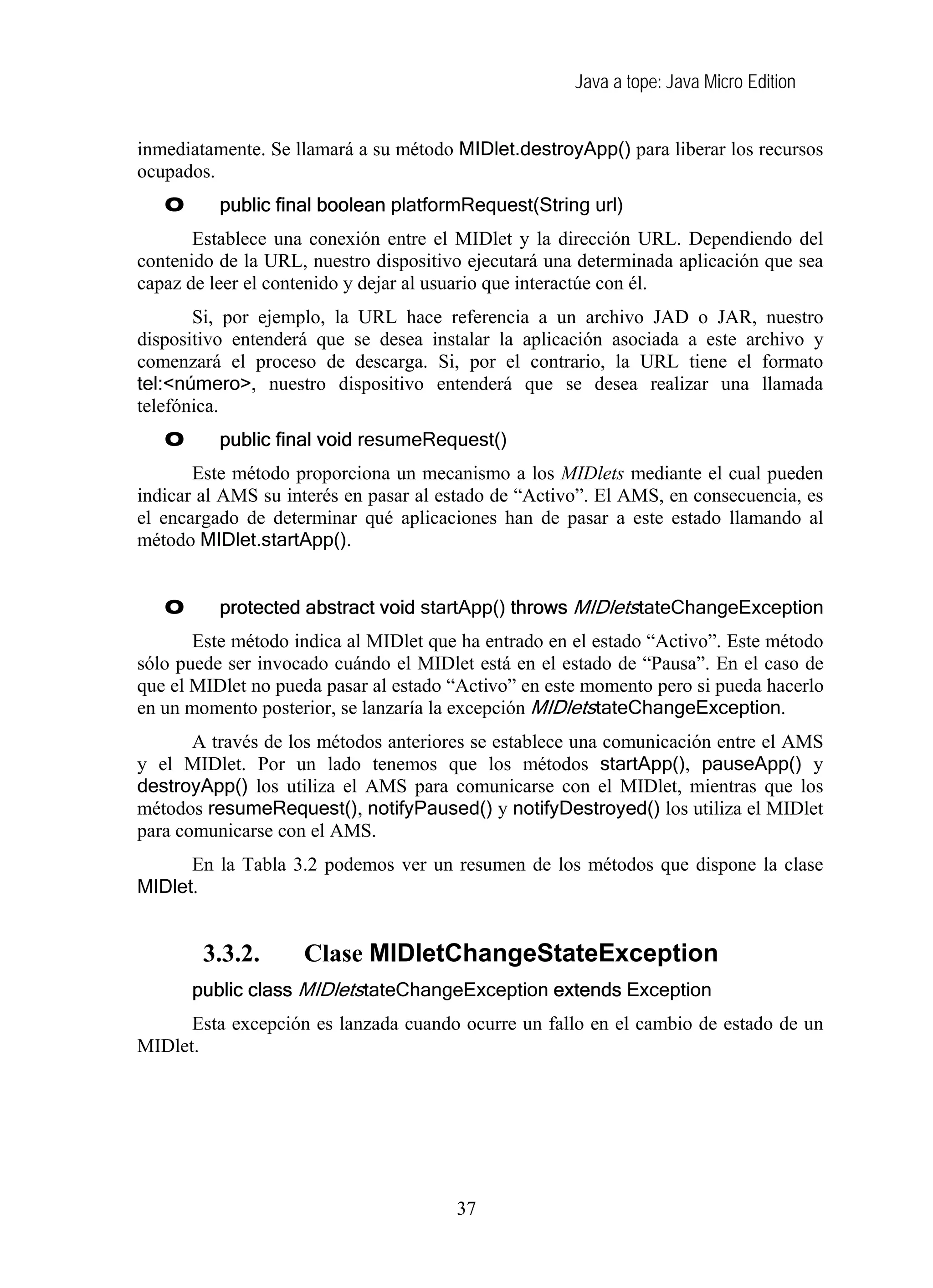 Java a tope: Java Micro Edition
inmediatamente. Se llamará a su método MIDlet.destroyApp() para liberar los recursos
ocupados.
O public final boolean platformRequest(String url)
Establece una conexión entre el MIDlet y la dirección URL. Dependiendo del
contenido de la URL, nuestro dispositivo ejecutará una determinada aplicación que sea
capaz de leer el contenido y dejar al usuario que interactúe con él.
Si, por ejemplo, la URL hace referencia a un archivo JAD o JAR, nuestro
dispositivo entenderá que se desea instalar la aplicación asociada a este archivo y
comenzará el proceso de descarga. Si, por el contrario, la URL tiene el formato
tel:<número>, nuestro dispositivo entenderá que se desea realizar una llamada
telefónica.
O public final void resumeRequest()
Este método proporciona un mecanismo a los MIDlets mediante el cual pueden
indicar al AMS su interés en pasar al estado de “Activo”. El AMS, en consecuencia, es
el encargado de determinar qué aplicaciones han de pasar a este estado llamando al
método MIDlet.startApp().
O protected abstract void startApp() throws MIDletstateChangeException
Este método indica al MIDlet que ha entrado en el estado “Activo”. Este método
sólo puede ser invocado cuándo el MIDlet está en el estado de “Pausa”. En el caso de
que el MIDlet no pueda pasar al estado “Activo” en este momento pero si pueda hacerlo
en un momento posterior, se lanzaría la excepción MIDletstateChangeException.
A través de los métodos anteriores se establece una comunicación entre el AMS
y el MIDlet. Por un lado tenemos que los métodos startApp(), pauseApp() y
destroyApp() los utiliza el AMS para comunicarse con el MIDlet, mientras que los
métodos resumeRequest(), notifyPaused() y notifyDestroyed() los utiliza el MIDlet
para comunicarse con el AMS.
En la Tabla 3.2 podemos ver un resumen de los métodos que dispone la clase
MIDlet.
3.3.2. Clase MIDletChangeStateException
public class MIDletstateChangeException extends Exception
Esta excepción es lanzada cuando ocurre un fallo en el cambio de estado de un
MIDlet.
37
 