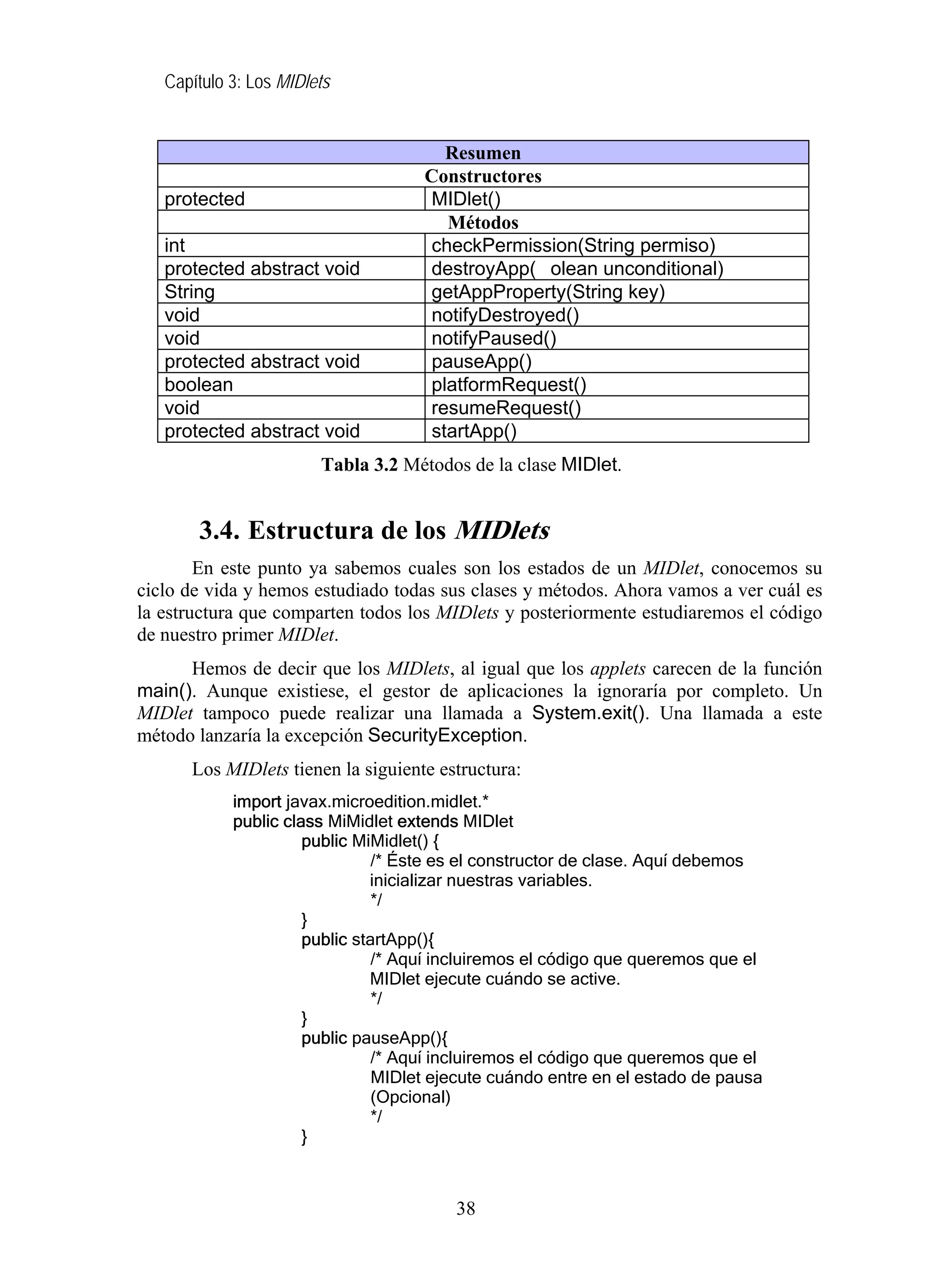 Capítulo 3: Los MIDlets
Resumen
Constructores
protected MIDlet()
Métodos
int checkPermission(String permiso)
protected abstract void destroyApp( olean unconditional)
String getAppProperty(String key)
void notifyDestroyed()
void notifyPaused()
protected abstract void pauseApp()
boolean platformRequest()
void resumeRequest()
protected abstract void startApp()
Tabla 3.2 Métodos de la clase MIDlet.
3.4. Estructura de los MIDlets
En este punto ya sabemos cuales son los estados de un MIDlet, conocemos su
ciclo de vida y hemos estudiado todas sus clases y métodos. Ahora vamos a ver cuál es
la estructura que comparten todos los MIDlets y posteriormente estudiaremos el código
de nuestro primer MIDlet.
Hemos de decir que los MIDlets, al igual que los applets carecen de la función
main(). Aunque existiese, el gestor de aplicaciones la ignoraría por completo. Un
MIDlet tampoco puede realizar una llamada a System.exit(). Una llamada a este
método lanzaría la excepción SecurityException.
Los MIDlets tienen la siguiente estructura:
import javax.microedition.midlet.*
public class MiMidlet extends MIDlet
public MiMidlet() {
/* Éste es el constructor de clase. Aquí debemos
inicializar nuestras variables.
*/
}
public startApp(){
/* Aquí incluiremos el código que queremos que el
MIDlet ejecute cuándo se active.
*/
}
public pauseApp(){
/* Aquí incluiremos el código que queremos que el
MIDlet ejecute cuándo entre en el estado de pausa
(Opcional)
*/
}
38
 