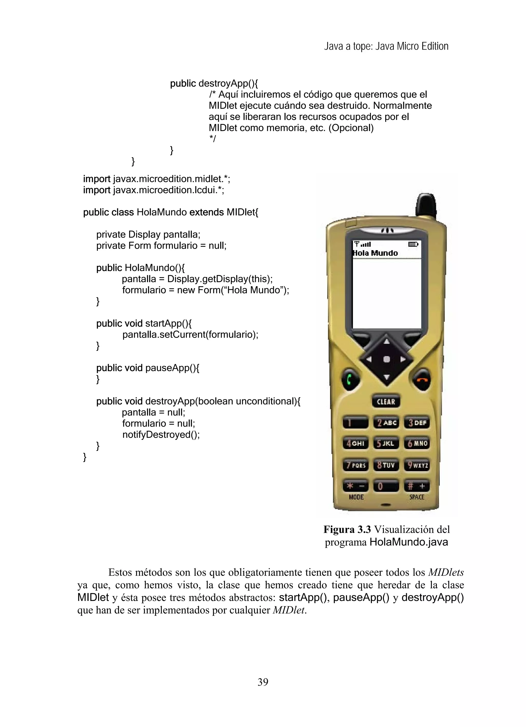 Java a tope: Java Micro Edition
public destroyApp(){
/* Aquí incluiremos el código que queremos que el
MIDlet ejecute cuándo sea destruido. Normalmente
aquí se liberaran los recursos ocupados por el
MIDlet como memoria, etc. (Opcional)
*/
}
}
import javax.microedition.midlet.*;
import javax.microedition.lcdui.*;
public class HolaMundo extends MIDlet{
private Display pantalla;
private Form formulario = null;
public HolaMundo(){
pantalla = Display.getDisplay(this);
formulario = new Form(“Hola Mundo”);
}
public void startApp(){
pantalla.setCurrent(formulario);
}
public void pauseApp(){
}
public void destroyApp(boolean unconditional){
pantalla = null;
formulario = null;
notifyDestroyed();
}
}
Figura 3.3 Visualización del
programa HolaMundo.java
Estos métodos son los que obligatoriamente tienen que poseer todos los MIDlets
ya que, como hemos visto, la clase que hemos creado tiene que heredar de la clase
MIDlet y ésta posee tres métodos abstractos: startApp(), pauseApp() y destroyApp()
que han de ser implementados por cualquier MIDlet.
39
 
