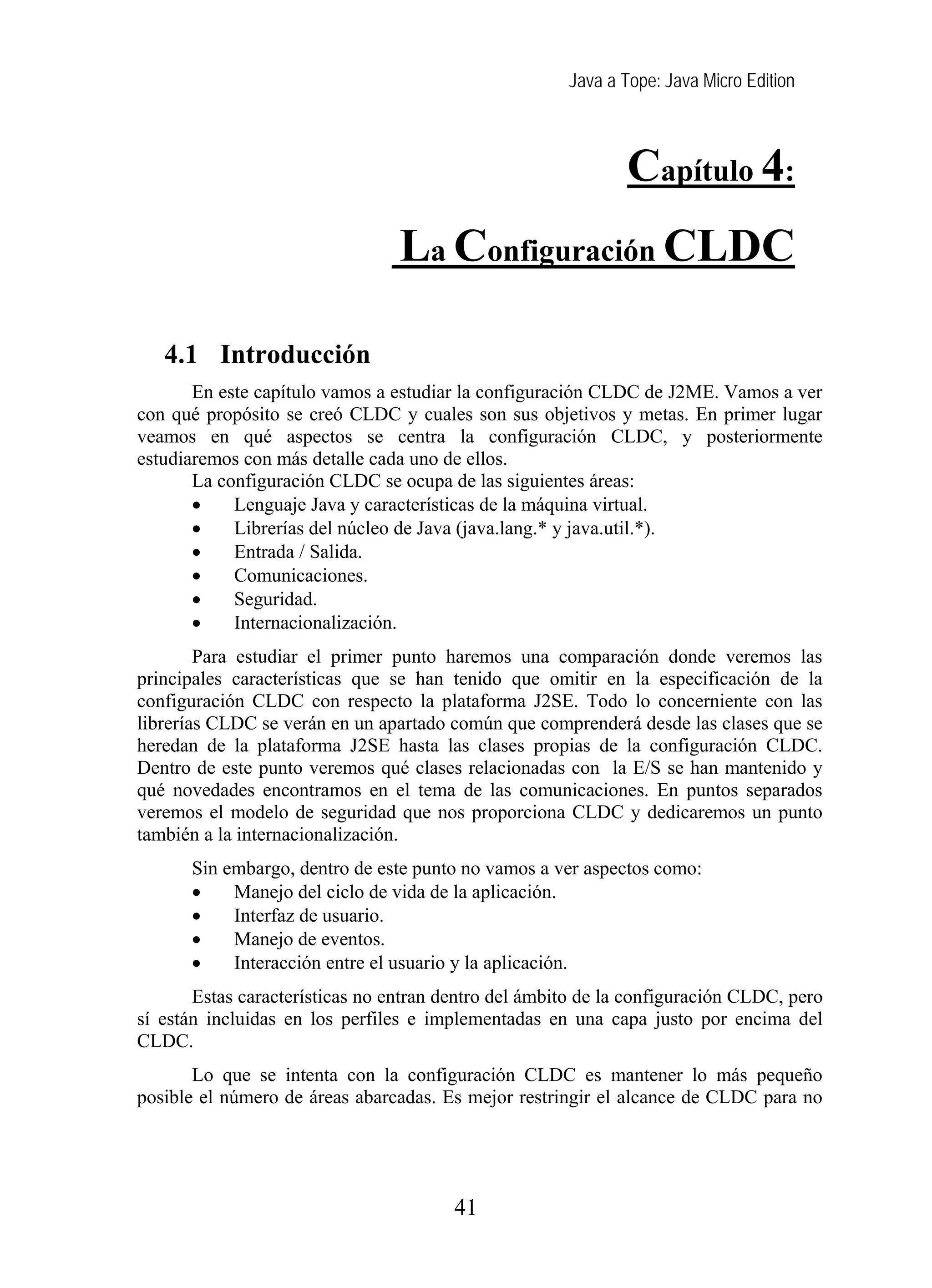 Java a Tope: Java Micro Edition
Capítulo 4:
La Configuración CLDC
4 La configuración CLDC
4.1 Introducción
En este capítulo vamos a estudiar la configuración CLDC de J2ME. Vamos a ver
con qué propósito se creó CLDC y cuales son sus objetivos y metas. En primer lugar
veamos en qué aspectos se centra la configuración CLDC, y posteriormente
estudiaremos con más detalle cada uno de ellos.
La configuración CLDC se ocupa de las siguientes áreas:
• Lenguaje Java y características de la máquina virtual.
• Librerías del núcleo de Java (java.lang.* y java.util.*).
• Entrada / Salida.
• Comunicaciones.
• Seguridad.
• Internacionalización.
Para estudiar el primer punto haremos una comparación donde veremos las
principales características que se han tenido que omitir en la especificación de la
configuración CLDC con respecto la plataforma J2SE. Todo lo concerniente con las
librerías CLDC se verán en un apartado común que comprenderá desde las clases que se
heredan de la plataforma J2SE hasta las clases propias de la configuración CLDC.
Dentro de este punto veremos qué clases relacionadas con la E/S se han mantenido y
qué novedades encontramos en el tema de las comunicaciones. En puntos separados
veremos el modelo de seguridad que nos proporciona CLDC y dedicaremos un punto
también a la internacionalización.
Sin embargo, dentro de este punto no vamos a ver aspectos como:
• Manejo del ciclo de vida de la aplicación.
• Interfaz de usuario.
• Manejo de eventos.
• Interacción entre el usuario y la aplicación.
Estas características no entran dentro del ámbito de la configuración CLDC, pero
sí están incluidas en los perfiles e implementadas en una capa justo por encima del
CLDC.
Lo que se intenta con la configuración CLDC es mantener lo más pequeño
posible el número de áreas abarcadas. Es mejor restringir el alcance de CLDC para no
41
 