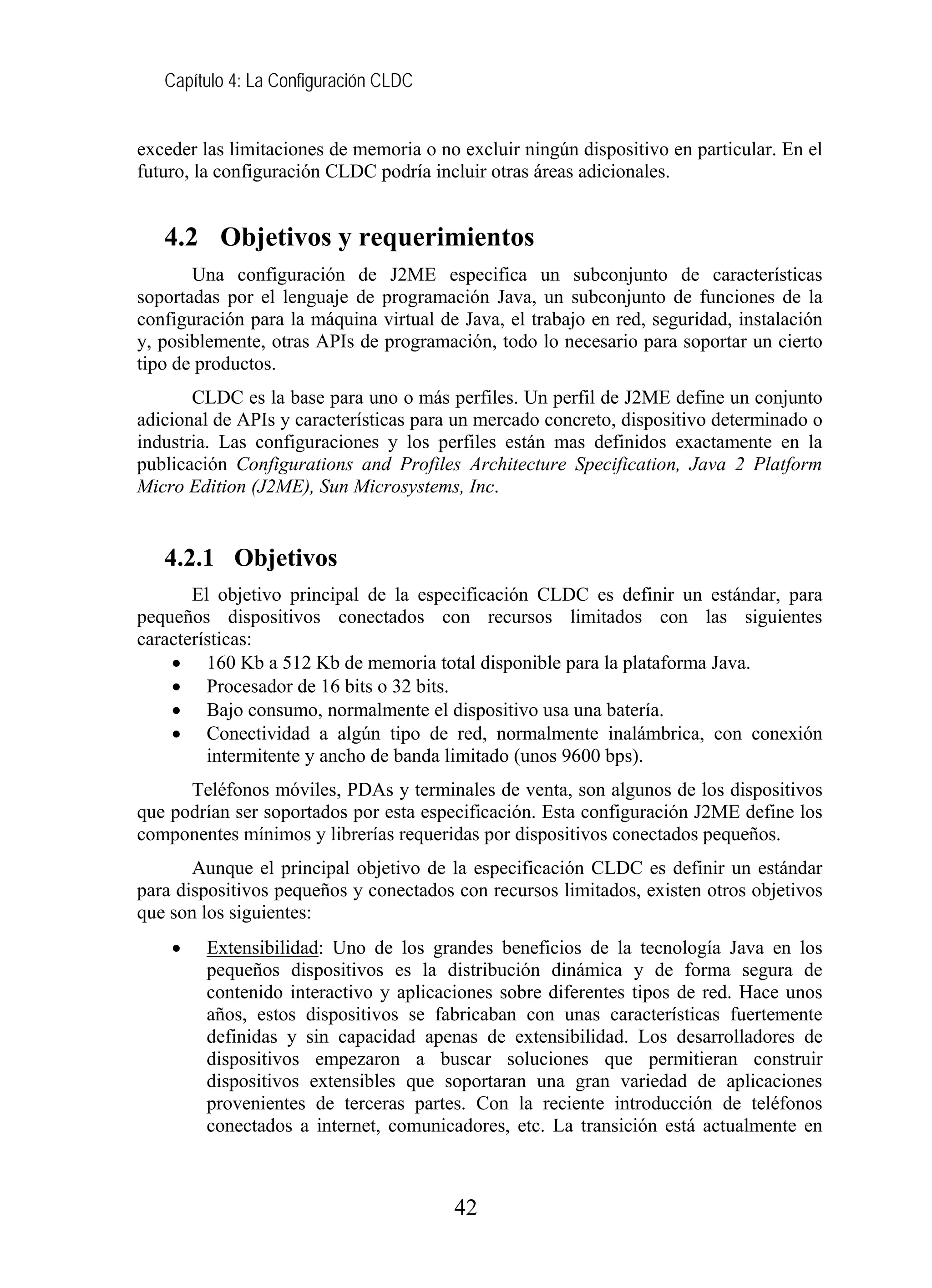 Capítulo 4: La Configuración CLDC
exceder las limitaciones de memoria o no excluir ningún dispositivo en particular. En el
futuro, la configuración CLDC podría incluir otras áreas adicionales.
4.2 Objetivos y requerimientos
Una configuración de J2ME especifica un subconjunto de características
soportadas por el lenguaje de programación Java, un subconjunto de funciones de la
configuración para la máquina virtual de Java, el trabajo en red, seguridad, instalación
y, posiblemente, otras APIs de programación, todo lo necesario para soportar un cierto
tipo de productos.
CLDC es la base para uno o más perfiles. Un perfil de J2ME define un conjunto
adicional de APIs y características para un mercado concreto, dispositivo determinado o
industria. Las configuraciones y los perfiles están mas definidos exactamente en la
publicación Configurations and Profiles Architecture Specification, Java 2 Platform
Micro Edition (J2ME), Sun Microsystems, Inc.
4.2.1 Objetivos
El objetivo principal de la especificación CLDC es definir un estándar, para
pequeños dispositivos conectados con recursos limitados con las siguientes
características:
• 160 Kb a 512 Kb de memoria total disponible para la plataforma Java.
• Procesador de 16 bits o 32 bits.
• Bajo consumo, normalmente el dispositivo usa una batería.
• Conectividad a algún tipo de red, normalmente inalámbrica, con conexión
intermitente y ancho de banda limitado (unos 9600 bps).
Teléfonos móviles, PDAs y terminales de venta, son algunos de los dispositivos
que podrían ser soportados por esta especificación. Esta configuración J2ME define los
componentes mínimos y librerías requeridas por dispositivos conectados pequeños.
Aunque el principal objetivo de la especificación CLDC es definir un estándar
para dispositivos pequeños y conectados con recursos limitados, existen otros objetivos
que son los siguientes:
• Extensibilidad: Uno de los grandes beneficios de la tecnología Java en los
pequeños dispositivos es la distribución dinámica y de forma segura de
contenido interactivo y aplicaciones sobre diferentes tipos de red. Hace unos
años, estos dispositivos se fabricaban con unas características fuertemente
definidas y sin capacidad apenas de extensibilidad. Los desarrolladores de
dispositivos empezaron a buscar soluciones que permitieran construir
dispositivos extensibles que soportaran una gran variedad de aplicaciones
provenientes de terceras partes. Con la reciente introducción de teléfonos
conectados a internet, comunicadores, etc. La transición está actualmente en
42
 