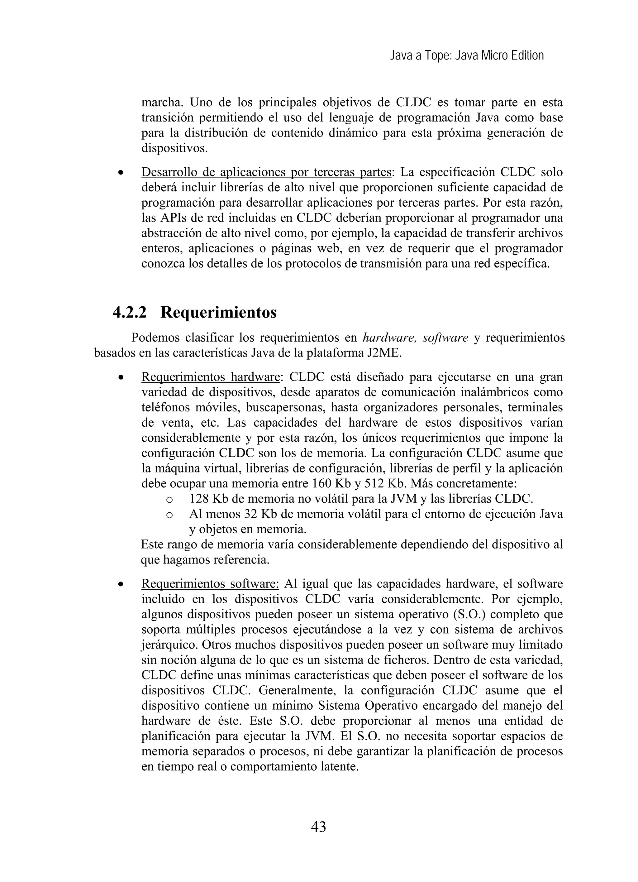 Java a Tope: Java Micro Edition
marcha. Uno de los principales objetivos de CLDC es tomar parte en esta
transición permitiendo el uso del lenguaje de programación Java como base
para la distribución de contenido dinámico para esta próxima generación de
dispositivos.
• Desarrollo de aplicaciones por terceras partes: La especificación CLDC solo
deberá incluir librerías de alto nivel que proporcionen suficiente capacidad de
programación para desarrollar aplicaciones por terceras partes. Por esta razón,
las APIs de red incluidas en CLDC deberían proporcionar al programador una
abstracción de alto nivel como, por ejemplo, la capacidad de transferir archivos
enteros, aplicaciones o páginas web, en vez de requerir que el programador
conozca los detalles de los protocolos de transmisión para una red específica.
4.2.2 Requerimientos
Podemos clasificar los requerimientos en hardware, software y requerimientos
basados en las características Java de la plataforma J2ME.
• Requerimientos hardware: CLDC está diseñado para ejecutarse en una gran
variedad de dispositivos, desde aparatos de comunicación inalámbricos como
teléfonos móviles, buscapersonas, hasta organizadores personales, terminales
de venta, etc. Las capacidades del hardware de estos dispositivos varían
considerablemente y por esta razón, los únicos requerimientos que impone la
configuración CLDC son los de memoria. La configuración CLDC asume que
la máquina virtual, librerías de configuración, librerías de perfil y la aplicación
debe ocupar una memoria entre 160 Kb y 512 Kb. Más concretamente:
o 128 Kb de memoria no volátil para la JVM y las librerías CLDC.
o Al menos 32 Kb de memoria volátil para el entorno de ejecución Java
y objetos en memoria.
Este rango de memoria varía considerablemente dependiendo del dispositivo al
que hagamos referencia.
• Requerimientos software: Al igual que las capacidades hardware, el software
incluido en los dispositivos CLDC varía considerablemente. Por ejemplo,
algunos dispositivos pueden poseer un sistema operativo (S.O.) completo que
soporta múltiples procesos ejecutándose a la vez y con sistema de archivos
jerárquico. Otros muchos dispositivos pueden poseer un software muy limitado
sin noción alguna de lo que es un sistema de ficheros. Dentro de esta variedad,
CLDC define unas mínimas características que deben poseer el software de los
dispositivos CLDC. Generalmente, la configuración CLDC asume que el
dispositivo contiene un mínimo Sistema Operativo encargado del manejo del
hardware de éste. Este S.O. debe proporcionar al menos una entidad de
planificación para ejecutar la JVM. El S.O. no necesita soportar espacios de
memoria separados o procesos, ni debe garantizar la planificación de procesos
en tiempo real o comportamiento latente.
43
 