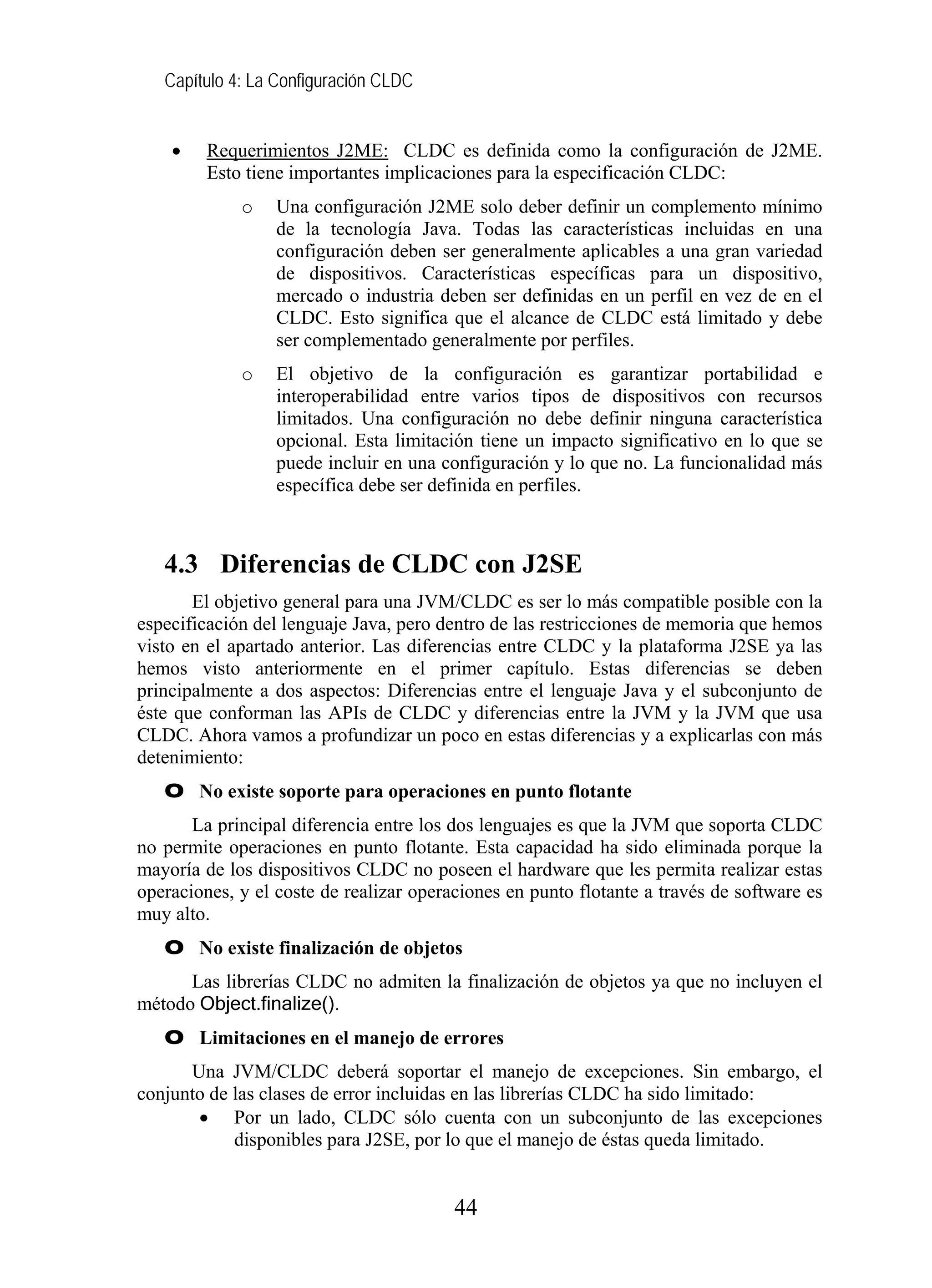 Capítulo 4: La Configuración CLDC
• Requerimientos J2ME: CLDC es definida como la configuración de J2ME.
Esto tiene importantes implicaciones para la especificación CLDC:
o Una configuración J2ME solo deber definir un complemento mínimo
de la tecnología Java. Todas las características incluidas en una
configuración deben ser generalmente aplicables a una gran variedad
de dispositivos. Características específicas para un dispositivo,
mercado o industria deben ser definidas en un perfil en vez de en el
CLDC. Esto significa que el alcance de CLDC está limitado y debe
ser complementado generalmente por perfiles.
o El objetivo de la configuración es garantizar portabilidad e
interoperabilidad entre varios tipos de dispositivos con recursos
limitados. Una configuración no debe definir ninguna característica
opcional. Esta limitación tiene un impacto significativo en lo que se
puede incluir en una configuración y lo que no. La funcionalidad más
específica debe ser definida en perfiles.
4.3 Diferencias de CLDC con J2SE
El objetivo general para una JVM/CLDC es ser lo más compatible posible con la
especificación del lenguaje Java, pero dentro de las restricciones de memoria que hemos
visto en el apartado anterior. Las diferencias entre CLDC y la plataforma J2SE ya las
hemos visto anteriormente en el primer capítulo. Estas diferencias se deben
principalmente a dos aspectos: Diferencias entre el lenguaje Java y el subconjunto de
éste que conforman las APIs de CLDC y diferencias entre la JVM y la JVM que usa
CLDC. Ahora vamos a profundizar un poco en estas diferencias y a explicarlas con más
detenimiento:
O No existe soporte para operaciones en punto flotante
La principal diferencia entre los dos lenguajes es que la JVM que soporta CLDC
no permite operaciones en punto flotante. Esta capacidad ha sido eliminada porque la
mayoría de los dispositivos CLDC no poseen el hardware que les permita realizar estas
operaciones, y el coste de realizar operaciones en punto flotante a través de software es
muy alto.
O No existe finalización de objetos
Las librerías CLDC no admiten la finalización de objetos ya que no incluyen el
método Object.finalize().
O Limitaciones en el manejo de errores
Una JVM/CLDC deberá soportar el manejo de excepciones. Sin embargo, el
conjunto de las clases de error incluidas en las librerías CLDC ha sido limitado:
• Por un lado, CLDC sólo cuenta con un subconjunto de las excepciones
disponibles para J2SE, por lo que el manejo de éstas queda limitado.
44
 